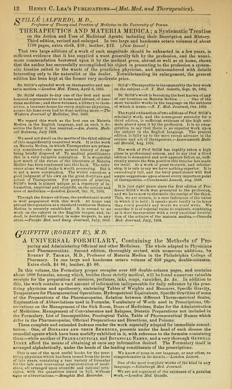 C^TILLE {ALFRED), M.D., A^ Professor of Theory and Practice of Medicine in the University of Penna. THERAPETJTICS AND MATERIA MEDICA; a Systematic Treatise on the Action and Uses of Medicinal Agents,- including their Description and History. Third edition, revised and enlarged. In two large and handsome octavo volumes of about 1700 pages, extra cloth, $10; leather, $12. {Just Issued.) , That two large editions of a work of such magnitude should be exhausted in a few years, is sufficient evidence that it has supplied a want generally felt by the profession, and the unani- mous commendation bestowed upon it by the medical press, abroad as well as at home, shows that the author has successfully accomplished his object in presenting to the profession a system- atic treatise suited to the wants of the practising physician, and unincumbered with details interesting only to the naturalist or the dealer. Notwithstanding its enlargement, the present edition has been kept at the former very moderate price. Dr. Stille's splendid work on therapeutics and ma- teria medica.—London Med. Times, April 8, 1865. Dr. Stills stands to-day one of the best and most honored repi'esentatives at home and abroad, of Ame- rican medicine; and these volumes, a library in them- selves, a treasure-house for every studious physician, assure his fame even had he done nothing more.—The Western Journal of Medicine, Dec. 1868. We regard this work as the best one on Materia Medica in the English language, and as such it de- serves the favor it has received.—Am. Joum. Medi- cal Sciences, July 1868. We need not dwell on the merits of the third edition of this magnificently conceived work. It is the work on Materia Medica, in which Therapeutics are prima- rily con.sidered—the mere natural history of drugs being briefly disposed of. To medical practitioners this is a very valuable conception. It is wonderful how much of the riches of the literature of Materia Medica has been condensed into this book. The refer- ences alone would make it worth possessing. But it is not a mere compilation. The writer exercises a good judgment of hi.s own on the great doctrines and points of Therapeutics. For purposes of praciice. Stint's book is almost unique as a repertory of in- formation, empirical and scientific, on the actions and uses of medicines.—London Lancet, Oci. .31, 1868. Through the former editions, the professional world is well acquainted with this work. At home and abroad its reputation as a standard treatise on Materia Medica is securely established. It is second to no work on the subject in the English tongue, and, in- deed, is decidedly superior, in some respects, to any other.—Pacific Med. and Surg. Journal, July, 1868. Stilli§'s Therapeutics is incomparably the best work on the subject.—iV. Y. Med. Gazette, Sept. 26, 1868. Dr. Stille's work is becoming the best known of any of our treatises on Materia Medica. . . . One of the most valuable works in the language on the subjects of which it treats.—N. T. Med. Journal, Oct. 1868. The rapid exhaustion of two editions of Prof Stille's scholarly work, and the consequent neces.sity for a third edition, is sufficient evidence of the high esti- mate placed upon it by the profession. It is no exag- geration to say that there is no superior work upon the subject in the English language. The present edition is fully up to the most recent advance in the science and art of therapeutics.—Leavenworth Medi- cal Herald, Aug. 1S6S. The work of Prof. Still6 has rapidly taken a high place in professional esteem, and to say that a third edition is demanded and now appears before us, suffi- ciently attests the firm position this treatise has made for itself. As a work of great research, and scholar- ship, it is safe to say we have nothing superior. It is exceedingly full, and the busy practitioner will find ample sngge.stions upon almost every important point of therapeutics. — Cincinnati Lancet, Aug. 1S68. It is just eight years since the first edition of Pro- fessor Still6's work was presented to the profession, and we have now to chronicle the receipt of the third. This, we are certain, is a sure indication of the value in which it is held ; it speaks more loudly in its favor than could possibly any words we could write. We consider it is of especial value to students, combining as it does therapeutics with a very excellent descrip- tion of the articles of the materia medica.—Canada Med. Journal, July, 1S6S. QRIFFITH [ROBERT E.), M.D. A UNIYERSAL FORMULARY, Containing the Methods of Pre- paring and Administering Officinal and other Medicines. The whole adapted to Physicians and Pharmaceutists. Second edition, thoroughly revised, with numerous additions, by Robert P. Thomas, M.D., Professor of Materia Medica in the Philadelphia College of Pharmacy. In one large and handsome octavo volume of 660 pages, double-columns. Extra cloth, $4 00; leather, $5 00. In this volume, the Formulary proper occupies over 400 double-column pages, and contains about 5000 formulas, among which, besides those strictly medical, will be found numerous valuable receipts for the preparation of essences, perfumes, inks, soaps, varnishes, &c. &c. In addition to this, the work contains a vast amount of information indispensable for daily reference by the prac- tising physician and apothecary, embracing Tables of Weights and Measures, Specific Gravity, Temperature for Pharmaceutical Operations, Hydrometrical Equivalents, Specific Gravities of some of the Preparations of the Pharmacopoeias, Relation between different Thermometrical Scales, Explanation of Abbreviations used in Formulae, Vocabulary of Words used in Prescriptions, Ob- servations on the Management of the Sick Room, Doses of Medicines, Rules for the Administration of Medicines, Management of Convalescence and Relapses, Dietetic Preparations not included in the Formulary, List of Incompatibles, Posological Table, Table of Pharmaceutical Names which differ in the Pharmacopoeias, Officinal Preparations and Directions, and Poisons. Three complete and extended Indexes render the work especially adapted for immediate consul- tation. One, of Diseases and their Remedies, presents under the head of each disease the remedial agents which have been usefully exhibited in it, with reference to the formulae containing them—while another of Pharmaceutical and Botanical Names, and a very thorough General Index afford the means of obtaining at once any information desired. The Formulary itself is arranged alphabetically, under the heads of the leading constituents of the prescriptions. This is one of the most useful books for the prac- ticing physician which has been issued from the press of late years, containing a vast variety of formulas fcr the safe and convenient administration of medi- ciups, all arranged upon scientific and rational prin- ciples, with the quantities stated in full, without signs or abbreviations.—Memphis Med. Recorder. We know of none in our language, or any other, so comprehensive in its details.—London Lancet. One of the most complete works of the kind in any language.—Edinlnirgh Med. Journal. We are not cognizant of the existence of a parallel work.—London Med. Gazette.