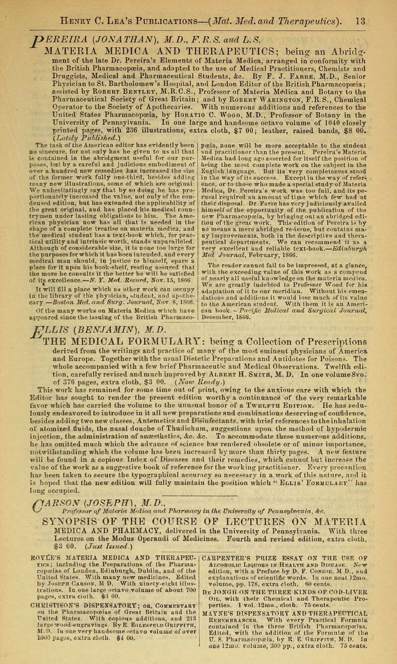 pEREIRA [JONATHAN), M.D., F. R.S. and L.S. MATERIA MEDIC A AND THERAPEUTICS; being an Abridg- ment of the late Dr. Pereira's Elements of Materia Medica, arranged in conformity with the British Pharmacopoeia, and adapted to the use of Medical Practitioners, Chemists and Druggists, Medical and Pharmaceutical Students, &o. By F. J. Farre, M-D-, Senior Physician to St. Bartholomew's Hospital, and London Editor of the British Pharmacopoeia; assisted by RoberT-Bentley, M.R.C.S., Professor of Materia Medica and Botany to the Pharmaceutical Society of Great Britain; and by Robert Waeington, F.R.S., Chemical Operator to the Society of Apothecaries. With numerous additions and references to the United States Pharmacopoaia, by Horatio C. Wood, M.D., Professor of Botany in the University of Pennsylvania. In one large and handsome octavo volume of 1040 closely printed pages, with 2o6 illustrations, extra cloth, $7 00; leather, raised bands, $8 00. (Lately Publislied.) The task of the American editor has evidently been tto sinecure, for not only has he given to us all that is contained in the abridgment useful for our piw- poses, but by a careful and judicious embodiment of over a hundred new remedies has increased the size of the former work fully one-third, besides adding many new illustrations, some of which are original We unhesitatingly say that by so doing he has pro- portionately increased the value, not only of the con- densed edition, but has extended the applicability of the great original, and has placed his medical coun- trymen under lasting obligations to him. The Ame- rican physician now has all that is needed in the Shape of a complete treatise on materia medica, and the medical student has a text-book which, for prac- tical utility and iutriasic worth, stands unparalleled. Although of considerable size, it is none too large for the purposes for which it has been intended, and every medical man should, in justice to himself, spare a place for it upon his book-shelf, resting assured that the more he consults it the better he will be satisfied of its excellence.—N. Y. Med. Record, Nov. 1.5, 1866. • It will fill a place which a« other work can occupy \a the library of the physician, »tudeut, and apothe- cary.—Boston 3Ied.and Surg. Journal, Nov. 8, 1S66. Of the many works on Materia Medica which have appeared since the issuing of the British Pharmaco- posia, none will be more acceptable to the student and practitioner than the present. Pereira's Materia Medica had long ago asserted for itself the position of being the most complete work on the subject in the English language. But its very completeness stood in the way of its success. Except in the way of refer- ence, or to those who made a special study of Materia Medica, Dr. Pereira's work was too full, and its pe- rusal required an amount of time which few ha.d at their disposal. Dr. Farrehas very judiciously availed himself of the opportunity of the publication of the new Pharmacopoeia, by bringing out an abridged edi- tion of the great work. This edition of Pereira is by no means a mere abridged re-issue, but contains ma- ny improvements, both in the descriptive and thera- peutical departments. We can recommend it as a very excellent and reliable text-book.—Edinburgh, Med Journal, February, 1866. The reader cannot fail to be impressed, at a glance, with the exceeding value of this work as a compend of nearly all useful knowledge on the materia medica. We are greatly indebted to Professor Wood for his adaptation of it to our meridian. Without his emen- dations and additions it would lose much of its value to the American student. With them it is an Ameri- can book. — Pacijie Medical and Surgical Journal, December, 1S66. PLLTS (BENJAMIN), M.D. '^THB MEDICAL FORMULARY: being a Collection of Prescriptions derived from the writings and practice of many of the most eminent physicians of America and Europe. Together with the usual Dietetic Preparations and Antidotes for Poisons. The whole accompanied with a few brief Pharmaceutic and Medical Observations. Twelfth edi- tion, carefully revised andmuch improved by Albert H. Smith, M. D. In one volume 8vo. of 376 pages, extra cloth, $3 00. (Now Readtj.) This work has remained for some time out of print, owing to the anxious care with which the Editor has sought to render the present edition worthy a continuance of the very remarkable favor which has carried the volume to the unusual honor of a Twelfth Edition. He has sedu- lously endeavored to introduce in it all new preparations and combinations deserving of confidence, besides adding two new classes, Antemetics and Disinfectants, with brief references to the inhalation of atomized fluids, the nasal douche of Thudiehum, suggestions upon the method of hypodermic injection, the administration of ansestketies, &e. &c. To accommodate these numerous additions, he has omitted much which the advance of science has rendered obsolete or of minor importance, notwithstanding which the volume has been increased bj'more than thirty pages. A new feature will be found in a copious Index of Diseases and their remedies, which cannot but increase the value of the work as a suggestive book of reference for the working practitioner. Every precaution has been taken to secure the typographical accuracy so necesstiry in a work of this nature, and ifc is hoped that the new edition will fully maintain the position which  Ellis' Formolaev'' has long occupied. pARSON {JOSEPH), M.D~,  v-^ Professor of Materia Mediea and Pliarmaey in the Vniversity of Penneylvania,, &e. SYNOPSIS OF THE COURSE OF LECTURES ON MATERIA MEDICA AND PHARMACY, delivered in the University of Pennsylvania. With three Lectures on the Modus Operandi of Medicines. Fourth and revised edition, extra cloth, %'i 00. {Just Is$ited.) KOYtlE'S MATERIA MEDICA AND THERAPEU- TICS; Including the Preparations of the Pharma- coposiae of London, Edinburgh, Dublin, and of the United States. With many new medicines. Edited by .losEPH CAttSON, M D. With ninety-eight illns- tratioas. In one large octavo volume of about 700 pages, extra cloth. $:i 00. CHRISTIgON'S DISPENSATORY; oe. Commentary on the Php„rmacopas!as of Great Britain and the United States. With copious additions, and 213 large wood-engravings. ByR. E«lespeld Griffith, 5f.l>. In one very handsome octavo folnme of over 1000 pages, extra cloth. Si 00. CARPENTER'S PRIZE ESSAY ON THE USE OP Alcoholic Liquoes in Health and Disease. New- edition, with a Preface by D. F. Condie. M.D., and explanations of scientific words. In one neat ].2mo. volume, pp. 178, extra cloth. 60 cents. Db JONGH on THE THREE KINDS OF COD-LIVEB Oil, with their Chemical and Therapeutic Pro- perties. 1 vol. 12mo., cloth. 7.5 cents. M.tYNE'S DISPENSATORY AND THER.'iPEUTICAL Remembeancer. With every Practical Formula contained in the three British Pharmacopoeias. Edited, with the addition of the Formulae of the U. S. Pharmacoposia, by R. E. Griffith, M. I). In aua 12mo. volume, 300 pp., extra cloth. 73 cents.