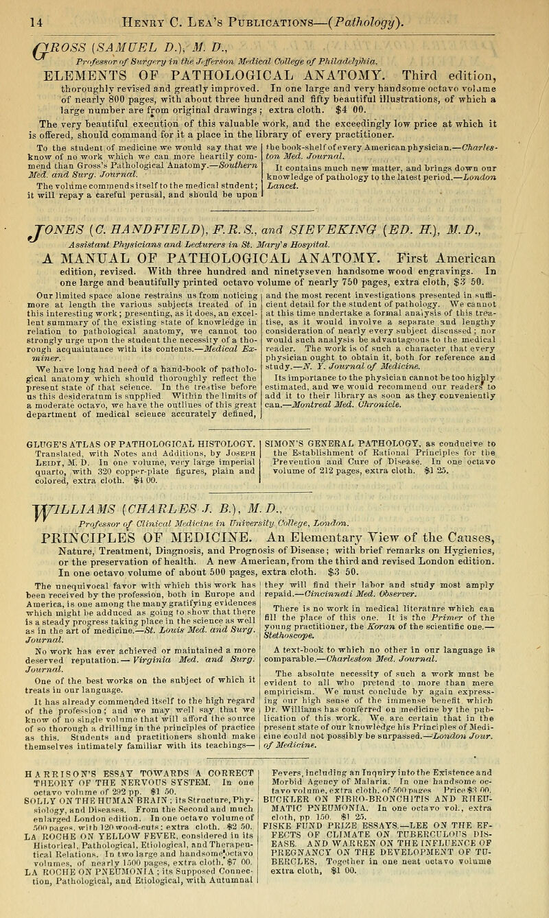 riROSS [SAMUEL D.); M. D., Professor of Surgery in the Jffferson Medical College of Philadelphia. ELEMENTS OF PATHOLOGICAL ANATOMY. Third edition, thoroughly revised and greatly improved. In one large and very handsome octavo volame of nearly 800 pages, with about three hundred and fifty beautiful illustrations, of which a large number are from original drawings ; extra cloth. $4 00. The very beautiful execution of this valuable work, and the exceedingly low price at which it is offered, should command for it a place in the library of every practitioner. To the student of medicine we would say that we know of no work which we can more heartily com- mend than Gross's Pathological Anatomy.—Southern Med. and Surg. Journal. The volume commends itself to the medical student; it will repay a Careful perusal, and should be upon thebook-shelfof every American physician.—Charles- ton Med. Journal. It contains much new matter, and brings down our knowledgeof pathology to the latest period.—London Lancet. TONES [G. HANDFIELD), F.R.S., and SIEVEKING [ED. H.), M.D., Assistant Physicians and Lecturers in St. Mary's Hospital. A MANUAL OF PATHOLOGICAL ANATOMY. First American edition, revised. With three hundred and ninetyseven handsome wood engravings. In one large and beautifully printed octavo volume of nearly 750 pages, extra cloth, $3 60. Our limited space alone restrains us from noticing more at length the various subjects treated of in this interesting work; presenting, as it does, an excel- lent summary of the existing state of knowledge in relation to pathological anatomy, we cannot too strongly urge upon the student the necessity of a tho- rough acquaintance with its contents.—Medical Ex- miner. We have long had need of a hand-book of patholo- gical anatomy which should thoroughly reflect the present state of that science. In the tre-itise before US this desidei-atum is supplied- Within the limits of a moderate octavo, we have the outlines of this great department of medical science accurately defined, and the most recent investigations presented in suffi- cient detail for the student of pathology. We cannot at this time undertake a forBial ana'iysis of this trea- tise, as it would involve a separate and lengthy consideration of nearly every subject discussed ; nor would such analysis be advantageous to the medical reader. The work is of such a character that every physician ought to obtain it, both for reference and study.—N. Y. Jotirnal of Medicine. Its importance to the physician cannot be too highly estimated, and we would recommend our readers to add it to their library as soon as they conveniently can.—Montreal Med. Ohro'iiicle. GLUGE'S ATLAS OF PATHOLOGICAL HISTOLOGY. Translated, with Notes and Additions, by Joseph Leidt, M. I). In one volume, very large imperial quarto, with 320 copper-plate figures, plain and colored, extra cloth. $1 00. SIMON'S GENERAL PATHOLOGY, as conducive to the Establishment of Rational Principles for the Prevention and Cure of Disease. In one octavo volume of 212 pages, extra cloth. $1 25. T/^ILLIAMS {CHARLES J. B.), M.D., Professor of Clinical Medicine in University College, Lo^idon. PRINCIPLES OF MEDICINE. An Elementary Yiew of the Causes, Nature, Treatment, Diagnosis, and Prognosis of Disease; with brief I'emarks on Hygienics, or the preservation of health. A new American, from the third and revised London edition. In one octavo volume of about 500 pages, extra cloth. $3 50. The unequivocal favor with which this work has been received by the profession, both in Europe and America, is one among the many gratifying evidences which might be adduced as going to show that there is a steady progress taking place in the science as well as in the art of medicine.—St. Louis Med. and Surg. Journal. No work has ever achieved or maintained a more deserved reputation.— Virginia Med. and Surg. Journal. One of the best works on the subject of which it treats in our language. It has already commended itself to the high regard of the profession ; and we may well say that we know of no .single volume that will afford the source of so thorough a drilling in the principles of practice as this. Students and practitioners should make themselves intimately familiar with its teachings— they will find their labor and study most amply repaid.—Cincinnati Med. Observer. There is no work in medical literature which caa fill the place of this one. It is the Primer of the young practitioner, the Koran of the scientific one.— Stethoscope. A text-book to which no other in onr language is comparable.—Charleston Med. Journal. The absolute necessity of such a work must be evident to all who pretend to more than mere empiricism. We must conclude by again express- ing our high sense of the immense benefit which Dr. Williams has conferred ou medicine by the pub- lication of this work. We are certain that in the present state of our knowledge his Principles of Medi- cine could not possibly be surpassed.—London Jour, of Medicine. HARRISON'S ESSAY TOWARDS A CORRECT THEORY OF THE NERVOUS SYSTEM. In one octavo volume of 292 pp. *! .50. SOLLY ON THE HUMAN BRAIN; its Structure, Phy- siology, and Diseases. From the Second and much enlarged London edition. In one octavo volume of .lOODasres. with 120 wood-cuts: extra cloth. $2.50. LA ROCHE ON YELLOW FEVER, considered in its Historical, Pathological, Etiological, and Therapeu- tical Relations. In two large and handsome|.)ctavo volumes, of nearly 1.500 pages, extra cloth. $7 00. LA ROCHE ON PNEUMONIA ; its Supposed Connec- tion, Pathological, and Etiological, with Autumnal Fevers, including an laquiry into the Existence and Morbid Agency of Malaria. In one handsome oc- tavo volume, extra cloth, of .500pases Price$.'^ 00, BUCKLER ON FIBRO-BRONCHITIS AND RHEU- MATIC PNEUMONIA. In one octavo vol., extra cloth, pp 1.50, $1 25. FISKE FUND PRIZE ESSAYS.—LEE ON THE EF- FECTS OF CLIMATE ON TUBERCULOUS DIS- EASE. AND WARREN ON THE INFLUENCE OF PREGNANCY ON THE DEVELOPMENT OF TU- BERCLES. Together in one neat octavo volume extra cloth, $i 00.