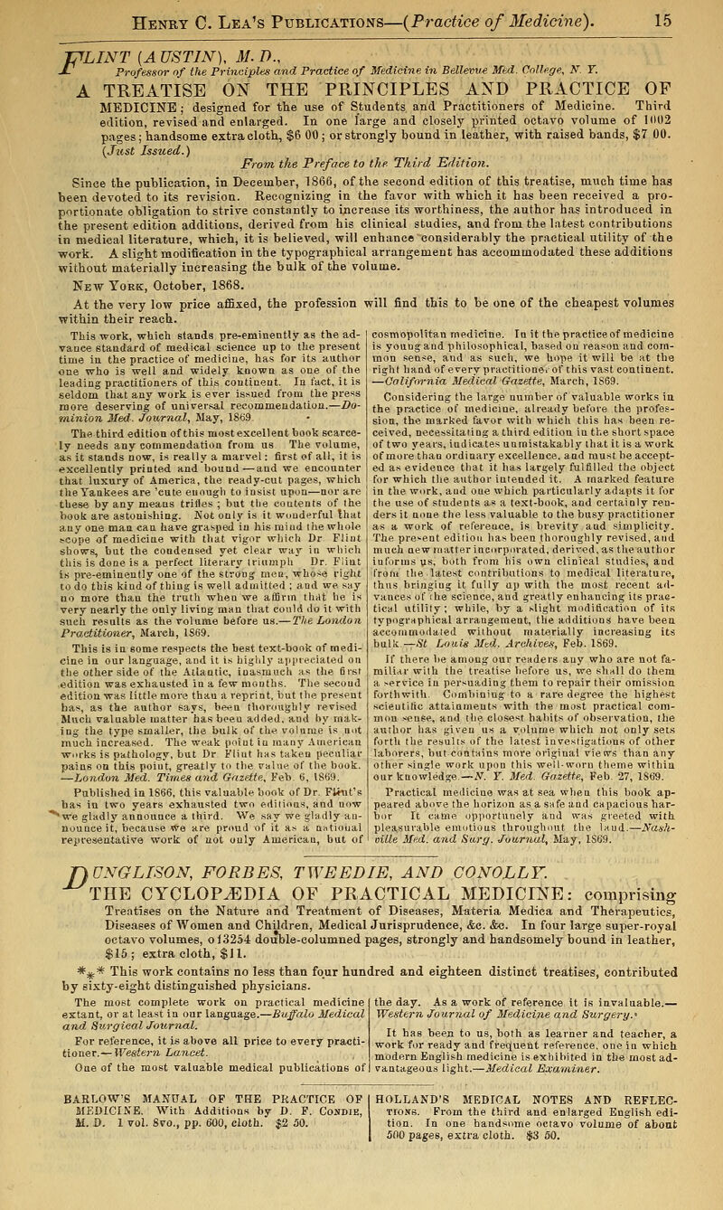 JTfLINT [A USTIN), M. D., J- Professor of the Principles and Practice of Medicine in Bellewe Med. College, N'. T. A TREATISE ON THE PRINCIPLES AND PRACTICE OF MEDICINE ; designed for the use of Students and Practitioners of Medicine. Third edition, revised and enlarged. In one large and closely printed octavo volume of 1(102 pages; handsome extra cloth, $6 00 ; or strongly bound in leather, with raised bands, $7 00. {Jztst Issued.) From, the Preface to the- Third Editioti. Since the publication, in December, 1866, of the second edition of this treatise, much time has been devoted to its revision. Recognizing in the favor with which it has been received a pro- portionate obligation to strive constantly to increase its worthiness, the author has introduced in the present edition additions, derived from his clinical studies, and from the latest contributions in medical literature, which, it is believed, will enhance considerably the practical utility of the work. A slio-ht modification in the typographical arrangement has accommodated these additions without materially increasing the bulk of the volume. New York, October, 1868. At the very low price af&xed, the profession will find this to be one of the cheapest volumes within their reach. This work, which stands pre-eminently as the ad- vaoee standard of medical science up to the present time in the practice of medicine, has for its anthor one who is well and widely known as one of the leading practitioners of this continent. In fact, it is seldom that any work is ever is.sued from the press more deserving of universal recommendation.—Do- minion Med. Journal, May, 1869. The third edition of this most excellent book scarce- ly needs any commendation from us The volume, as it stands now, is really a marvel: first of all, it is excellently printed and bound—and we encounter that luxury of America, the ready-cut pages, which the Yankees are 'cute euough to insist upon—nor are these by any means trifles ; but tlie contents of the book are astonishing. Not only is it wuuderful Ihat any one man can have grasped iu his miud the whole scope of medicine with that vigor which Dr Flint shows, but the condensed yet clear way in which this is done is a perfect literary triumph Dr. Flint is pre-eminently one of the strong mea, whose right to do this kind of thing is well admitted ; and we say no more than the truth when we affirm tliat he is very nearly the only living man that could do it with such results as the volume before us.— The London Practitioner, March, 1869. This is in some respects the best text-book of medi- cine in our language, and it is higlily aiipieeiated on the other side of the Atlantic, inasmuch as the first edition was exhausted in a few months. The second edition was little more than a reprint, but tlie present has, as the author says, bwu thoroughly revised Sluch valuable matter has been added, and by mak- ing the type smaller, the bulk of the volume is not much increased. The weak point in many American works is pathology, but Dr Flint has taken peculiar pains on this point, greatly to the value of the book. —London Med. Times and Gazette, Feb. 6, 1869. Published in 1866, this valuable book of Dr. Flint's has in two years exhausted two editions, and now '''we gladly announce a third. We say we gladly an- nounce it, because vve are pr(md of it as a nvitioual representative work of not only American, but of cosmopolitan medicine. In it the practice of medicine is young and philosophical, based on reason and com- mon sense, and as such, we hope it will be at the right hand of every practitione.of this vast continent. —California Medical Gazette, March, 1S69. Considering the large number of valuable works in the practice of medicine, already before the profes- sion, the marked favor with which this has been re- ceived, necessitating a third edition in the short space of two years, indicates unmistakabl j^ that it is a work of more than ordinary excellence, and must be accept- ed as evidence that it has largely fulfilled the object for which the author intended it. A marked feature in the work, and one which particularly adapts it for the use of students as a text-book, and certainly ren- ders it none the less valuable to the busy practitioner as a work of reference, is brevity and simplicity. The present edition has been thoroughly revised, and much new matter incurporated, derived, as the author informs us, both from his own clinical studies, and from the latest contributions to medical literature, thus bringing it fully up with the most recent ad- vances of [he science, and greatly enhancing its prac- tical utility ; while, by a .slight modification of its typographical arrangement, the additions have been accommodated without materially increasing its bulk.^.Si Louis Mtd. Arahives, Feb. 1869. If there be among our readers any who are not fa- miliar with the treatise before us, we shall do them a service in persuading them to repair their omission forthwith. Combining to a rare degree the highest scientific attainments with the most practical com- mon sense, and the closest habits of observation, the author has given us a volume which not only sets forth the results of the latest investigations of other laborers, but contnins more original views than any other single work upon this well-worn theme within our knowledge.—iV. Y. Med. Gazette, Feb. 27, 1869. Practical medicine was at sea when this book ap- peared above the horizon asasnfeand capacious har- bor It came opiiortunely and was greeted with plea.surable emotions throughout the laud.—Nash- oille Med. and Sarff. Journal, May, 1S69. ryONGLISON, FORBES, TWEED IE, AND CO NOLLY. THE CYCLOPJEDIA OF PRACTICAL MEDICINE: comprising Treatises on the Nature and Treatment of Diseases, Materia Medica and Therapeutics, Diseases of Women and Children, Medical Jurisprudence, &e. &c. In four large super-royal octavo volumes, o 13254 doiible-columned pages, strongly and handsomely bound in leather, $15; extra cloth, $11. *-j^* This work contains no less than four hundred and eighteen distinct treatises, contributed by sixty-eight distinguished physicians. The most complete work on practical medicine the day. As a work of reference it is invaluable.-.- extant, or at least In our language.—Buffalo Medical Western Journal of Medicine and Surgery.' and. Surgical Journal. r.. u ^ ^ ■ , „ / .i . , ,, . . ,. It has been to us, both as learner and teacher, a For retei-ence, it is above all price to every practi- .^^ork for ready and frequent reference, one in which Uoxi&T.—Western Lancet. ^ modern English medicine is exhibited in the most ad- One of the most valuable medical publications of vantageous light.—Medical Examiner. BARLOW'S MANUAL OF THE PRACTICE OF MEDICINE. With Additions by D. F. Cojjdie, M. D. 1 vol. 8vo., pp. 600, cloth. $2 50. HOLLAND'S MEDICAL NOTES AND REFLEC- TIONS. From the third and enlarged English edi- tion. In one handsome octavo volume of about 500 pages, extra cloth. $3 50.