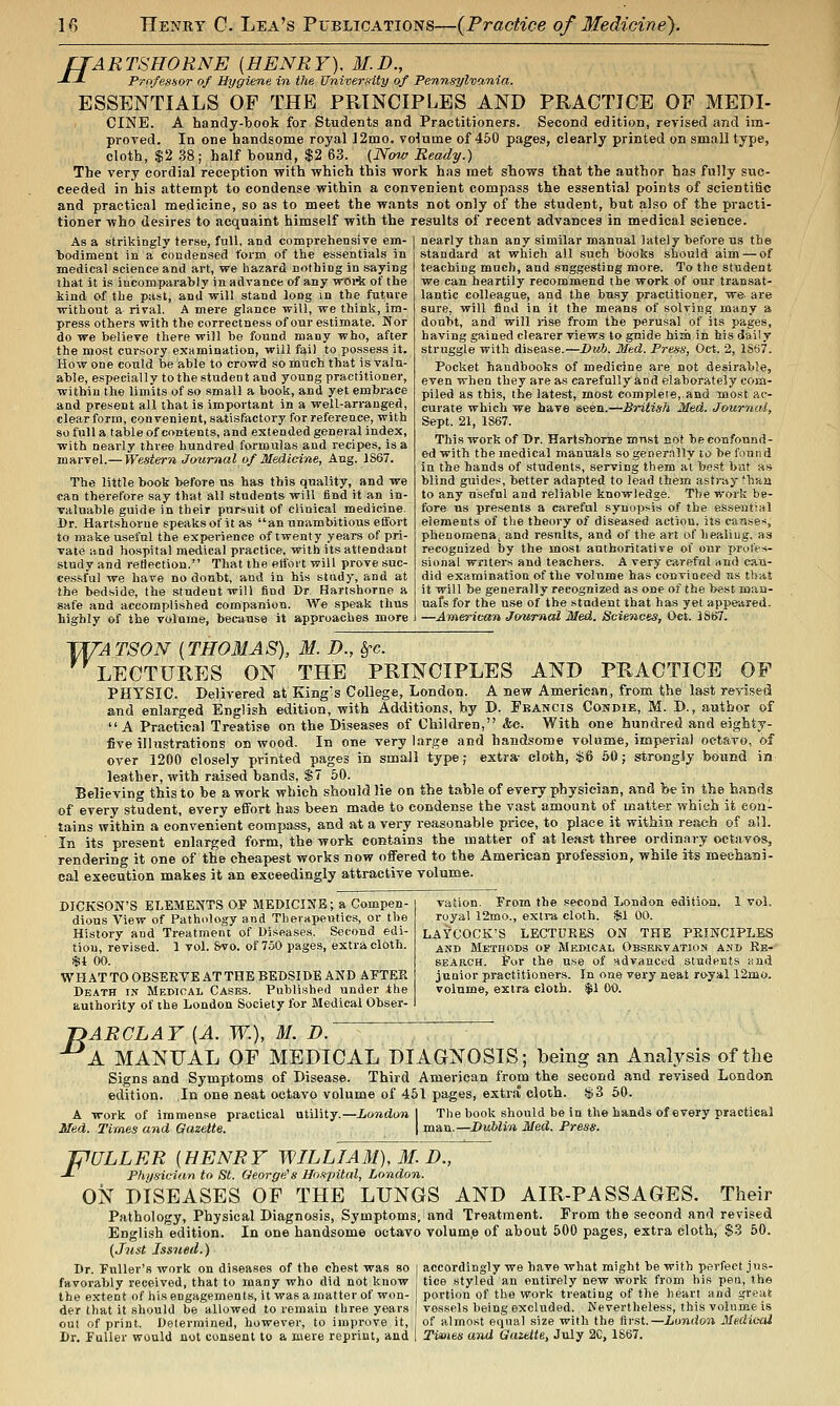 fTARTSHORNE {HENRY). M.D., J-J- PrnfesHor of Hygiene in the University of Pennsylvania. ESSENTIALS OF THE PRINCIPLES AND PRACTICE OF MEDI- CINE. A handy-book for Students and Practitioners. Second edition, revised and im- proved. In one handsome royal ]2mo, volume of 450 pages, clearly printed on small type, cloth, $2 38; half bound, $2 63. {Ninv Ready.) The very cordial reception -with which this -work has met shows that the author has fully suc- ceeded in his attempt to condense within a convenient compass the essential points of scientific and practical medicine, so as to meet the wants not only of the student, but also of the practi- tioner who desires to acquaint himself with the results of recent advances in medical science. nearly than any similar manual lately before us the standard at which all such books should aim — of As a strikingly terse, full, and comprehensive em- bodiment in a condensed form of the essentials in medical science and art, we hazard nothing in saying that it is incomparably in advance of any woi*; of the kind of the past, and will stand long in the future without a rival. A mere glance will, we think, im- press others with the correctness of our estimate. Nor do we believe there will be found many who, after the most cursory examination, will fail to possess it. Ho w one could be able to crowd so much that is valu- able, especially to the student and young practitioner, within the limits of so small a book, and yet embrace and present all that is important in a well-arranged, clear form, convenient, satisfactory for reference, with so full a table of contents, and extended general index, with nearly three hundred formulas and recipes, is a marvel.— Western Journal of Medicine, Aug. 1S67. The little book before us has this quality, and we can therefore say that all students will iind it an in- valuable guide in their pursuit of clinical medicine. Dr. Hartshorue speaksof it as an unambitious effort to make useful the experience of twenty years of pri- vate Hud hospital medical practice, with its attendant study and retiection. That the etfort will prove suc- cessful we have no doubt, and in his study, and at the bedside, the student will find Cr Hartshorue a safe and accomplished companion. AVe speak thus highly of the volume, because it approaches more teaching much, and suggesting more. To the student we can heartily recommend the work of our transat- lantic colleague, and the busy practitioner, we are sure, will find in it the means of solving many a doubt, and will rise from the peru.sal of its pages, having gained clearer views to guide him in his dail y struggle with disease.—Dub. Med. Press, Oct. 2, 1S67. Pocket handbooks of medicine are not desirable, even when they are as carefully and elaborately coks- piled as this, the latest, most compleie,.and most ac- curate which we have seen.—British Med. Journai, Sept. 21, 1S67. This work of Dr. Hartshome must aot be confound- ed with the medical manuals so generally to be found In the hands of students, serving them at best bat ss blind guides, better adapted to lead them astray'baa to any useful and reliable knowledge. The work be- fore us pre.sents a careful synop.'^is of the essential elements of the theory of diseased action, its causes, phenomena^ and results, and of the art of healing, as recognized by the most authoritative of our prules- sional wnters and teachers. A very careful and can- did examination of the volume has convinced us that it will be generally recognized as one of the best noan- uafs for the use of the -student that has yet appeared. —American Journal Med. Sciences, Oct. 3SB7. TI/-A TSON (THOMAS), M. D., ^c. LECTURES ON THE PRINCIPLES AND PRACTICE OF PHYSIC. Delivered at King's College, London. A new American, from the last revised and enlarged English edition, with Additions, by D. Francis Cokdie, M. D., author of A Practical Treatise on the Diseases of Children, &e. With one hundred and eighty- five illustrations on wood. In one very Large and handsome volume, imperial octavo, of over 1200 closely printed pages in small type; extra- cloth, $6 50; strongly bound in leather, with raised bands, $7 60. Believing this to be a work which should lie on the table of every physician, and be in the hands of every student, every effort has been made to condense the vast amount of matter which it eon- tains within a convenient compass, and at a very reasonable price, to place it within reach of all. In its present enlarged form, the work contains the matter of at least three ordinary octavos, rendering it one of the cheapest works now offered to the American profession, while its mechani- cal execution makes it an exceedingly attractive volume. DICKSON'S ELEMENTS OF MEDICINE; a Compen- dious View of Pathology and Therapeutics, or the History and Treatment of Diseases. Second edi- tion, revised. 1 vol. &vo. of 750 pages, extra cloth. $1 00. WHATTO OBSERVEATTHE BEDSIDE AND APTEPv Death in Medical Casks. Published under the authority of the London Society for Medical Obser- vation. From the second London edition. 1 vol, royal 12mo., extra cloth. $1 00. LAYCOCK'S LECTURES ON THE PRINCIPLES AND Methods of Medical Obskkvation and Rb- BEARCH. i'or the use of -.advanced students wnd junior practitioners. In one very aeat royal 12mo. volume, extra clolb. $1 00. B ARCLAY [A. W.), M. JD. A MANUAL OF MEDICAL DIAGNOSIS; being an Analysis of the Signs and Symptoms of Disease. Third American from the second and revised London In one neat octavo volume of 451 pages, extra cloih. $3 50. London 1 The book should be in the hands of every practical man.—Dublin Med. Press. edition. A work of immense practical utility. Med. Times and Gazette. JPULLER {HENRY WILLIAM), M. D., -*• Physician to St. George's Hospital, London. ON DISEASES OF THE LUNGS AND AIR-PASSAGES. Their Pathology, Physical Diagnosis, Symptoms, and Treatment. From the second and revised English edition. In one handsome octavo volum.e of about 500 pages, extra cloth, $3 60. (Just Issued.) Dr. Fuller's Avork on diseases of the chest was so i accordingly we have what might be with perfect jiis- favorably received, that to many who did not know ties styled an entirely new work from bis pen, the the extent of his engagements, it was a matter of won- portion of the work treating of the heart and great der that it should be allowed to remain three years vessels being excluded. Nevertheless, this volume is out of print. Determined, however, to improve it, of almost equal size with the first.—London Medical Dr. Fuller would not consent to a mere reprint, and Tixnes and Gazttte, July 2C, 1867.