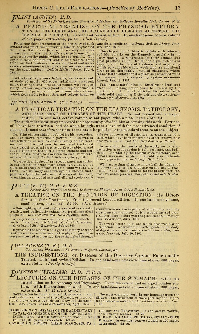 J^LINT [AUSTIN], M.D., -*■ Professor of the Principles and Practice of Medicine in Bellevue Hospital Med. College, N. Y. . A PRACTICAL TREATISE ON THE PHYSICAL EXPLORA- TION OP THE CHEST AND THE DIAGNOSIS OP DISEASES APFECTING THE RESPIRATORY ORGANS. Second and revised edition. In one handsome octuvo volume of 695 pages, extra cloth, $4 60. (Just Issued.) Premising this observation of the necessity of each studeat and practitioner making himself acquainted with ati-:cnltation and percussion, we may state our honest opinion that Dr. Flint's treatise is one of the most trustworthy guides which he can consult. The style is clear and distinct, and is also concise, being free from that tendency to over-refinement and unne- cessary minuteness which characterizes many works on the same subject.—Dublin Medical Press, Feb. 6, 1867. Inthe invaluable work before us, we have a book of facts of nearly 600 pages, admirably arranged, clear, thorough, and lucid on all points, without pro- lixity; exhausting every point and topic touched ; a monument of patient and long-continued observation, which does credit to its author, and reflects honor on JOT THE SAME AUTHOR. (Now Ready.) A PRACTICAL TREATISE ON THE DIAGNOSIS, PATHOLOGY, AND TREATMENT OF DISEASES OF THE HEART. Second revised and enlarged edition. In one neat octavo volume oif 550 pages, with a plate, extra cloth, $4. The author has sedulously improved the opportunity afforded him of revising this work. Portions of it have been rewritten, and the whole brought up to a level with the most advanced condition of science. It must therefore continue to maintain its position as the standard treatise on the subject. Dr. Flint chose a difficult subject for his researches, j able for purposes of illustration, in connection with and has shown remarkable powers of observation , cases which have been reported by other trustworthy American medicine.—Atlanta Med. and Surg. Jour- nal, Feb. 1S67. The chapter on Phthisis is replete with interest; and Ids remarks on the diagnosis, especially in the early stages, are remarkable for their acumen and great practical value. Dr. Flint's style is clear and elegant, and the tone of freshness and originality which pervades his whole work lend an additional force to its thoroughly practical charactei-, which cannot fail to obtain for it a place as a standard work on diseases of the respiratory system.—London Lancet, Jan. 19, 1S67. This is an admirable book. Excellent in detail and execution, nothing better could be desired by the practitioner. Dr. Flint enriches his subject with much solid and not a little original observation.— Ranking's Abstract, Jan. 1867. and reflection, as well as great industry, in his treat ment of it. His book must be considered the fullest and clearest practical treatise on those subjects, and should be in the hands of all practitioners and stu- dents. It is a credit to American medical literature. —Amer. Journ. of the Med. Sciences, July, 1860. We question the fact of any recent American author in our profession being more extensively known, or more de.=ervedly esteemed in this country than Dr. Flint. We willingly acknowledge his success, more particularly in the volume on disea.ses of the heart, in making an extended pei'sonal clinical study avail- observers.—Brit, and For. Med.-Chirurg. Revie:w. In regard to the merits of the work, we have no hesitation in pronouncing it full, accurate, and judi- cious, Considering the present state of science, such a work was much needed. It should be in the hands of every practitioner.—Chicago Med. Journ. With more than pleasure do we hail the advent of this work, for it fills a wide gap on the list of text- books for our schools, and is, for the practitioner, the most valuable practical work of its kind.—N. 0. Med. News. PArF{F.W.),M.D.,F.R.S. Senior Asst. Pky.sician to and Lecturer on Physiology, cd Guy's Hospital, &c. A TREATISE ON THE FUNCTION OF DIGESTION; its Disor- ders and their Treatment. From the second London edition. In one handsome volume, small octavo, extra cloth, $2 00. (Just Ready.) A thoroughly good book, being a careful systematic treatise, and sufficiently exhaustive for all practical purposes.—Leavenworth Med. Herald, July, 1869. A very valuable work on the subject of which it treats. Small, yet it is full of valuable information. —Cincinnati Med. Repertory, June, 1869. It presents the reader with a good summary of what is at present known concerning the physiological pro- cesses concerned in digestion, the pathological changes thes&'pi^ocesses are capable of undergoing, and the treatment they require. It is a convenient and prac- tical work for the libra ly of the practitioner.—Chicago Med. Examiner, July, 1S69. The work before us is one which deserves a wide circulation. We know of no better guide to the study of digestion and its disorders.—St. Louis Med. and Surg. Journal, July 10, 1869. pEAMBERS {T.K.),M.D., vy Consulting Physician to St. Mary's Hospital, London, &e. THE INDIGESTIONS; or, Diseases of the Digestive Organs Functionally Treated. Third and revised Edition. In one handsome octavo volume of over 300 pages, extra cloth. (Nearly Ready.) JDRINTON {WILLIAM), M.D., F.R.S. •^LECTURES ON THE DISEASES OF THE STOMACH; with an Introduction on its Anatomy and Physiology. From the second and enlarged London edi- tion. With illustrations on wood. In one handsome octavo volume of about .300 pages, extra cloth. $3 25. (Jiist issued.) Nowhere can be found a more full, accurate, plain, 1 The most complete work in our language upon the and instructive history of these diseases, or more ra- | diagnosis and treatment of these puzzling and impor- tional views respecting their pathology and therapeu- tant diseases.—Sostora Med. and Surg. Journal, Jvov. tics.—Am. Journ. of the Med. Sciences, April, 1865. | 1S65. HABERSHON ON DISEASES OF THE ALIMENTARY CANAL, CESOPHAGUS, STOMACH, C^CIIM, AND INTESTINES. With illustrations on wood. One vol. 8vo., 312 pages, extra cloth. $2 .50. CLYMER ON FEVERS; THEIR DIAGNOSIS, PA- THOLOGT AND TREATMENT. In One octavo volume nf 600 pages, leather, sjil 7.5. TODD'S CLINICAL LECTURES ON CERTAIN ACUTE Diseases. In one neat octavo volume, of 320 pages, extra cloth. $2 50.