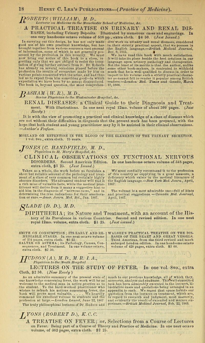 ROBERTS ( WILLIAM), M. D.. -*-'' LecHirnr on Medicine in the Manchester School of Medicine, &c. A PRACTICAL TREATISE ON URINARY AND RENAL DIS- EASES, including Urinary Deposits. Illustrated by numerous cases and engravings. In one very handsome octavo volume of 516 pp., extra cloth. $4 50. {Jicst Issued.) la carrying out this design, he has not only made good use of his own practical knowledge, but has brought together from various sources a vast amount of information, some of which Is not generally pos- sessed by the profession in this country. We must now bring our notice of this book to a close, re gi-etting only that we are obliged to resist the temp- tation of giving further extracts from it. Dr. Roberts has already on several occasions placed before the profession the results of researches made by him on various pointsconnected with the urine, andhad thus led us to expect from him something good—in which expectation we have been by no means disappointed. The book is, beyond question, the most comprehen- sive work on urinary and renal diseases, considered in their strictly pi-actical aspect, that we possess in the English language.—British Medical Journal, Dec. 9, 1885. • We have read this book with much satisfaction. It will take its place beside the best treatises in our language upon urinary pathology and therapeutics. Not the least of its merits is that the author, unlike some other book-makers, is contented to withhold much that he is well qualified to discuss in order to impart to his volume such a strictly practical charac- ter as cannot fail to render it popular among British readers.—London Med. Times and Gazette, March 17, 1866. f>ASHAM {W.R.), M.D., -*-^ Senior Physician to the Westminster Hospital, &c. RENAL DISEASES: a Clinical Guide to their Diagnosis and Treat- ment. With illustrations. In one neat royal 12mo. volume of about 300 pages. (Just Ready.) It is with the view of promoting a practical and clinical knowledge of a class of diseases which are not without their difficulties in diagnosis that the present work has been prepared, with the hope that both student and young practitioner may by it be assisted in their clinical observations. —Author''s Preface. . , , MORLAND ON RETENTION IN THE BLOOD OF THE ELEMENT'S' OF THE URINARY SECRETION. 1 vol. 8vo., extra cloth. 75 cents. TONES (C. EANDFIELD). M. D., ^ Physician to St. Marifs Hospital, &c. CLINICAL OBSERVATIONS DISORDERS., Second American Edition, extra cloth, $.3 25. [Just Issued.) Taken as a whole, the work before us furnishes a i short but reliable account of the pathology and treat- : ment of a class of very common but certainly highly ' obscure disorders. The advanced student will find it a rich mine of valuable facts, while the medical prac- titioner will derive from it many a suggestive hint to aid him in the diagnosis of nervous cases, and in determining the true indications for their ameliora- tion or cure.—Araer. Journ. Mtd. Sci., Jan. 1867. ON FUNCTIONAL NERVOUS In one handsome octavo volume of 348 pages, We'must cordially recommend it to the profession of this country as supplying, in a great measure, a deficiency which exists in the medical literature of the English language.—New York Med. Journ., April, 1867. The volume is a most admirable one—full of hints and practical suggestions.---Canada Med. Journal, April, 1S67. S LADE [D. D.), M.D. DIPHTHERIA; its Nature and Treatment, with an account of the His- tory of its Prevalence in various Countries. Second and revised edition. In one neat royal 12mo. volume, extra cloth. $1 25. (Just issued.) SMITH ON CONSUMPTION ; ITS EARLY AND RE- MEDIABLE STAGES. In one neat octavo volume of 2.il pages, extra cloth. $2 .25. SALTER ON ASTHMA ; its Pathology, Causes, Con- sequences, and Treatment. In one volume octavo, extra cloth. $2 50. WALSHE'S PRACTICAL TREATISE ON THE DIS- EASES OF THE HEART AND GREAT VESSELS. Third American, from the third revised and much enlarged London edition. In one handsome octavo volume of 420 pages, extra cloth. $3 00. TTUDSON {A.), M. D., 31. R. I A., J--L Physician to the Meaih Hospital LECTURES ON THE STUDY Cloth, $2 50. (Now Ready ) As an admirable summary of the present state of our knowledge concerning fever, the work will be as welcome to the medical man in active practice as to the student. To the hard-worked practitioner who wishes to refresh his notions concerning fever, the book will prove most valuable We heartily commend his excellent volume to students and the profession at large.—London La.ncet, June 22, 1867 The truly philosophical lectures of Dr. Hudson add OF FEVER. In one vol. 8vo., extra much to our previous knowledge, all of which they, moreover, analyze and condense. This'well-conceivod task has been admirably executed iu the lectures, il- lustrative cases and quotations being arranged in an appendix to each. We regret that space forbids our quotatiim from the lectures on treatment, which are, in regard to research and judgment, most masterly, and evidently the result of extended and mature ex- perience.—British Medical Journal, Feb. 22, 1S6S. L TONS {ROBERT D.), K. C. G. A TREATISE ON FEVER; or, Selections from a Course of Lectures on Fever. Being part of a Cour.'^e of Theory and Practice of Medicine, volume, of 362 pages, extra cloth. $2 25. In one neat octavo