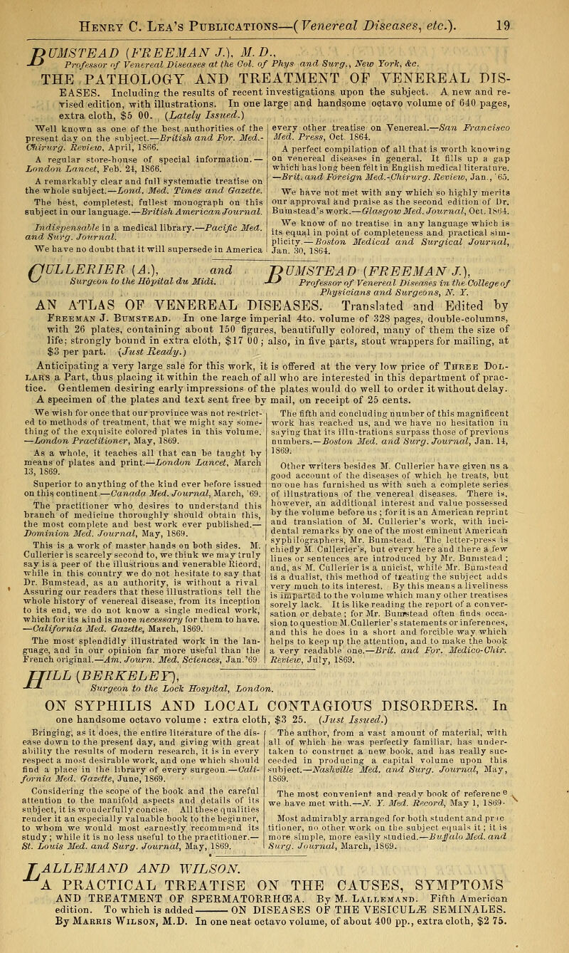 B UMSTEAD {FREEMAN J.\ M.D., Professor of Venereal Diseases at the Ool. of Phys and Surg., New Torlc, Ac. THE PATHOLOGY AND TREATMENT OF VENEREAL DIS- EASES. Including: the results of recent investigations upon the subject. A new and re- Tised edition, with illustrations. In one large and handsome oetaTO volume of 640 pages, extra cloth, $6 00. {Lately Issued.) every ottjer, treatise on Venereal.—San Prancisoo Med. Press, Oct. 1864. Well knowQ as one of the best authorities of the present day on the subject.—British and For. Med.- Cfiirurg. Review, April, 1866'. A regular store-house of special information.— London Lancet, Feb. 24, 1866. A remarkably clear and fnll systematic treatise on the whole subject.—Lond. Med. Times and Gazette. The best, completest, fullest monograph on this subject in our language.—British American Journal. Indispensable in a medical library.—Pacific Med. and Siirg. Journal. • We have no doubt that it will supersede in America A perfect compilation of all that is worth knowing on venereal diseases in general. It fills up a gap which has long been felt in English medical literature. —Brit, and Foreign Med.-Chirurg. Review, Jan., '65. We have not met with any which so highly merits our approval and piaise as the second edition of Ur. Butnstead'swork.—Glasgow Med. Journal, Oct.l8i)4. We know of no treatise In any language which is its equal in point of completeness and practical sim- plicity.— Boston Medical and Surgical Journal, Jan. no, 1864. (lULLERIER [A.], and ^ Surgeon to the Hdpital du Midi. nUMSTEAD {FREEMAN J.), -'■-' Professor of Venereal Diseases in theCollege of Phy-ncians and Surgeons, N. Y. AN ATLAS OF VENEREAL DISEASES. Translated and Edited by Freeman J. Bumstead. In one large imperial 4to. volume of 328 pages, double-columns, with 26 plates, containing about 150 figures, beautifully colored, many of them the size of life; strongly bound in extra cloth, $17 00 ; also, in five parts, stout wrappers for mailing, at $3 per part. {Just Ready.) Anticipating a very large sale for this work, it is offered at the very low price of Three Dol- lars a Part, thus placing it within the reach of all who are interested in this department of prac- tice. Gentlemen desiring early impressions of the plates would do well to order it without delay. A specimen of the plates and text sent free by mail, on receipt of 25 cents. We wish for once that our province was not restrict- ed to methods of treatment, that we might say some- thing of the exquisite colored plates in this volume. —London Practitioner, May, 1869. As a whole, it teaches all that can be taught by means of plates and print.—London Lancet, March 13, 1869. Superior to anything of the kind ever before issued on this continent.—Canada. Med. Journal, March, '69. The practitioner who, desires to understand this branch of medicine thoroughly should obtain this, the most complete and best work ever published.— Dominion Med. Journal, May, 1869. This is a work of master hands on both sides. M. CuUerier is scarcely second to, we think we may truly say is a peer of the illustrious and venerable Ricord, while in this country we do not hesitate to say that Dr. Bumstead, as an authority, is without a rival Assuring our readers that these illustrations tell the whole history of venereal disease, from its inception to its end, we do not know a single medical work, which for its kind is more necessary for them to have. —California Med. Gazette, March, 1869. The most splendidly illustrated work in the lan- guage, and in our opinion far more useful than the Piench original.—Am. Journ. Med. Sciences, Jan.'69 The fifth and concluding number of this magni6cent work has reached us, and we have no hesitation in saying that its illustrations surpass those of previous numbers.—.BosioM. Med. and Surg. Journal, Jan. 14, 1869. Other writers besides M. CuUerier have given us a good account of the diseases of which he treats, but no one has furnished us with such a complete series of illustrations of the venereal diseases. There ia, however, an additional interest and value possessed by the volume before us ; for it is an American reprint and translation of M. CuUevier's work, with inci- dental remarks by one of the most eminent American syphilographers, Mr. Bumstead. The letter-press is chiefly M. Cullerier's, but every here and there a few lines or sentences are introduced by Mr. Bumstead ; and, as M. CuUerier is a unicist, while Mr. Bumstead is a dualist, this method of treating the subject adds very much to its interest. By this means a liveliness is imparted to the volume which many other treatises sorely lack. It is like reading the report of a conver- sation or debate ; for Mr. Bunretead often finds occa- sion toquestionM.Cullerier's statements or inferences, and this he does in a short and forcible way which helps to keep up the attention, and to make the boolj; a very readable one.—Brit, and For. Medico-Ghir. Review, July, 1869. fflLL [BERKELEY], -*■-*■ Surgeon to the Lock Hospital, London. ON SYPHILIS AND LOCAL CONTAGIOUS DISORDERS. one handsome octavo volume : extra cloth, $3 25. {Just Issued.) In Bringing, as it does, the entire literature of the dis- ease down to the present day, and giving with great ability the results of modern research, it is in every respect a most desirable work, and one which should find a place in the library of every surgeon.—Cali- fornia Med. Gazette, June, 1869. Considering the scope of the book and the careful attention to the manifold aspects and details of its subject, it is wonderfully concise. All these qualities render it an especially valuable book to the beginner, to whom we would most earnestly recomnip.nd its study; while it is no less useful to the practitioner.— St. Louis Med. and Surg. Journal, May, 1S69. The author, from a vast amount of material, with all of which he was perfectly familiar, has under- taken to construct a new book, and has really suc- ceeded in producing a capital volume upon this subject.—Nashville Med. and Surg. Journal, May, 1869. The most convenient and ready book of referenc 6 , we have met with.—N. Y. Med. Record, May 1, 1869- Most admirably arranged for both student and pr ic titioner, no other work on the subject equals it; it is more simple, more easily studied.—Buffalo Med. and Surg. Journal, March, 1869. ' ALLEMAND AND WILSON. 'a practical treatise on the CAUSES, SYMPTOMS AND TREATMENT OF SPERMATORRHEA. By M. Lallemand. Fifth American edition. To which is added- • ON DISEASES OP THE VBSICUL^ SEMINALES. By Harris Wilson, M.D. In one neat octavo volume, of about 400 pp., extra cloth, $2 75.