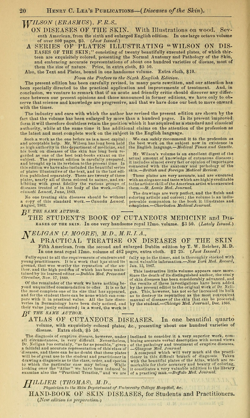 TYILSON [ERASMUS), F.R.S.. ON DISEASES OF THE SKIN. With Illustrations on wood. Sev- enth American, from the sixth and enlarged English edition. In one large octavo volume of over 800 pages, $5. (Just Issued.) A SERIES OF PLATES ILLUSTRATING WILSON ON DIS- EASES OF THE SKIN; consisting of twenty beautifully executed plates, of which thir- teen are exquisitely colored, presenting the Normal Anatomy and Pathology of the Skin, and embracing accurate representations of about one hundred varieties of disease, most of them the size of nature. Price, in extra cloth, $6 50. Also, the Text and Plates, bound in one handsome volume. Extra cloth, $10. From the Preface to the Sixth English Edition. The present edition has been carefully revised, in many parts rewritten, and our attention has been specially directed to the practical application and improvements of treatment. And, in conclusion, we venture to remark that if an acute and friendly critic should discover any differ- ence between our present opinions and those announced in former editions, we have only to ob- serve that science and knowledge are progressive, and that we have done our best to move onward with the times. The industry and care with which the author has revised the present edition are shown by the fact that the volume has been enlarged by more than a hundred pages. In its present improved form it will therefore doubtless retain the position which it has acquired as a standard and classical authority, while at the same time it has additional claims on the attention of the profession as the latest and most complete work on the subject in the English language. Such a work as the one before us is a most capital aud acceptable help. Mr. Wilsou has long been held a* high authority in this department of medicine, and his book on diseases of the skin has long been re- garded as one of the best text-books extant on the subject. The present edition is carefully prepared, aud brought up in its revision to the present time In this edition we have also included the beautiful series of plates illustrative of the text, and in the last edi- tion published separately. There are twenty of these plates, nearly all of them colored to nature, and ex- hibiting with great fidelity the various groups of diseases treated of in the body of the work.—Cin- cinnati Lancet, June, 1863. No one treating skin diseases should be without a copy of this standard work. — Canada Lancet. August, 1863. We can safely recommend it to the profession as the best work on the subject now in existence in the English language.—Medical Times and Gazette. Mr. Wilson's volume is an excellent digest of the actual amount of knowledge of cutaneous diseases ; it includes almost every fact or opinion of importance connected with the anatomy and pathology of the skin.—British and Foreign Medical Review. These plates are very accurate, and are executed with an elegance and taste which are highly creditable to the artistic skill of the American artist whoexecuted them.—St. Lmns Med. Journal. The drawings are very perfect, and the finish and coloring artistic and correct; the volume is an indis- pensable companion to the book it illustrates and colmpletes.—Charleston Medical Journal. B Y THE SAME AUTHOR. THE STUDENT'S BOOK OF CUTANEOUS MEDICINE and Dis- EASES OP THE SKIN. In one very handsome royal 12mo. volume. $3 60. (Lately Issued.) ISTELIGAN [J. MOORE), M.D., M.R.I.A., ±^^ A PRACTICAL TREATISE ON DISEASES OF THE SKIN Fifth American, from the second and enlarged Dublin edition by T. W. Belcher, M. D. In one neat royal 12mo. volume of 462 pages, extra cloth. $2 25. {Just Issued.) Fully equal to all the requirements of students and fully up to the times, and is thoroughly stocked with young practitioners. It is a work that h,as stood its ground, that was worthy the reputation of the au- thor, and the high position of which has been main- tained by its learned editor.—Dublin Med. Pressand Circular, Nov. 17, 1869. Of the remainder of the work we have nothing be- yond unqualified commendation to offer. It is so far the.most complete one of its size that has appeared, and for the student there can be none which can com- pare with it in practical value. All the late disco- veries in Dermatology have been duly noticed, and their value justly estimated ; in a word, the work is jr THE SAME AUTHOR. ' _ most valuable information.- Jan. 1.'5, 1867. New York Med. Record, This instructive little volume appears once more. Since the death of its distinguished author, the study of skin diseases has been considerably advanced, aud the i-esults of these investigations have been added by the present editor to the original work of Dr. Neli- gan. This, however, has not so far increased its bulk as to destroy its reputation as the most convenient manual of diseases of the skin that can be procured by the student.—Chicago Med. Journal, Dec. 1866. B' ATLAS OF CUTANEOUS DISEASES. In one beautiful quarto volume, with exquisitely colored plates, &c., presenting about one hundred varieties of disease. Extra cloth, $5 50. inclined to consider it a very superior work, com- bining accurate verbal description with sound views of the pathology and treatment of eruptive diseases. — Glasgovj Med. Journal A compend which will very much aid the practi- tioner in this difficult branch of diagnosis. Taken with the beautiful plates of the Atlas, which are re- markable for their accuracy aud beauty of coloring, it constitutes a very valuable addition to the library of a practiea,! m&R.—Sttffalo Med. Journal. The diagnosis of eruptive disease, however, under all circumstances, is very difficult. Nevertheless, Dr. Neligan has certainly, as far as possible, given a faithful and accurate representation of this'class of diseases, and there can be no doubt that these plates will be of great use to the student and practitioner in drawing a diagnosis as to the class, order, and species to which the particular case may belong While looking over the Atlas we have been iiiduced'to examine also the Practical Treatise, and we are TJILLIER [THOMAS), M.D., •*~-^ Physician to the Skin Department of University College Hospital, &c. HAND-BOOK OF SKIN DISEASES, for Students and Practitioners. (New edition in 2ircparatiou.)