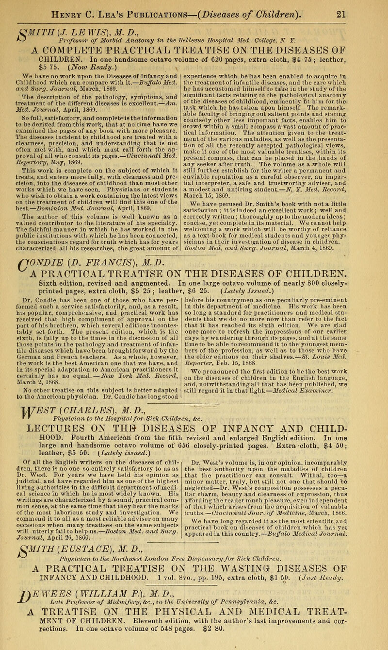 i^MITH [J. LE WIS), M. D., '--^ Profesaor of Morbid Anatomy in the Be.llevue Ho.tpital Med. College, iV T. A COMPLETE PRACTICAL TREATISE ON THE DISEASES OP CHILDREN. In one handsome octavo volume of 620 pages, extra cloth, $4 75 ; leather, $5 75. {Now Ready.) We have no work upon the Diseases of Infancy and Cliildhood which can compare with it.—Buffalo Med. and, Surg. Journal, March, 1869. The description of the pathology, symptoms, and treatment of the different diseases Is excellent.^^wi. Med. Journal, April, 1869. So fall, satisfactory, and complete is the information to be derived from this work, that at no time have we examined the pages of any book with more pleasure. The diseases incident to childhood are treated with a clearness, precision, and understanding that is not often met with, and which must call forth the ap- proval of all who consult its pages.—Cincinnati Med. Repertory, May, 1S69. This work is complete on the subject of which it treats, and enters more fully, with clearness and pre- cision, into the diseases of childhood than most other works which we have seen. Physicians or students who wish to obtain a work containing the latest views on the treatment of children will find this one of the best.—Dominion Med. Journal, April, 1869. The author of this volume is well known as a valued contributor to the literature of his specialty. The faithful manner in which he has worked in the public institutions with which he has been connected, tlie conscientious regard for truth which has for years characterized all his researches, the great amount of experience which he has been enabled to acquire in the treatment of infantile diseases, and the care which he has accustomed hiinself to take in the study of the significant facts relating to the pathological anatomy of the diseases of childhood, eminently fit him for the task which he has taken upon himself The remark- able faculty of bringing out salient points and stating concisely other less important facts, enables him to crowd within a small compass a vast amount of prac- tical information. The attention given to the treat- ment of the various maladies, as well as the presenta- tion of all the recently accepted pathological views, make it one of the most valuable treatises, within its present compass, that can be placed in the hands of any seeker after truth The volume as a .whole will still further establish for the writer a permanent and enviable reputation as a careful observer, an impar- tial interpreter, a safe and trustworthy adviser, and a modest and untiring student.—N. Y. Med. Record, March 15, 1869. We have perused Dr. Smith's book with not a little satisfaction ; it is Indeed an excellent work; well and correctly written; thoroughly up to the modern ideas; concise, yet complete in its material. We cannot help welcoming a work which will be worthy of reliance as a text-book for medical students and younger phy- sicians in their investigation of disease in children. Boston Med. and Surg. Journal, March 4, 1S69. flONDIE {D. FRANCIS), M.D. ^ A PRACTICAL TREATISE ON THE DISEASES OF CHILDREN. Sixth edition, revised and augmented. In one large octavo volume of nearly 800 closely. printed pages, extra cloth, $5 25 ; leather, $6 25. (Lately Issued.) before his countrymen as one peculiarly pre-eminent in this department of medicine. His work has been so long a standard for practitioners and medical stu- dents that we do no more now than refer to the fact that it has reached its sixth edition. We are glad once more to refresh the impressions of our earlier days by wandering through its pages, and at the same time to be able to recommend it to the youngest mem- bers of the profession, as well as to those who have the older editions on their shelves.—St. Louis Med. Reporter, Feb. 15, 1868. We pronounced the first edition to be the best work on the diseases of childi-en in the English language, and, notwithstanding all that has been published, we still regard it in that light.—Medical Examiner. Dr. Condie has been one of those who have per- formed such a service satisfactorily, and, as a result, his popular, comprehensive, and practical work has received that high compliment of approval on the part of his brethren, which several editions incontes- tably set forth. The present edition, which is the sixth, is fully up to the times in the discussion of all those points in the pathology and treatment of infan- tile diseases which have been brought forward by the German and French teachers. As a whole, however, the work is the best American one that we have, and in its special adaptation to American practitioners it certainly has no equal.—New York Med. Record, March 2, 1868. No other treatise on this subject is better adapted to the American physician. Dr. Condie has long stood TU^EST {CHARLES), M.D., ' ' Physician to the Hospital for Sick Children, &c. LECTURES ON THB DISEASES OP INFANCY AND CHILD- HOOD. Fourth American from the fifth revised and enlarged English edition. In one large and handsome octavo volume of 656 closely-printed pages. Extra-cloth, $4 50; leather, $5 50. {Lately issued.) Of all the English writers on the diseases of chil- dren, there is no one so entirely satisfactory to us as Dr. West. For years we have held his opinion as judicial, and have regarded him as one of the highest living authorities in the difficult department of medi- cal science in which he is most widely known. His wx'itings are characterized by a sound, pi-actlcal com- mon sense, at the same time that they bear the marks of the most laborious study and investigation. We commend it to all as a most reliable adviser on many occasions when many treatises on the same subjects will utterly fail to help us.—Boston Med. and Surg. Journal, April 26, 1866. Dr. West's volume is, in our opinion, incomparably the best authority upon the maladies of children that the practitioner can consult. Withal, too—a minor matter, truly, but still not one that should be neglected—Dr. West's composition possesses a pecu- liar charm, beauty and clearness of expr^ission, thus affording the reader much pleasure, even independent of that which arises from the acquisition of valuable truths.—Cincinnati Jour. of Medicine, March, 1866. We liave long regarded it as the most scientiiic and practical book on diseases of children whicli has yet appeared in this country.—Buffalo Medical Journal. ^MITH[EUSTACE), M. D., ^^ Physician to the Northwest London Free Dispensary for Sick Children. A PRACTICAL TREATISE ON THE WASTING DISEASES OP INFANCY AND CHILDHOOD. 1 vol. 8vo., pp. 195, extra cloth, $1 5.0. {Just Ready. D EWEES {WILLIAM R), M.D., Late Professor of Midwifery, Ssc, in the University of Pennsylvania, &o. A TREATISE ON THE PHYSICAL AND MEDICAL TREAT- MBNT OF CHILDREN. Eleventh edition, with the author's last improvements and cor- rections. In one octavo volume of 648 pages. $2 80.