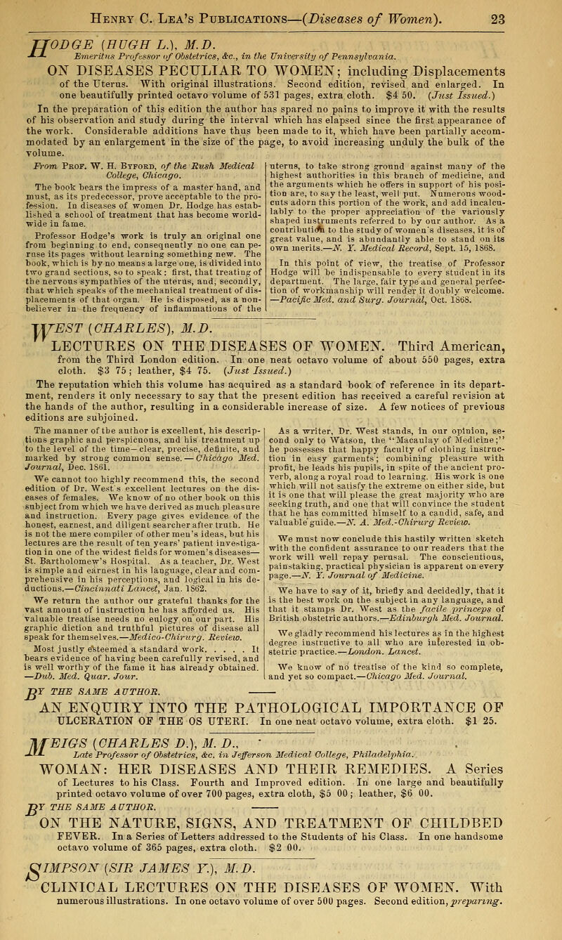 TJODGE {HUGH L.), M.D. ■*■-*- Emeritus Professor of Obstetrics, &c., in the University of Pennsylvania. 0^ DISEASES PECULIAR TO WOMEN; including Displacements of the Uterus. With original illustrations. Second edition, revised and enlarged. In one beautifully printed octavo volume of 5.31 pages, extra cloth. $4 50. {J?ist Issued.) In the preparation of this edition the author has spared no pains to improve it with the results of his observation and study during the interval which has elapsed since the first appearance of the work. Considerable additions have thus been made to it, which have been partially accom- modated by an enlargement in the size of the page, to avoid increasing unduly the bulk of the volume. From Peof. W. H. Btford, of the Rush Medical College, Ghicngo. The book bears the impress of a master band, and must, as its predecessor, prove acceptable to the pro- fession. In diseases of women Dr. Hodge has estab- lished a school of treatment that has become world- wide in fame. Professor Hodge's work is truly an original one from beginning to end, consequently no one can pe- rase its pages without learning something new. The book, which is by no means a large one, is divided into two grand sections, so to speak : first, that treating of the nervous sympathies of the uterus, and, secondly, that which speaks of the mechanical treatment of dis- placements of that organ. He is disposed, as a non- believer in the frequency of inflammations of the ■uterus, to take strong ground against many of the highest authorities in this branch of medicine, and the arguments which he oflFers in support of his posi- tion are, to say the least, well put. Numerous wood- cuts adorn this portion of the work, and add incalcu- lably to the proper appreciation of the variously shaped instruments referred to by our author. As a contributicfa to the study of women's diseases, it is of great value, and is abundantly able to stand on its own merits.—N. Y. Medical Record, Sept. 15, 1868. In this point of view, the treatise of Professor Hodge will be indispensable to every student in its department. The large, fair type and general perfec- tion of workmanship will render it doubly welcome. —Pacific Med. and Surg. Journal, Oct. IStJS. TyEST [CHARLES), 31.D. LECTURES ON THE DISEASES OF WOMEN. Third American, from the Third London edition. In one neat octavo volume of about 560 pages, extra cloth. $3 75 ; leather, $4 75. {Just Issued.) The reputation which this volume has acquired as a standard book of reference in its depart- ment, renders it only necessary to say that the present edition has received a careful revision at the hands of the author, resulting in a considerable increase of size. A few notices of previous editions are subjoined. The manner of the author is excellent, bis descrip- tions gi-aphic and perspicuous, and his treatment up to the level of the time—clear, precise, definite, and marked by strong common sense. — Ghicdgo Med. Journal, Dec. 1861. We cannot too highly recommend this, the second edition of Dr. West's excellent lectures on the dis- eases of females. We know of no other book on this subject from which we have derived as much pleasure and instruction. Every page gives evidence of the honest, earnest, and diligent searcher after truth. He is not the mere compiler of other men's ideas, but his lectures are the result often years' patient investiga- tion in one of the widest fields for women's diseases— St. Bartholomew's Hospital. As a teacher. Dr. West is simple and earnest in his language, clear and com- prehensive in his perceptions, and logical in his de- ductions.—Cincinnati Lancet, Jan. 1862. We return the author our grateful thanks for the vast amount of instruction he has atforded us. His valuable treatise needs no eulogy on'our part. His graphic diction and truthful pictures of disease all speak for themselves.—Medico-Chirurg. Review. Most justly e'teteemed a standard work It bears evidence of having been carefully revised, and is well worthy of the fame it has already obtained. —Dub. Med. Quar. Jour. pr THE SAME AUTHOR. — As a writer. Dr. West stands, in our opinion, se- cond only to Watson, the Macaulay of Medicine; he possesses that happy faculty of clothing instruc- tion in easy garments; combining pleasure with profit, he leads his pupils, in spite of the ancient pro- verb, along a royal road to learning. His work is one which will not satisfy the extreme on either side, but it is one that will please the great majority who are seeking truth, and one that will convince the student that he has committed himself to a candid, safe, and valuable'guide.—iV. A. Med.-Ohirurg Review. We must now conclude this hastily written sketch with the confident assurance to our readers that the work will well repay perusal. The conscientious, painstaking, practical physician is apparent on every page.—N. Y. Journal of Medicine. We have to say of it, briefly and decidedly, that it is the best work on the subject in any language, and that it stamps Dr. West as the facile i^rinceps of British obstetric authors.—Edinburgh Med. Journal. We gladly recommend his lectures as in the highest degree instructive to all who are interested in ob- stetric practice.—London. Lancet. We know of no treatise of the kind so complete, and yet so compact.—Chicago Med. Journal. AN ENQUIRY INTO THE PATHOLOGICAL IMPORTANCE OP ULCERATION OF THE OS UTERI. In one neat octavo volume, extra cloth. $1 25. TIfEIGS [GRARLES D.), M. D., ' ■JJJ- Late Professor of Obstetrics, &c. in Jefferson Medical College, Philadelphia.. WOMAN: HER DISEASES AND THEIR REMEDIES. A Series of Lectures to his Class. Fourth and Improved edition. In one large and beautifully printed octavo volume of over 700 pages, extra cloth, $5 00; leather, $6 00. jpr THE SAME AUTHOR. ON THE NATURE, SIGNS, AND TREATMENT OF CHILDBED FEVER. In a Series of Letters addressed to the Students of his Class. In one handsome octavo volume of 365 pages, extra cloth. $2 00. 8 IMPSON [SIR JAMES Y.), M.D. CLINICAL LECTURES ON THE DISEASES OF WOMEN. With numerous illustrations. In one octavo volume of over 500 pages. Second edition, pre;paring.