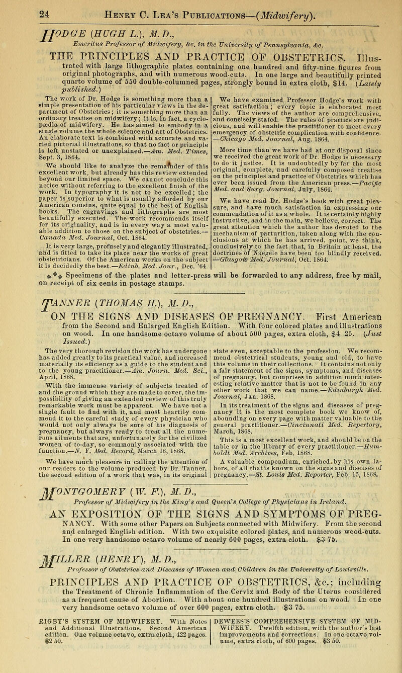 JgODGE {HUGH L.), M. D., Emeritus Professor of Midvjifery, &o. in the University of Pennsylvania, &c. THE PRINCIPLES AND PRACTICE OF OBSTETRICS. Illus- trated with large lithographic plates containing one hundred and fifty-nine figures from original photographs, and with numerous wood-cuts. In one large and beautifully printed quarto volume of 650 double-columned pages, strongly bound in extra cloth, $14. (Lately published.) The work of Dr. Hodge is something more than a simple presentation of his particular views in the de- partment of Obstetrics ; it is something more than an ordinary treatise on midwifery; it is, in fact, a cyclo- pjedia of midwifery. He has aimed to embody in a single volume the whole science and art of Obstetrics. An elaborate text is combined with accurate and va- ried pictorial illnstr^tions, so that no fact or principle is left unstated or unexplained.—Am. Med. Times, Sept. 3, 186i. We should like to analyze the rema^der of this excellent work, but already has this review extended beyond our limited space. We cannot conclude this notice without referring to the excellent finish of the work. In typography it is not to be excelled; the paper is superior to what is usually afforded by our American cousias, quite equal to the best of English books. The engravings and lithographs are most beautifully executed. The work recommends itself for its originality, and is in every way a most valu- able addition to those on the subject of obstetrics.— Canada Med. Joxirnal, Oct. 1864. It is very large, profusely and elegantly illustrated, and is fitted to take its place near the works of great obstetricians. Of the American works on the subject it is decidedly the best.—Edinh. Med. Jour., Dec.'64. *** Specimens of the plates and letter-press will be forwarded to any address, free by mail on receipt of six cents in postage stamps. We have examined Professor Hodge's work with great satisfaction; every topic is elaborated most fully. The views of the author are comprehensive, and concisely stated. The rules of practice are judi- cious, and will enable the practitioner to meet every emergency of obstetric complication with confidence. —Qhicago Med. Journal, Aug. 1864. More time than we have had at our disposal since we received the great work of Dr. Hodge is necessary to do it justice. It is undoubtedly by far the most original, complete, and carefully composed treatise on the principles and practice of Obstetrics which has ever been issued from the American press.—Pacific Med. and Surg. Journal, July, 1864. We have read Dr. Hodge's book with great plea- sure, and have much satisfaction in expressing our commendation of it as a whole. It is certainly highly instructive, and in the main, we believe, correct. The great attention which the author has devoted to the mechanism of parturition, taken along with the con- clusions at which he has arrived, point, we think, conclusively to the fact that, in Britain at least, the doctrines of Naegele have been too blindly received. ^-Glasgoio Med. Journal, Oct. 1864. T lANNER [THOMAS H.), M. D., ON THE SIGNS AND DISEASES OP PREGNANCY. First American from the Second and Enlarged English Edition. With four colored plates and illustrations on wood. In one handsome octavo volume of about 500 pages, extra cloth, $4 25. {Just Issued.) The very thorough revision the work has undergone has added greatly to its practical value, and increased materially its efficiency as a guide to the student and to the young practitioner.—Am. Journ. Med. Sci., April, 1868. With the immense variety of subjects treated of and the ground which they are made to cover, the im- possibility of giving an extended review of this truly remarkable work must be apparent. We have not a single fault to fiad with it, and most heartily com- mend it to the careful study of every physician who would not only always be sure of his diagnosis of pregnancy, but always ready to treat all the nume- rous ailments that are, unfortunately for the civilized women of to-day, so commonly associated with the function.—if. ¥. Med. Record, March 16, 1868. We have much pleasure in calling the attention of our readers to the volume produced by Dr. Tanner, the second edition of a work that was, in its original state even, acceptable to the profession. We recom- mend obstetrical students, young and old, to have this volume in their collections. It coutains not only a fair statement of the signs, symptoms, and diseases of pregnancy, but comprises in addition much inter- esting relative matter that is not to be found in any other work that we can name.—Edinburgh Med. Journal, Jan. 1868. In its treatment of the signs and diseases of preg- nancy it is the most complete book we know of, abouuding on every page with matter valuable to the general practitioner.—Cincinnati Med. Repertory, March, 1868. This is a most excellent work, and should be on the table or in the library of every practitioner.—Hum- boldt Med. Archives, Feb. 1868. A valuable compendium, eurichedcby his own la- bors, of all that is known on the signs and diseases of pregnancy.—St. Louis Med. Reporter, Feb. 15, 1868. JI£ONTGOMERF {W. P.), M.D., Professor of Midwifery in the King's and Queen's College of Physicians in Ireland. AN EXPOSITION OF THE SIGNS AND SYMPTOMS OF PREG- NANCY. With some other Papers on Subjects connected with Midwifery. From the second and enlarged English edition. With two exquisite colored plates, and numerous wood-cuts. In one very handsome octavo volume of nearly 600 pages, extra cloth. $3 75. M ILLER [HENRY), M.D., Professor of Obstetrics and Diseases of Women and Children in the University of Louisville. PRINCIPLES AND PRACTICE OF OBSTETRICS, &c.; including the Treatment of Chronic Inflammation of the Cervix and Body of the Uterus considered as a frequent cause of Abortion. With about one hundred illustrations on wood. In one very handsome octavo volume of over 600 pages, extra cloth. $3 75. ftlGBY'S SYSTEM OF MIDWIFERY. With Wotes I DEWEES'S COMPREHENSIVE SYSTEM OF MID- and Additional Illustrations. Second American WIFERY. Twelfth edition, with the author's last edition. One volume octavo, extra cloth, 422 pages. improvements and corrections. In one octavo vol- Si2 oO. I umo, extra cloth, of 600 pages. $3 50.