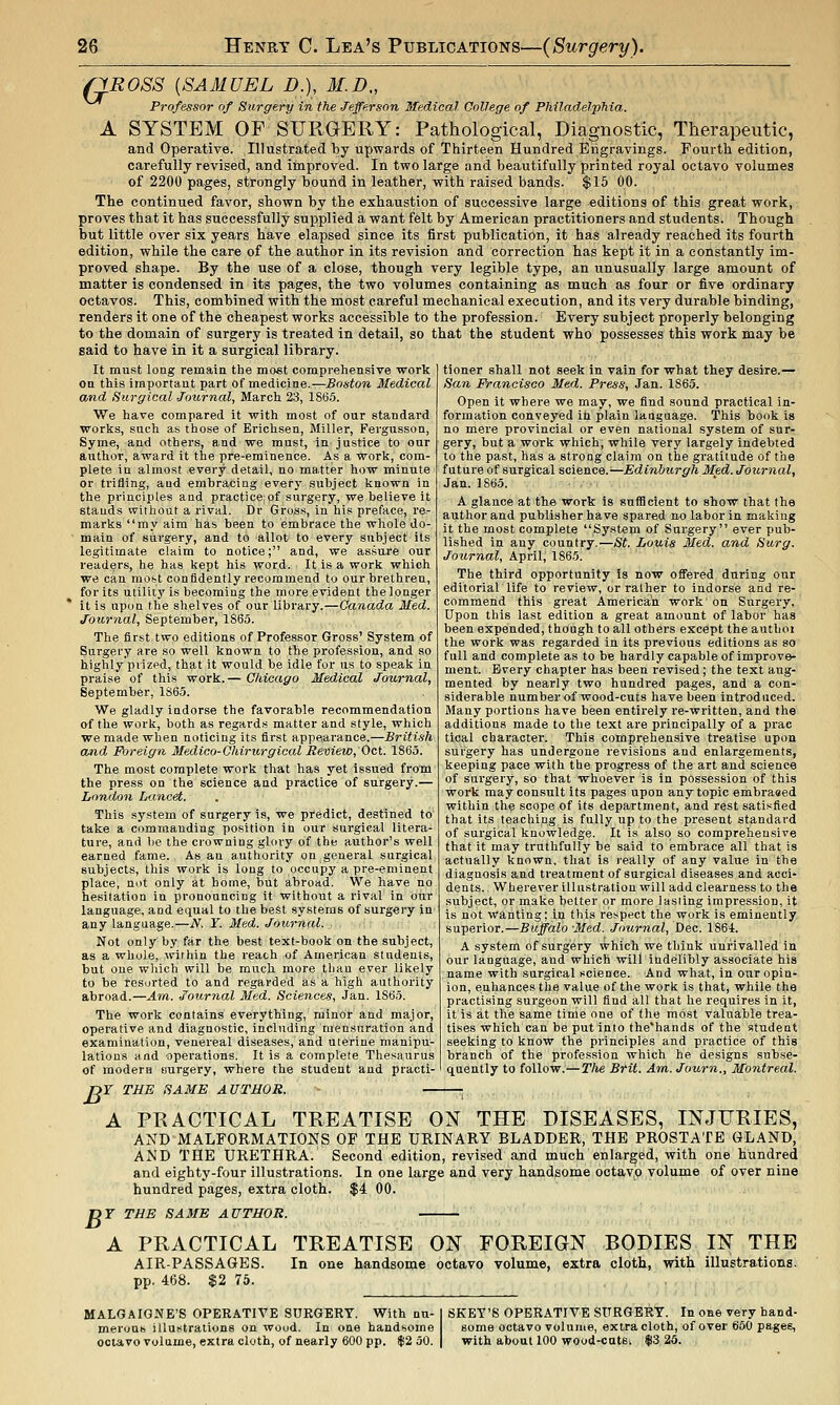 QROSS {SAMUEL D.), M.D., Professor of Surgery in the Jefferson Sfedical College of Philadelphia. A SYSTEM OF SURGERY: Pathological, Diagnostic, Therapeutic, and Operative. Illustrated by upwards of Thirteen Hundred Engravings. Fourth edition, carefully revised, and improved. In two large and beautifully printed royal octavo volumes of 2200 pages, strongly bound in leather, with raised bands. $15 00. The continued favor, shown by the exhaustion of successive large editions of this great work, proves that it has successfully supplied a want felt by American practitioners and students. Though but little over six years have elapsed since its first publication, it has already reached its fourth edition, while the care of the author in its revision and correction has kept it in a constantly im- proved shape. By the use of a close, though very legible type, an unusually large amount of matter is condensed in its pages, the two volumes containing as much as four or five ordinary octavos. This, combined with the most careful mechanical execution, and its very durable binding, renders it one of the cheapest works accessible to the profession. Every subject properly belonging to the domain of surgery is treated in detail, so that the student who possesses this work may be said to have in it a surgical library. It must loag remain the most comprehensive work on this important part of medicine.—Boston Medical and Surgical Journal, March 23, I860. We have compared it with most of our standard works, such as those of Erichsen, Miller, Fergusson, Syme, and others, and we must, in justice to our author, award it the pre-eminence. As a work, com- plete in almost every detail, no matter how minute or trifling, and embracing every subject known in the principles and practice:of surgery, we believe it stands vvithoat a rival. Dr Gross, in his preface, re- marks my aim has been to embrace the whole do- main of surgery, and to allot to every subject its legitimate claim to notice; and, we assure our readers, he has kept his word. It is a work which we can most confidently recommend to our brethren, for its utility is becoming the more evident the longer it is upon the shelves of our library.—Canada Med. Journal, September, 1865. The first two editions of Professor Gross' System of Surgery are so well known to the profession, and so highly prizpd, that it would be idle for us to speak in praise of this work.— Chicago Medical Journal, September, 186.5. We gladly indorse the favorable recommendation of the work, both as regards matter and style, which we made when noticing its first appearance.—British and Foreign Medico-Chirurgical Review, Oct. 1865. The most complete work that has yet issued from the press on the science and practice of surgery.— London Lancet. This system of surgery is, we predict, destined to take a commanding position in our surgical litera- ture, and be the crowning glory of the author's well earned fame. As an authority on general surgical subjects, this work is long to occupy a pre-eminent place, not only at home, but abroad. We have no hesitation in pronouncing it without a rival in our language, and equal to the best systems of surgery in any language.—N. ¥. Med. Journal. Not only by far the best text-book on the subject, as a whole, wirhin the reach of American students, but one wliich will be much more than ever likely to be resorted to and regarded as a high authority abroad.—Am. Journal Med. Sciences, Jan. 1S65. The work contains everything, minor and major, operative and diagnostic, including mensuration and examination, venereal diseases, and uterine manipu- lations and operations. It is a complete Thesaurus of modera surgery, where the student and practi- )r THE SAME AUTHOR. — tioner shall not seek in vain for what they desire.— San Francisco Med. Press, Jan. 1863. Open it where we may, we find sound practical in- formation conveyed in plain language. This book is no mere provincial or even national system of sur- gery, but a work which, while very largely indebted to the past, has a strong claim on the gratitude of the future of surgical science.—Edinburgh Med. Journal, Jan. 1865. A glance at the work is suificient to show that the author and publisher have spared no labor in making it the most complete Systepi of Surgery ever pub- lished in any country.—5^ Louis Med. and Surg. Journal, April, 1865. The third opportunity is now offered during our editorial life to review, or rather to indorse and re- commend this great American work' on Surgery. Upon this last edition a great amount of labor has been expended, though to all others except the authoi the work was regarded in its previous editions as so full and complete as to be hardly capable of improve- ment. Every chapter has been revised; the text aug- mented by nearly two hundred pages, and a con- siderable number of wood-cuts have been introduced. Many portions have been entirely re-written, and the additions made to the text are principally of a prae tical character. This comprehensive treatise upon surgery has undergone revisions and enlargements, keeping pace with the progress of the art and science of surgery, so that whoever is in possession of this work may consult its pages upon any topic embraeed within the scope of its department, and rest satisfied that its teaching is fully tip to the present standard of surgical knowledge. It is also so comprehensive that it may truthfully be said to embrace all that is actually known, that is really of any value in the diagnosis and treatment of surgical diseases and acci- dents. , Wherever illustration will add clearness to the subject, or make better or more lasting impression, it is not wanting; in this respect the work is eminently superior.—Buffalo Med. Journal, Dec. 1864. A system of surgery which we think unrivalled in our language, and which will indelibly associate his name with surgical science. And what, in our opin- ion, enhances the value of the work is that, while the practising surgeon will find all that he requires in it, it is at the same time one of the most valuable trea- tises which can be put into the'hands of the student seeking to know the principles and practice of this branch of the profession which he designs subse- quently to follow.—Tlie Btit. Am. Journ., Montreal. A PRACTICAL TREATISE ON THE DISEASES, INJURIES, AND MALFORMATIONS OF THE URINARY BLADDER, THE PROSTATE GLAND, AND THE URETHRA. Second edition, revised and much enlarged, with one hundred and eighty-four illustrations. In one large and very handsome octavo volume of over nine hundred pages, extra cloth. $4 00. DF THE SAME AUTHOR. A PRACTICAL TREATISE ON FOREIGN BODIES IN THE AIR-PASSAGES. In one handsome octavo volume, extra cloth, with illustrations, pp. 468. $2 75. MALGAIONE'S OPERATIVE SURGERY. With nu- merous illustrations on wood. In one handsome octavo volume, extra cloth, of nearly 600 pp. $2 50. SKET'S OPERATIVE SURGERY. In one very hand- some octavo volume, extra cloth, of over 650 pages, with about 100 wood-cats, $3 25.
