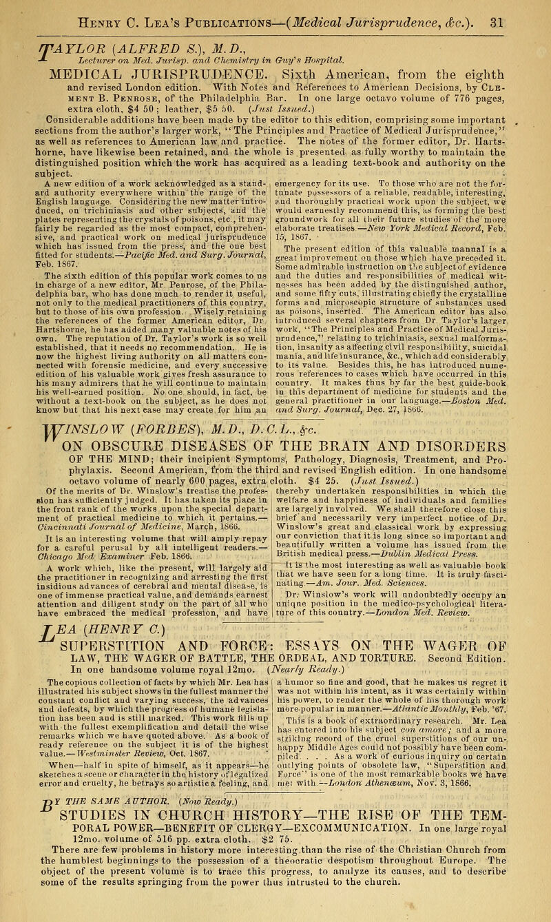 rPAYLOR [ALFRED S.), M.D., -*- Lecturer on Med. Jurisp. and Chemistry in Ouy's Hospital. MEDICAL JURISPRUDENCE. Sixth American, from the eighth and revised London edition. With Notes and References to American Decisions, by Cle- ment B. Penrose, of the Philadelphia Bar. In one large octavo volume of 776 pages, extra cloth, $4 60 ; leather, $5 60. {Just Issued.) Consideriible additions have been made by the editor to this edition, comprising some important sections from the author's larger work,  The Principles nnd Practice of Medical Jurisprudence, as well as references to American law and practice. The notes of the former editor. Dr. Harts- horne, have likewise been retained, and the whole is presented, as fully worthy to maintain the distinguished position which the work has acquired as a leading text-book and authority on the subject. A new edition of a work acknowledged as a stand- i eraergency for its use. To those who are not the for- ard authority everywhere within the range of the ! tu'nate possessors of a reliable, readable, interesting, English language. Considering the new matter intro- ] and thoroughly practical work upon the subject, we duced, on trichiniasis and other subjects, and the plates representing the crystals of poisons, etc., it may fairly be regarded as the most compact, comprehen- sive, and practical work on medical jurisprudence which has'issued from the press, and the one best fitted for students.—Pacific Med. and Surg. Journal, Feb. 1867. The sixth edition of this popular work comes to us in charge of a new editor, Mr. Penrose, of the Phila- delphia bar, who has done much to render it useful, not only to the medical practitioners of this country, but to those of his own profession. Widely retaining the references of the former American editor. Dr. Hartshorne, he has added many valuable notes of his own. The reputation of Dr. Taylor's work is so well established, that it needs no recommendation. He is now the highest living authority on all matters con- nected with forensic medicine, and every successive edition of his valuable work gives fresh assurance to his many admirers that he will continue to maintain his well-earned position. No one should, in fact, be without a text-book on the subject, as he does not would earnestly recommend this, as forming the best groundwork for all their future studies of the'more elaborate treatises,—New York Medical Record, Feb. 13, 1S67. ■ The present edition of this valuable manual is a great improvement on those which have preceded it. Some admirable instruction on t!ie subjectof evidence and the duties and responsibilities of medical wit- nesses has been added by the distinguished author, and some fifty cuts, illustrating chiefly the crystalline forms and microscopic structure of substances used as poisons, inserted. The American editor tas also introduced several chapters from Dr. Taylor's larger work, The Principles and Practice of Medical Juris- prudence,' relating to trichiniasis, sexual malfgrma-, tion, insanity as atfecting civil responsibility, suicidal mania, and life insurance, &c., which add considerably to its value. Besides this, he has introduced nume- rous references to cases which have occurred in this country. It makes thus by far the best guide-book in this department of medicine for students and the ;eneral practitioner in our language.-^i/oiriora Med. know but that his next ease may create for him ,an I and Surg. Journal, Dec. 27, ).S66. w INSLOW [FORBES], M.D., D.G.L., Sfc. ON OBSCURE DISEASES OF THE BRAIN AND DISORDERS OF THE MIND; their incipient Symptoms, Pathology, Diagnosis, Treatment, and Pro- phylaxis. Second American, from the third and revised English edition. In one handsome octavo volume of nearly 600 pages, extra cloth. $4 25. (Just Issued.) Of the merits of Dr. 'Winslow's treatise the profes- sion has sutliciently judged. It has taken its place in the front rank of the works upon the special depart- ment of practical medicine to which it pertains.— Oincinnati Journal of Medicine, Marqh, 1S66. It is an interesting volume that will amply repay for a careful perusal by all intelligent readers.— Ohicago Med Examiner Feb. 1866. A work which, like the present, will largely aid the practitioner in recognizing and arresting the first insidious advances of cerebral and mental disease, is one of immense practical value, and demands earnest attention and diligent study on the part of all who have embraced the medical profession, and have TEA [HENRY G.) SUPERSTITION AND FORCE: ESSAYS ON THE WAGER OF LAW, THE WAGER OF BATTLE, THE ORDEAL, AND TORTURE. Second Edition. In one handsome volume royal 12mo. (Nearly Ready.) The copious collection of facts by which Mr. Lea has thereby undertaken responsibilities in which the welfare and happiness of individuals and families are largely involved. We shall therefore close this brief and necessarily very imperfect notice of Dr. Winslow's great and classical work by expressing our conviction that it is long since so important and beautifully written a volume has issued from the British medical press.—Didjlin Medical Press. Tt is the most interesting as well as valuable book that we have seen for a long time. It Is truly fasci- nating.—Am. Jour. Med. Sciences. Dr.- Winslow's work will undoubtedly occupy an unique position in the medico-psychological litera- ture of this country.—London Med. Review. illustrated his subject shows in the fullest manner the constant contiict and varying success, the advances and defeats, by which the progress of humane legisla- tion has been and is still marked. This work fills up with the fullest exemplification and detail the wise remarks which we have quoted above.' As a book of ready reference on the subject it is of the highest value.— Westminster Review, Oct. 1867. 'When—half in spite of himself, as it appear.s-^he sketches a scene or character iri the, history of legalized error and cruelty, he betrays so artistic a feeling, and a humor so fine and good, that he makes uS regret it was not within his intent, as it was certainly within his power, to render the whole of his thoi'ongh work' morepopularin manner.—Atlantic Monthly, Feb. '67. This is a book of extraordinary research. Mr. Lea has e'ntered into his subject con amore; and a more striking record of the cruel superstitions of our uu-. happy Middle Ages could not possibly have been com- piled. ... As a work of curious in,quiry on certain outlying points of obsolete law, Superstition and Force' is one of the most remarkable books we have met with.—Loiidon Atheneeum, Novi 3,1866. ■nY THE SA3IB AUTHOR. (Now Ready.) STUDIES IN CHURCH HISTORY—THE RISE OF THE TEM- PORAL POWER—BENEFIT OF CLERGY—EXCOMMUNICATION. In one large royal 12mo. volume of 516 pp. extra cloth. $2 76. There are few problems in history more interesting than the rise of the Christian Church from the humblest beginnings to the possession of a theocratic despotism throughout Europe. The object of the present volume is to trace this progress, to analyze its causes, and to describe some of the results springing from the power thus intrusted to the church.