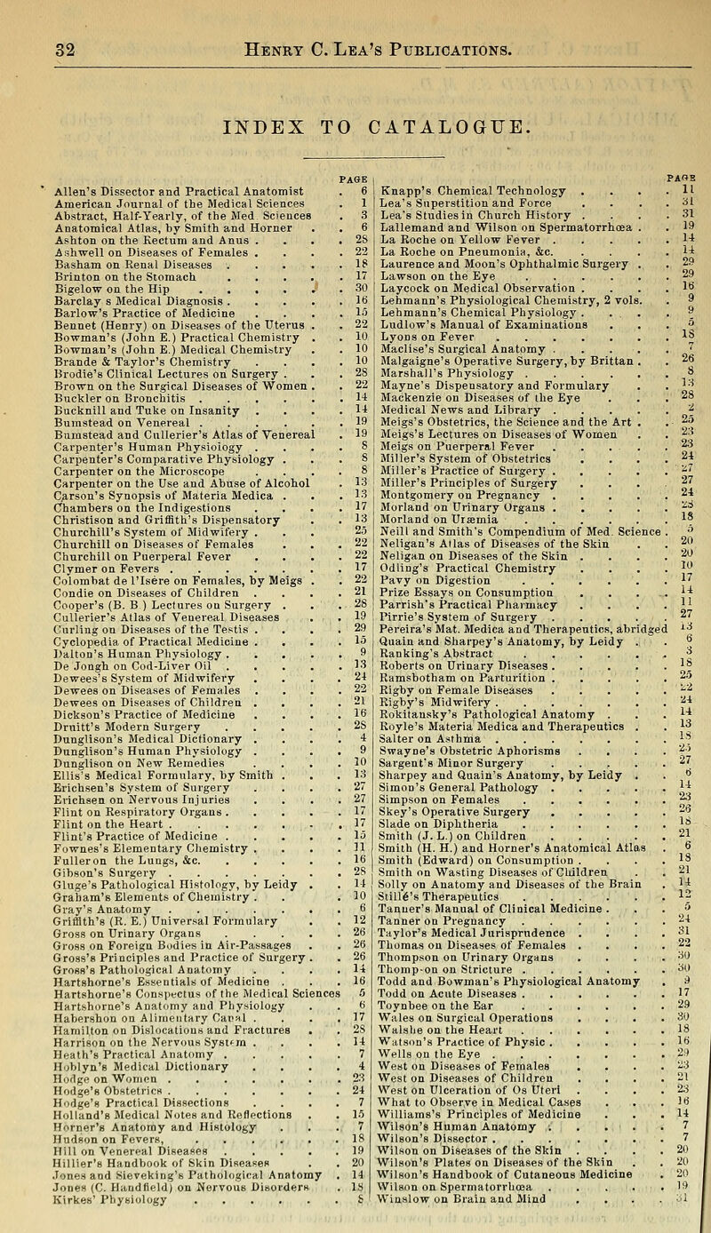 INDEX TO CATALOGUE. Allen's Dissector and Practical Anatomist American Journal of the Medical Sciences Abstract, Half-Yearly, of the Med Sciences Anatomical Atlas, by Smith and Horner Ashton on the Kectum and Anus . Ashwell on Diseases of Females . Basham on Renal Diseases Brinton on the Stomach Bigelow on the Hip .... Barclay s Medical Diagnosis . Barlow's Practice of iVIedicine Bennet (Henry) on Diseases of the Uterus Bowman's (John E.) Practical Chemistry Bowman's (John E.) Medical Chemistry Brande & Taylor's Chemistry Hrodie's Clinical Lectures on Surgery . Brown on the Surgical Diseases of Women Buckler on Bronchitis . . . Bucljnill and Tuiie on Insanity Bumstead on Venereal .... Bumstead and Cullerier's Atlas of Venereal Carpenter's Human Physiology . Carpenter's Comparative Physiology . Carpenter on the Microscope Carpenter on the Use and Abuse of Alcohol Carson's Synopsis of Materia Medica . Chambers on the Indigestions Christison and Griffith's Dispensatory Churchill's System of Midwifery . Churchill on Diseases of Females Churchill on Puerperal Fever Clymer on Fevers Colombat de I'lsere on Females, by Meigs Condie on Diseases of Children . Cooper's (B. B ) Lectures on Surgery . Cullerier's Atlas of Venereal Diseases Curling on Diseases of the Testis . Cyclopedia of Practical Medicine . Dalton's Human Physiology . De Jongh on Cod-Liver Oil Dewees's System of Midwifery Dewees on Diseases of Females Dewees on Diseases of Children . Diclison's Practice of Medicine Druitt's Modern Surgery Dunglison's Medical Dictionary . Dunglison's Human Physiology . Dunglison on New Remedies Ellis's Medical Formulary, by Smith . Erichsen's System of Surgery Erichsen on Nervous Injuries Flint on Respiratory Organs . Flint on the Heart Flint's Practice of Medicine . Fownes's Elementary Chemistry . FuUeron the Lungs, &c. Gibson's Surgery Gluge's Pathological Histology, by Leidy Graham's Elements of Chemistry . Gray's Anatomy Griffith's (R. E.) Universal Formulary Gross on Urinary Organs Gross on Foreign Bodies in Air-Passages Gross's Principles and Practice of Surgery Gross's Pathological Anatomy Hartshorne's Essentials of Medicine . Hartshorne's Conspectus of the Medical Sciences Hartshorne's Anatomy and Physiology Habershon on Alimentary Canal . Hamilton on Dislocations and Fractures Harrison on the Nervous Systfrn . Heath's Practical Anatomy . Hoblyn's Medical Dictionary Hodge on Women Hodge's Obstetrics Hodge's Practical Dissections Holland's Medical Notes and Reflections Horner's Anatomy and Histology Hudson on Fevers, . . . . Hill on Venereal Diseases Hillier's Handbook of Skin Diseases Jones and Sieveking's Pathological Anatomy Jones (C. Hand field) on Nervous Disorders Kirkes' Physiology Knapp's Chemical Technology . Lea's Superstition and Force Lea's Studies in Church History . Lallemand and Wilson on Spermatorrhoea La Roche on Yellow Fever . La Roche on Pneumonia, &c. Laurence and Moon's Ophthalmic Surgery Lawson on the Eye .... Laycock on Medical Observation . Lehmann's Physiological Chemistry, 2 voli Lehmann's Chemical Physiology . Ludlow's Manual of Examinations Lyons on Fever Maclise's Surgical Anatomy . Malgaigne's Operative Surgery, by Brittan Marshall's Physiology .... Mayne's Dispensatory and Formulary Mackenzie on Diseases of the Eye Medical News and Library . Meigs's Obstetrics, the Science and the Art Meigs's Lectures on Diseases of Women Meigs on Puerperal Fever Miller's System of Obstetrics Miller's Practice of Surgery . Miller's Principles of Surgery Montgomery on Pregnancy . Morland on Urinary Organs . Morland on Uisemia Neill and Smith's Compendium of Med. Scie Neligan's Alias of Diseases of the Skin Neligan on Diseases of the Skin Od ling's Practical Chemistry Pavy on Digestion Prize Essays on Consumption Parrish's Practical Pharmacy Pirrie's System of Surgery . Pereira's Mat. Medica and Therapeutics, abridge Quain and Sliarpey's Anatomy, by Leidy Ranking's Abstract .... Roberts on Urinary Diseases . Ramsbotham on Parturition . Rigby on Female Diseases Rigby's Midwifery Rokitansky's Pathological Anatomy . Royle's Materia Medica and Therapeutics Salter on Asthma Swayne's Obstetric Aphorisms Sargent's Minor Surgery Sharpey and Quain's Anatomy, by Leidy Simon's General Pathology . Simpson on Females .... Skey's Operative Surgery Slade on Diphtheria .... Smith (J. L.) on Children Smith (H. H.) and Horner's Anatomical Atlas Smith (Edward) on Consumption . Smith on Wasting Diseases of Children Solly on Anatomy and Diseases of the Brai Still6's Therapeutics .... Tanner's Manual of Clinical Medicine . Tanner on Pregnancy .... Taylor's Medical Jurisprudence . Thomas on Diseases of Females . Thompson on Urinary Organs Thomp-on on Stricture . Todd and Bowman's Physiological Anatomy Todd on Acute Diseases .... Toynbee on the Ear .... Wales on Surgical Operations Walshe on the Heart .... Watson's Practice of Physic . Wells on the Eye West on Diseases of Females West on Diseases of Children West on Ulceration of Os Uteri What to Observe in Medical Cases Williams's Principles of Medicine Wilson's Human Anatomy ; . . Wilson's Dissector ..... Wilson on Diseases of the Skin . Wilson's Plates on Diseases of the Skin Wilson's Handbook of Cutaneous Medicine Wilson on Spermatorrhoea Winslow on Brain and Mind