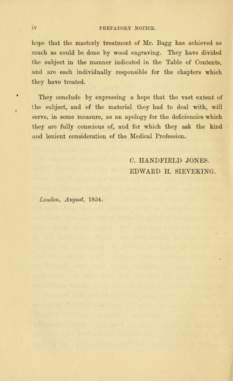 hope that the masterly treatment of Mr. Bagg has achieved as much as could be done by wood engraving. They have divided the subject in the manner indicated in the Table of Contents, and are each individually responsible for the chapters which they have treated. They conclude by expressing a hope that the vast extent of the subject, and of the material they had to deal with, will serve, in some measure, as an apology for the deficiencies which they are fully conscious of, and for which they ask the kind and lenient consideration of the Medical Profession. C. HANDFIELD JONES. EDWAED H. SIEVEKING. London, August, 1854.