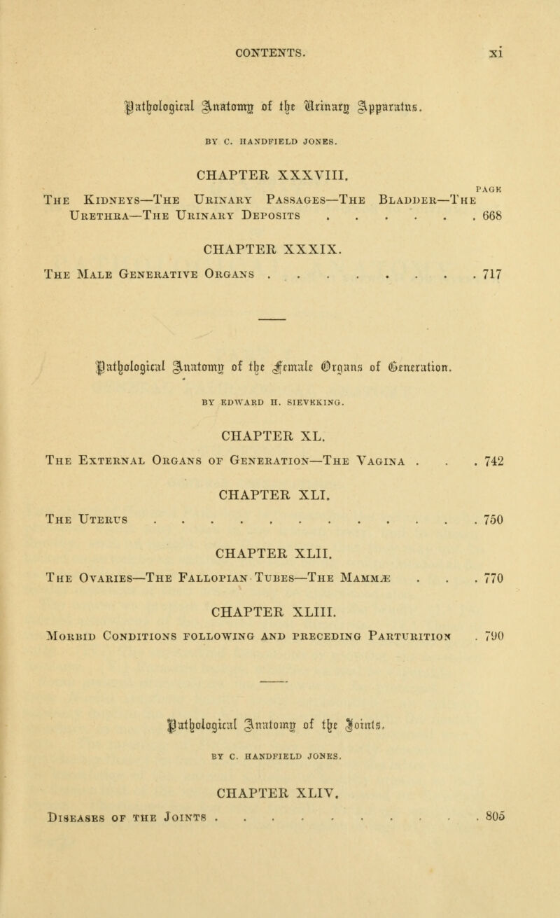 BY C. HAXDFIELD JONES. CHAPTER XXXVIII. PAGK The Kidneys—The Urinary Passages—The Bladder—The Urethra—The Urinary Deposits 668 CHAPTER XXXIX. The Male Generative Organs . 717 ^atljclogical gmatomg of tl^e ^zxh'^lU ^rjans of ^imration. BY EDWARD H. SIEVKKINO. CHAPTER XL. The External Organs of Generation—The Vagina . . . 742 CHAPTER XLI. The Uterus 750 CHAPTER XLII. The Ovaries—The Fallopian Tubes—The Mamm^ . . . 770 CHAPTER XLIII. Morbid Conditions following and preceding Parturition . 7iK) gal^ologital ^ttatomg of t^e lohtts. BY C. HANDFIELD JONES. CHAPTER XLIV. Diseases of the Joints 805