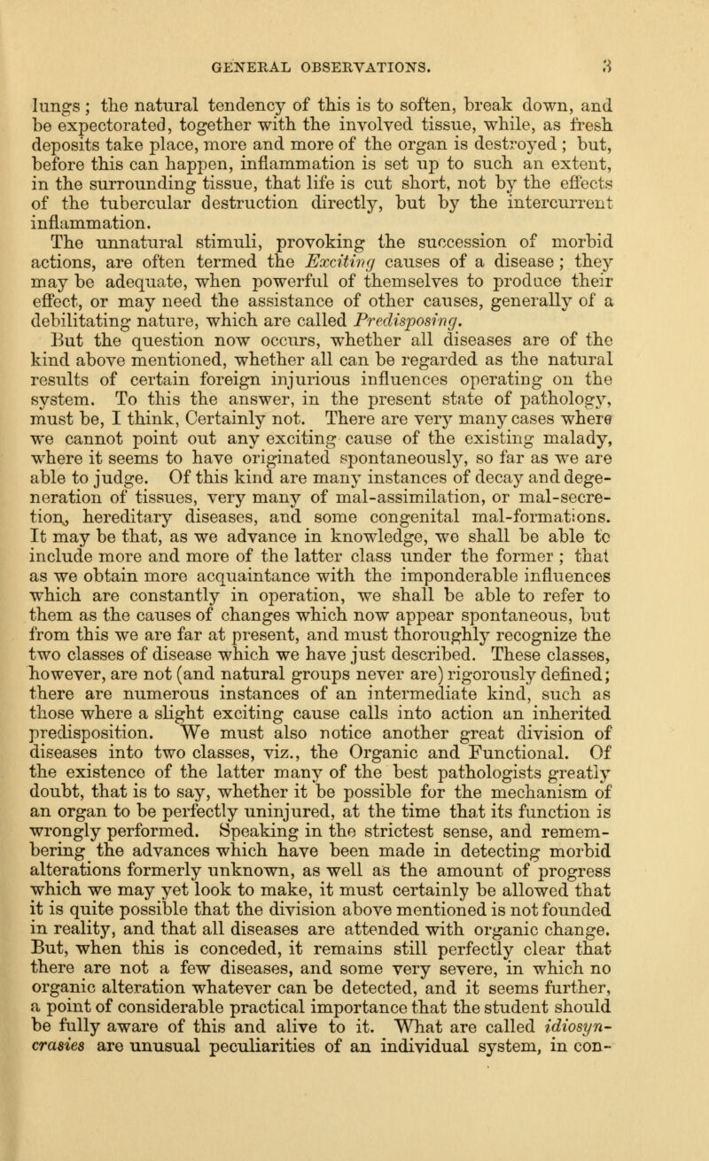 lungs; the natural tendency of this is to soften, break down, and be expectorated, together with the involved tissue, while, as fresh deposits take place, more and more of the organ is destroyed ; but, before this can happen, inflammation is set up to such an extent, in the surrounding tissue, that life is cut short, not by the ejffects of the tubercular destruction directly, but by the intercurrent inflammation. The unnatural stimuli, provoking the succession of morbid actions, are often termed the ExciUrtg causes of a disease ; they may be adequate, when powerful of themselves to prodace their efi'ect, or may need the assistance of other causes, generally of a debilitating nature, which are called Predisposing. But the question now occurs, whether all diseases are of the kind above mentioned, whether all can be regarded as the natural results of certain foreign injurious influences operating on the system. To this the answer, in the present state of pathology, must be, I think, Certainly not. There are very many cases where we cannot point out any exciting cause of the existing malady, where it seems to have originated spontaneously, so far as we are able to judge. Of this kind are many instances of decay and dege- neration of tissues, very many of mal-assimilation, or mal-secre- tion^ hereditary diseases, and some congenital mal-formations. It may be that, as we advance in knowledge, we shall be able tc include more and more of the latter class under the former ; that as we obtain more acquaintance with the imponderable influences w^hich are constantly in operation, we shall be able to refer to them as the causes of changes which now appear spontaneous, but from this we are far at present, and must thoroughly recognize the two classes of disease which we have just described. These classes, however, are not (and natural groups never are) rigorously defined; there are numerous instances of an intermediate kind, such as those where a slight exciting cause calls into action an inherited predisposition. We must also notice another great division of diseases into two classes, viz., the Organic and Functional. Of the existence of the latter many of the best pathologists greatly doubt, that is to say, whether it be possible for the mechanism of an organ to be perfectly uninjured, at the time that its function is wrongly performed. Speaking in the strictest sense, and remem- bering the advances which have been made in detecting morbid alterations formerly unknown, as well as the amount of progress which we may yet look to make, it must certainly be allowed that it is quite possible that the division above mentioned is not founded in reality, and that all diseases are attended with organic change. But, when this is conceded, it remains still perfectly clear that there are not a few diseases, and some very severe, in which no organic alteration whatever can be detected, and it seems further, a point of considerable practical importance that the student should be fully aware of this and alive to it. What are called idiosyn- crasies are unusual peculiarities of an individual system, in con-