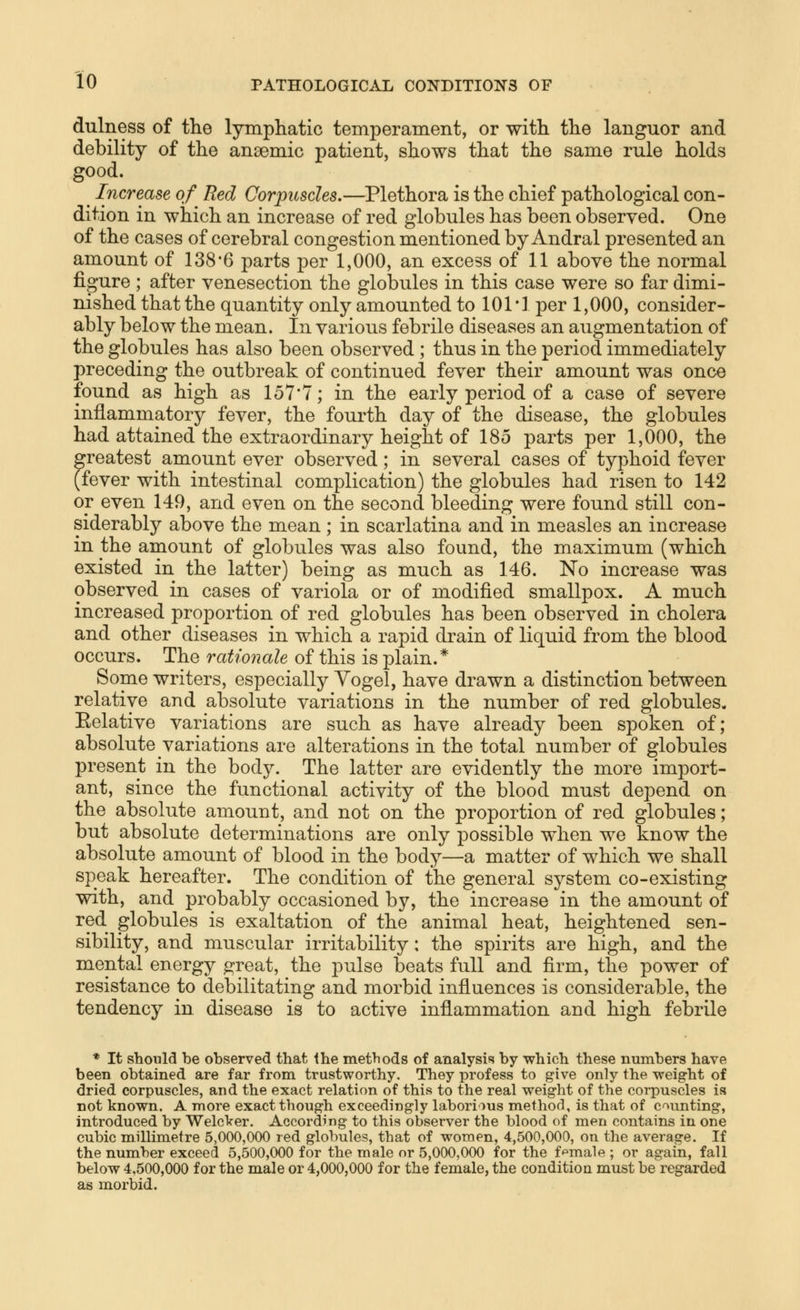 dulness of the lymphatic temperament, or with the languor and debility of the anaemic patient, shows that the same rule holds good. ^ Increase of^ Red Corpuscles.—Plethora is the chief pathological con- dition in which an increase of red globules has been observed. One of the cases of cerebral congestion mentioned by Andral presented an amount of 138*6 parts per 1,000, an excess of 11 above the normal figure ; after venesection the globules in this case were so far dimi- nished that the quantity only amounted to 101*1 per 1,000, consider- ably below the mean. In various febrile diseases an augmentation of the globules has also been observed ; thus in the period immediately preceding the outbreak of continued fever their amount was once found as high as 157*7; in the early period of a case of severe inflammatory fever, the fourth day of the disease, the globules had attained the extraordinary height of 185 parts per 1,000, the greatest amount ever observed; in several cases of tyj^hoid fever (fever with intestinal complication) the globules had risen to 142 or even 149, and even on the second bleeding were found still con- siderably above the mean; in scarlatina and in measles an increase in the amount of globules was also found, the maximum (which existed in the latter) being as much as 146. No increase was observed in cases of variola or of modified smallpox. A much increased proportion of red globules has been observed in cholera and other diseases in which a rapid drain of liquid from the blood occurs. The rationale of this is plain.* Some writers, especially Yogel, have drawn a distinction between relative and absolute variations in the number of red globules. Eelative variations are such as have already been spoken of; absolute variations are alterations in the total number of globules present in the body. The latter are evidently the more import- ant, since the functional activity of the blood must depend on the absolute amount, and not on the proportion of red globules; but absolute determinations are only possible when we know the absolute amount of blood in the body—a matter of which we shall speak hereafter. The condition of the general system co-existing with, and probably occasioned by, the increase in the amount of red globules is exaltation of the animal heat, heightened sen- sibility, and muscular irritability: the spirits are high, and the mental energy great, the pulse beats full and firm, tlie power of resistance to debilitating and morbid influences is considerable, the tendency in disease is to active inflammation and high febrile * It should be observed that Ihe methods of analysis by which these numbers have been obtained are far from trustworthy. They profess to give only the weight of dried corpuscles, and the exact relation of this to the real weight of the corpuscles is not known. A more exact though exceedingly laborious method, is that of counting, introduced by WelcVer. According to this observer the blood of men contains in one cubic millimetre 5,000,000 red globules, that of women, 4,500,000, on the average. If the number exceed 5,500,000 for the male or 5,000,000 for the ffemale ; or again, fall below 4,500,000 for the male or 4,000,000 for the female, the condition must be regarded as morbid.