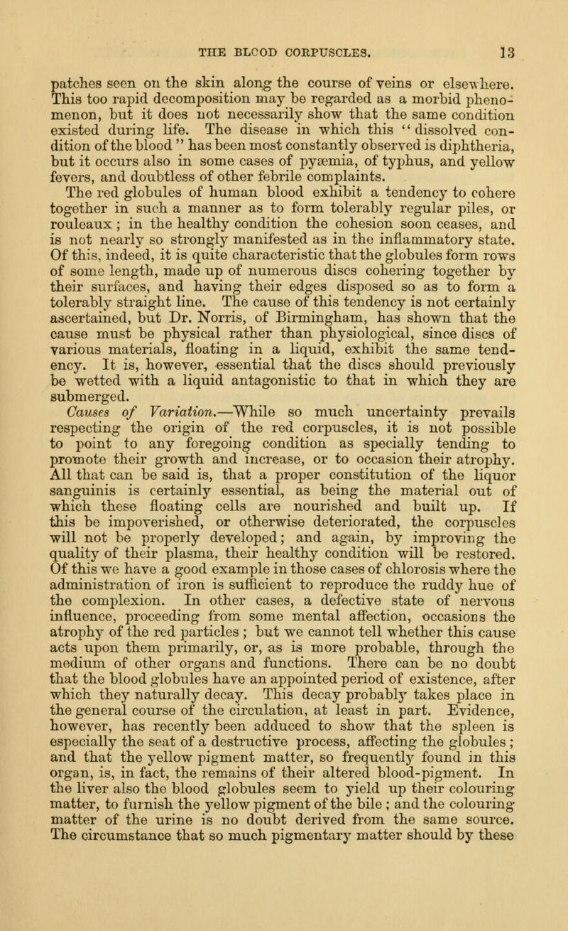 patches seen ou the skin along the course of veins or elsewhere. This too rapid decomposition may be regarded as a morbid pheno- menon, but it does not necessarily show that the same condition existed during life. The disease in which this dissolved con- dition of the blood  has been most constantly observed is diphtheria, but it occurs also in some cases of pyaemia, of tyj^hus, and yellow fevers, and doubtless of other febrile complaints. The red globules of human blood exhibit a tendency to cohere together in such a manner as to form tolerably regular piles, or rouleaux; in the healthy condition the cohesion soon ceases, and is not nearly so strongly manifested as in the inflammatory state. Of this, indeed, it is quite characteristic that the globules form rows of some length, made up of numerous discs cohering together by their surfaces, and having their edges disposed so as to form a tolerably straight line. The cause of this tendency is not certainly ascertained, but Dr. Norris, of Birmingham, has shown that the cause must be physical rather than physiological, since discs of various materials, floating in a liquid, exhibit the same tend- ency. It is, however, essential that the discs should previously be wetted with a liquid antagonistic to that in which they are submerged. Causes of Variation.—While so much uncertainty prevails respecting the origin of the red corpuscles, it is not possible to point to any foregoing condition as specially tending to promote their growth and increase, or to occasion their atrophy. All that can be said is, that a proper constitution of the liquor sanguinis is certainly essential, as being the material out of which these floating cells are nourished and built up. If this be impoverished, or otherwise deteriorated, the corpuscles will not be properly developed; and again, by improving the quality of their plasma, their healthy condition will be restored. Of this we have a good example in those cases of chlorosis where the administration of iron is sufficient to reproduce the ruddy hue of the complexion. In other cases, a defective state of nervous influence, proceeding from some mental affection, occasions the atrophy of the red particles ; but we cannot tell whether this cause acts upon them primarily, or, as is more probable, through the medium of other organs and functions. There can be no doubt that the blood globules have an appointed period of existence, after which they naturally decay. This decay probably takes place in the general course of the circulation, at least in part. Evidence, however, has recently been adduced to show that the spleen is especially the seat of a destructive process, affecting the globules ; and that the yellow pigment matter, so frequently found in this organ, is, in fact, the remains of their altered blood-pigment. In the liver also the blood globules seem to yield up their colouring matter, to furnish the yellow pigment of the bile ; and the colouring matter of the urine is no doubt derived from the same source. The circumstance that so much pigmentary matter should by these