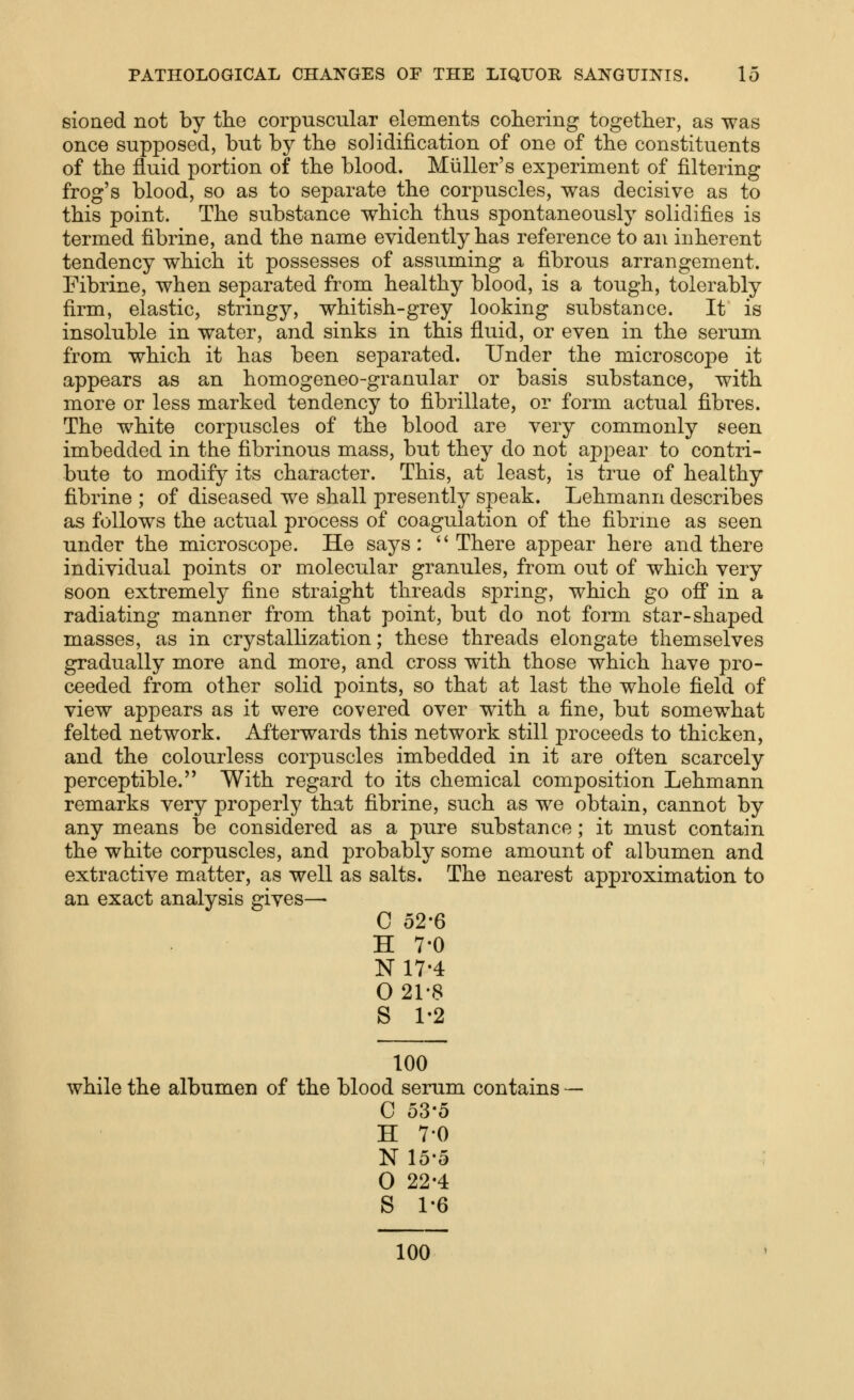 sioned not by the corpuscular elements cohering together, as was once supposed, but by the solidification of one of the constituents of the fluid portion of the blood. Miiller's experiment of filtering frog's blood, so as to separate the corpuscles, was decisive as to this point. The substance which thus spontaneously solidifies is termed fibrine, and the name evidently has reference to an inherent tendency which it possesses of assuming a fibrous arrangement. Fibrine, when separated from healthy blood, is a tough, tolerably firm, elastic, stringy, whitish-grey looking substance. It is insoluble in water, and sinks in this fluid, or even in the serum from which it has been separated. Under the microscoi:)e it appears as an homogeneo-granular or basis substance, with more or less marked tendency to fibrillate, or form actual fibres. The white corpuscles of the blood are very commonly seen imbedded in the fibrinous mass, but they do not appear to contri- bute to modify its character. This, at least, is true of healthy fibrine ; of diseased we shall presently speak. Lehmann describes as follows the actual process of coagulation of the fibrine as seen under the microscope. He says: There appear here and there individual points or molecular granules, from out of which very soon extremely fine straight threads spring, which go ofl in a radiating manner from that point, but do not form star-shaped masses, as in crystallization; these threads elongate themselves gradually more and more, and cross with those which have pro- ceeded from other solid points, so that at last the whole field of view appears as it were covered over with a fine, but somewhat felted network. Afterwards this network still proceeds to thicken, and the colourless corpuscles imbedded in it are often scarcely perceptible. With regard to its chemical composition Lehmann remarks very properly that fibrine, such as we obtain, cannot by any means be considered as a pure substance; it must contain the white corpuscles, and probably some amount of albumen and extractive matter, as well as salts. The nearest approximation to an exact analysis gives— C 52-6 H 7-0 N17-4 0 21-8 S 1-2 100 while the albumen of the blood serum contains C o3-5 H 70 N15-5 O 22-4 S 1-6 100