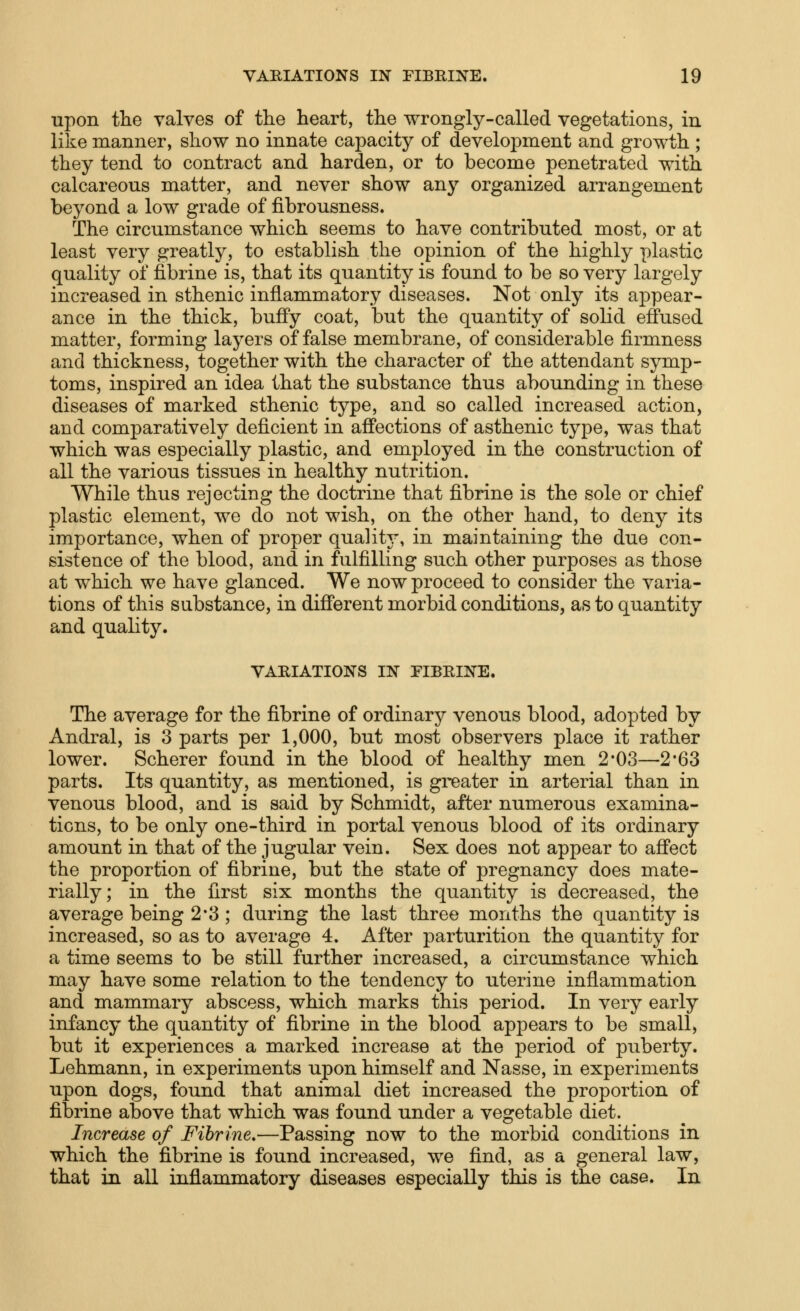 upon the valves of tlie heart, the wrongly-called vegetations, in like manner, show no innate capacity of development and growth ; they tend to contract and harden, or to become penetrated with calcareous matter, and never show any organized arrangement beyond a low grade of fibrousness. The circumstance which seems to have contributed most, or at least very greatly, to establish the opinion of the highly plastic quality of fibrine is, that its quantity is found to be so very largely increased in sthenic inflammatory diseases. Not only its ajDpear- ance in the thick, buffy coat, but the quantity of solid effused matter, forming layers of false membrane, of considerable firmness and thickness, together with the character of the attendant symp- toms, inspired an idea that the substance thus abounding in these diseases of marked sthenic type, and so called increased action, and comparatively deficient in affections of asthenic type, was that which was especially plastic, and employed in the construction of all the various tissues in healthy nutrition. While thus rejecting the doctrine that fibrine is the sole or chief plastic element, we do not wish, on the other hand, to deny its importance, when of proper quality-, in maintaining the due con- sistence of the blood, and in fulfilling such other purposes as those at which we have glanced. We now proceed to consider the varia- tions of this substance, in different morbid conditions, as to quantity and quality. VARIATIONS IN PIBEINE. The average for the fibrine of ordinary venous blood, adopted by Andral, is 3 parts per 1,000, but most observers place it rather lower. Scherer found in the blood of healthy men 2'03—2'63 parts. Its quantity, as mentioned, is greater in arterial than in venous blood, and is said by Schmidt, after numerous examina- tions, to be only one-third in portal venous blood of its ordinary amount in that of the jugular vein. Sex does not appear to affect the proportion of fibrine, but the state of pregnancy does mate- rially; in the first six months the quantity is decreased, the average being 2*3 ; during the last three months the quantity is increased, so as to average 4. After parturition the quantity for a time seems to be still further increased, a circumstance which may have some relation to the tendency to uterine inflammation and mammary abscess, which marks this period. In very early infancy the quantity of fibrine in the blood appears to be small, but it experiences a marked increase at the period of puberty. Lehmann, in experiments upon himself and Nasse, in experiments upon dogs, found that animal diet increased the proportion of fibrine above that which was found under a vegetable diet. Increase of Fibrine.—Passing now to the morbid conditions in which the fibrine is found increased, we find, as a general law, that in all inflammatory diseases especially this is the case. In