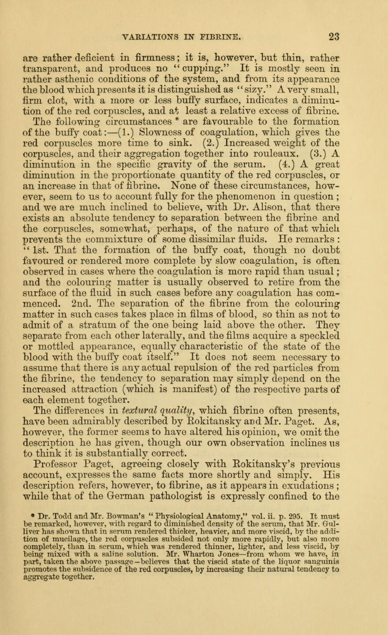 are rather deficient in firmness; it is, however, but thin, rather transparent, and produces no ''cupping. It is mostly seen in rather asthenic conditions of the system, and from its appearance the blood which presents it is distinguished as '' sizy. A very small, firm clot, with a more or less bufi'y surface, indicates a diminu- tion of the red corpuscles, and at least a relative excess of fibrine. The following circumstances * are favourable to the formation of the buffycoat:—(1.) Slowness of coagulation, which gives the red corpuscles more time to sink. (2.) Increased weight of the corpuscles, and their aggregation together into rouleaux. (3.) A diminution in the specific gravity of the serum. (4.) A great diminution in the proportionate quantity of the red corpuscles, or an increase in that of fibrine. None of these circumstances, how- ever, seem to us to account fully for the phenomenon in question ; and we are much inclined to believe, with Dr. Alison, that there exists an absolute tendency to separation between the fibrine and the corpuscles, somewhat, perhaps, of the nature of that which prevents the commixture of some dissimilar fluids. He remarks :  1st. That the formation of the bufi'y coat, though no doubt favoured or rendered more complete by slow coagulation, is often observed in cases where the coagulation is more rapid than usual; and the colouring matter is usually observed to retire from the surface of the fluid in such cases before any coagulation has com- menced. 2nd. The separation of the fibrine from the colouring matter in such cases takes place in films of blood, so thin as not to admit of a stratum of the one being laid above the other. They separate from each other laterally, and the films acquire a speckled or mottled appearance, equally characteristic of the state of the blood with the buffy coat itself. It does not seem necessary to assume that there is any actual repulsion of the red particles from the fibrine, the tendency to separation may simply depend on the increased attraction (which is manifest) of the respective parts of each element together. The difi'erences in textural quality, which fibrine often presents, have been admirably described by Eokitansky and Mr. Paget. As, however, the former seems to have altered his opinion, we omit the description he has given, though our own observation inclines us to think it is substantially correct. Professor Paget, agreeing closely with Eokitansky's previous account, expresses the same facts more shortly and simply. His description refers, however, to fibrine, as it appears in exudations ; while that of the German pathologist is expressly confined to the • Dr. Todd and Mr. Bowman's  Physiological Anatomy, vol. ii. p. 295. It must be remarked, however, with regard to diminished density of the serum, that Mr. Grul- liver has shown that in serum rendered thicker, heavier, and more viscid, by the addi- tion of mucilage, the red corpuscles subsided not only more rapidly, but also more completely, than in serum, which was rendered thinner, lighter, and less viscid, by being mixed with a saline solution. Mr. Wharton Jones—from whom we have, in part, taken the above passage —believes that the viscid state of the liquor sanguinis promotes the subsidence of the red corpuscles, by increasing their natural tendency to aggregate together.