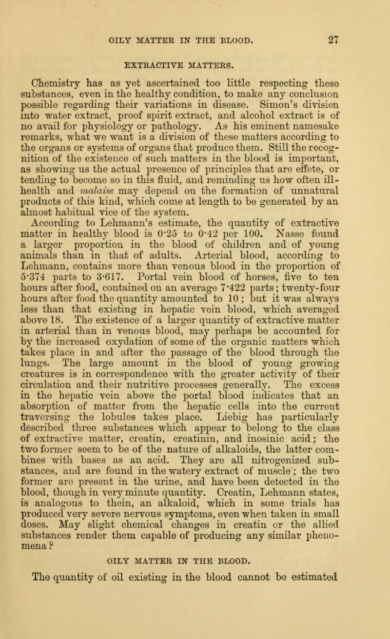 EXTBACTIYE MATTERS. Chemistry has as yet ascertained too little respecting these substances, even in the healthy condition, to make any conclusion possible regarding their variations in disease. Simon's division into water extract, proof spirit extract, and alcohol extract is of no avail for physiology or pathology. As his eminent namesake remarks, what we want is a division of these matters according to the organs or systems of organs that produce them. Still the recog- nition of the existence of such matters in the blood is important, as showing us the actual presence of principles that are effete, or tending to become so in this fluid, and reminding us how often ill- health and malaise may depend on the formation of unnatural products of this kind, which come at length to be generated by an almost habitual vice of the system. According to Lehmann's estimate, the quantity of extractive matter in healthy blood is 0*25 to 0*42 per 100. Nasse found a larger proportion in the blood of children and of young animals than in that of adults. Arterial blood, according to Lehmann, contains more than venous blood in the proportion of 5*374 parts to 3*617. Portal vein blood of horses, five to ten hours after food, contained on an average 7*422 parts; twenty-four hours after food the quantity amounted to 10 ; but it was always less than that existing in hepatic vein blood, which averaged above 18. The existence of a larger quantity of extractive matter in arterial than in venous blood, may perhaps be accounted for by the increased oxydation of some of the organic matters which takes place in and after the passage of the blood through the lungs. The large amount in the blood of young growing creatures is in correspondence with the greater activity of their circulation and their nutritive processes generally. The excess in the hepatic vein above the portal blood indicates that an absorption of matter from the hepatic cells into the current traversing the lobules takes place. Liebig has particularly described three substances which appear to belong to the class of extractive matter, creatin, creatinin, and inosinic acid; the two former seem to be of the nature of alkaloids, the latter com- bines with bases as an acid. They are all nitrogenized sub- stances, and are found in the watery extract of muscle; the two former are present in the urine, and have been detected in the blood, though in very minute quantity. Creatin, Lehmann states, is analogous to thein, an alkaloid, which in some trials has produced very severe nervous symptoms, even when taken in small doses. May slight chemical changes in creatin or the allied substances render them capable of producing any similar pheno- mena? OILY MATTER IN THE BLOOD. The quantity of oil existing in the blood cannot be estimated