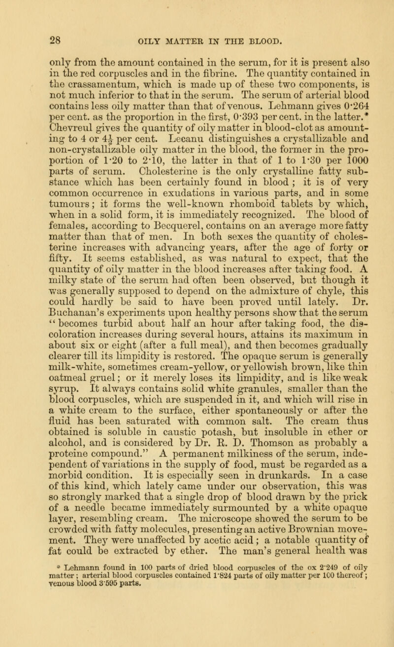 only from tlie amount contained in the serum, for it is present also in the red corpuscles and in the fibrine. The quantity contained in the crassamentum, which is made up of these two components, is not much inferior to that in the serum. The serum of arterial blood contains less oily matter than that of venous. Lehmann gives 0*264 per cent, as the proportion in the first, 0*393 percent, in the latter.* Chevreul gives the quantity of oily matter in blood-clot as amount- ing to 4 or 4J per cent. Lecanu distinguishes a crystallizable and non-crystallizable oily matter in the blood, the former in the pro- portion of 1-20 to 2-10, the latter in that of 1 to 1*30 per 1000 parts of serum. Cholesterine is the only crystalline fatty sub- stance which has been certainly found in blood ; it is of very common occurrence in exudations in various parts, and in some tumours; it forms the well-known rhomboid tablets by which, when in a solid form, it is immediately recognized. The blood of females, according to Becquerel, contains on an average more fatty matter than that of men. In both sexes the quantity of choles- terine increases with advancing years, after the age of forty or fifty. It seems established, as was natural to expect, that the quantity of oily matter in the blood increases after taking food. A milky state of the serum had often been observed, but though it v/as generally supposed to depend on the admixture of chyle, this could hardly be said to have been proved until lately. Dr. Buchanan's experiments upon healthy persons show that the serum ''becomes turbid about half an hour after taking food, the dis- coloration increases during several hours, attains its maximum in about six or eight (after a full meal), and then becomes gradually clearer till its limpidity is restored. The opaque serum is generally milk-white, sometimes cream-yellow, or yellowish brown, like thin oatmeal gruel; or it merely loses its limpidity, and is like weak syrup. It always contains solid white granules, smaller than the blood corpuscles, which are suspended in it, and which will rise in a white cream to the surface, either spontaneously or after the fluid has been saturated with common salt. The cream thus obtained is soluble in caustic potash, but insoluble in ether or alcohol, and is considered by Dr. E. D. Thomson as probably a proteine compound. A permanent milkiness of the serum, inde- pendent of variations in the supply of food, must be regarded as a morbid condition. It is especially seen in drunkards. In a case of this kind, which lately came under our observation, this was so strongly marked that a single drop of blood drawn by the prick of a needle became immediately surmounted by a white opaque layer, resembling cream. The microscope showed the serum to be crowded with fatty molecules, presenting an active Brownian move- ment. They were unaS'ected by acetic acid ; a notable quantity of fat could be extracted by ether. The man's general health was * Lehmann found in 100 parts of dried blood corpuscles of the ox 2*249 of oily matter; arterial blood corpuscles contained 1'824 parts of oily matter per ICO thereof; yenous blood 3'595 parts.