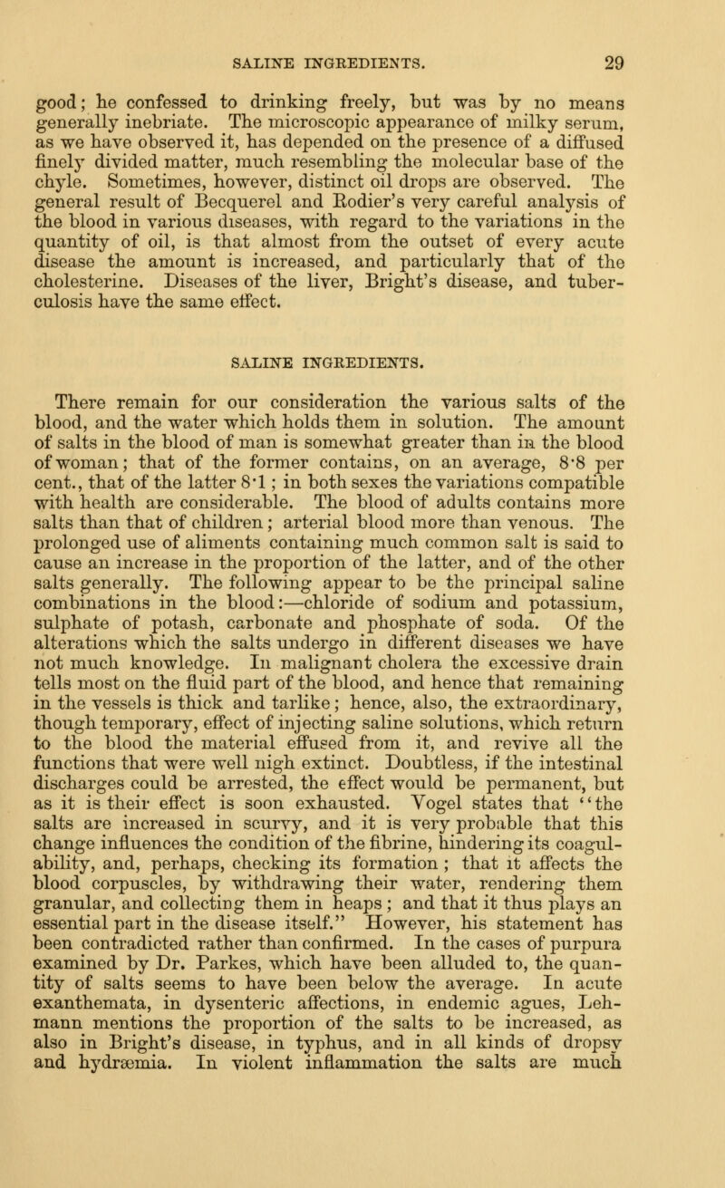 good; he confessed to drinking freely, but was by no means generally inebriate. The microscopic appearance of milky serum, as we have observed it, has depended on the presence of a diflPused finely divided matter, much resembling the molecular base of the chyle. Sometimes, however, distinct oil drops are observed. The general result of Becquerel and Eodier's very careful analysis of the blood in various diseases, with regard to the variations in the quantity of oil, is that almost from the outset of every acute disease the amount is increased, and particularly that of the cholesterine. Diseases of the liver, Bright's disease, and tuber- culosis have the same effect. SALINE INGREDIENTS. There remain for our consideration the various salts of the blood, and the water which holds them in solution. The amount of salts in the blood of man is somewhat greater than in the blood of woman; that of the former contains, on an average, 8'8 per cent., that of the latter 8*1; in both sexes the variations compatible with health are considerable. The blood of adults contains more salts than that of children; arterial blood more than venous. The prolonged use of aliments containing much common salt is said to cause an increase in the proportion of the latter, and of the other salts generally. The following appear to be the principal saline combinations in the blood:—chloride of sodium and potassium, sulphate of potash, carbonate and phosphate of soda. Of the alterations which the salts undergo in different diseases we have not much knowledge. In malignant cholera the excessive drain tells most on the fluid part of the blood, and hence that remaining in the vessels is thick and tarlike; hence, also, the extraordinary, though temporary, effect of injecting saline solutions, which return to the blood the material effused from it, and revive all the functions that were well nigh extinct. Doubtless, if the intestinal discharges could be arrested, the effect would be permanent, but as it is their effect is soon exhausted. Yogel states that '' the salts are increased in scurvy, and it is very probable that this change influences the condition of the fibrine, hindering its coagul- ability, and, perhaps, checking its formation ; that it affects the blood corpuscles, by withdrawing their water, rendering them granular, and collecting them in heaps ; and that it thus plays an essential part in the disease itself. However, his statement has been contradicted rather than confirmed. In the cases of purpura examined by Dr. Parkes, which have been alluded to, the quan- tity of salts seems to have been below the average. In acute exanthemata, in dysenteric affections, in endemic agues, Leh- mann mentions the proportion of the salts to be increased, as also in Bright's disease, in typhus, and in all kinds of dropsy and hydrsemia. In violent inflammation the salts are much