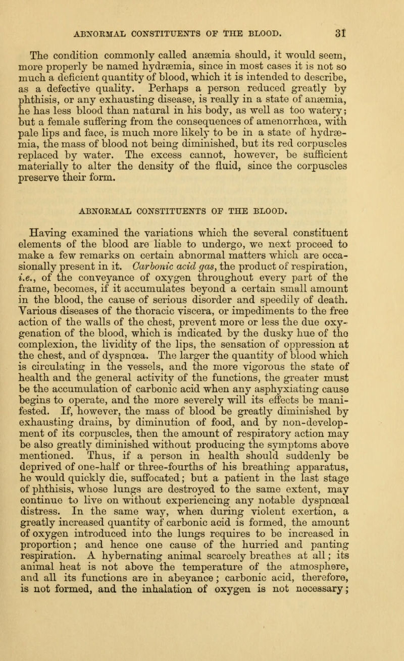 The condition commonly called anoemia should, it would seem, more properly be named hydrsemia, since in most cases it is not so much a deficient quantity of blood, which it is intended to describe, as a defective quality. Perhaps a person reduced greatly by phthisis, or any exhausting disease, is really in a state of anaemia, he has less blood than natural in his body, as well as too watery; but a female suffering from the consequences of amenorrhoea, with pale lips and face, is much more likely to be in a state of hydrse- mia, the mass of blood not being diminished, but its red corpuscles replaced by water. The excess cannot, however, be sufficient materially to alter the density of the fluid, since the corpuscles preserve their form. ABNORMAL CONSTITUENTS OP THE BLOOD. Having examined the variations which the several constituent elements of the blood are liable to undergo, we next proceed to make a few remarks on certain abnormal matters which are occa- sionally present in it. Carbonic acid gas, the product of respiration, i.e., of the conveyance of oxygen throughout every part of the frame, becomes, if it accumulates beyond a certain small amount in the blood, the cause of serious disorder and speedily of death. Various diseases of the thoracic viscera, or impediments to the free action of the walls of the chest, prevent more or less the due oxy- genation of the blood, which is indicated by the dusky hue of the complexion, the lividity of the lips, the sensation of opi^ression at the chest, and of dyspnoea. The larger the quantity of blood which is circulating in the vessels, and the more vigorous the state of health and the general activity of the functions, the greater must be the accumulation of carbonic acid when any asphyxiating cause begins to operate, and the more severely will its effects be mani- fested. If, however, the mass of blood be greatly diminished by exhausting drains, by diminution of food, and by non-develop- ment of its corpuscles, then the amount of respiratory action may be also greatly diminished without producing the symptoms above mentioned. Thus, if a person in health should suddenly be deprived of one-half or three-fourths of his breathing apparatus, he would quickly die, suffocated; but a patient in the last stage of phthisis, whose lungs are destroyed to the same extent, may continue to live on without experiencing any notable dyspnoeal distress. In the same way, when during violent exertion, a greatly increased quantity of carbonic acid is formed, the amount of oxygen introduced into the lungs requires to be increased in proportion; and hence one cause of the hurried and panting respiration. A hybernating animal scarcely breathes at all; its animal heat is not above the temperature of the atmosphere, and all its functions are in abeyance; carbonic acid, therefore, is not formed, and the inhalation of oxygen is not necessary;
