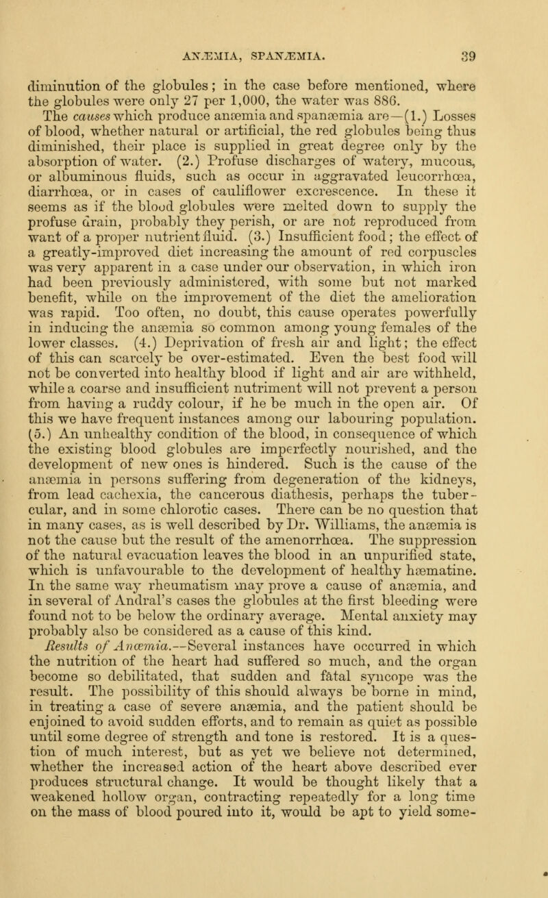 diminution of the globules; in the case before mentioned, where the globules were only 27 per 1,000, the water was 886. The cai^ses which produce anoemia and spansemia are—(1.) Losses of blood, whether natural or artificial, the red globules being thus diminished, their place is supplied in great degree only by the absorption of water. (2.) Profuse discharges of watery, mucous, or albuminous fluids, such as occur in aggravated leucorrhoea, diarrhoea, or in cases of cauliflower excrescence. In these it seems as if the blood globules were melted down to supply the profuse drain, probably they perish, or are not reproduced from want of a proper nutrient fluid. (3.) Insufficient food; the effect of a greatly-improved diet increasing the amount of red corpuscles was very apparent in a case under our observation, in which iron had been previously administered, with some but not marked benefit, while on the improvement of the diet the amelioration was rapid. Too often, no doubt, this cause operates powerfully in inducing the anaemia so common among young females of the lower classes. (4.) Deprivation of fresh air and light; the effect of this can scarcely be over-estimated. Even the best food will not be converted into healthy blood if light and air are withheld, while a coarse and insufficient nutriment will not prevent a person from having a ruddy colour, if he be much in the open air. Of this we have frequent instances among our labouring population. (5.) An unliealthy condition of the blood, in consequence of which the existing blood globules are imperfectly nourished, and the development of new ones is hindered. Such is the cause of the ansemia in j^ersons suffering from degeneration of the kidneys, from lead cachexia, the cancerous diathesis, perhaps the tuber- cular, and in some chlorotic cases. There can be no question that in many cases, as is well described by Dr. Williams, the anaemia is not the cause but the result of the amenorrhoea. The suppression of the natural evacuation leaves the blood in an unpurified state, which is unfavourable to the development of healthy haematine. In the same way rheumatism may prove a cause of anaemia, and in several of Andral's cases the globules at the first bleeding were found not to be below the ordinary average. Mental anxiety may probably also be considered as a cause of this kind. Results of Aiicemia.—Several instances have occurred in which the nutrition of the heart had suffered so much, and the organ become so debilitated, that sudden and fatal syncope was the result. The possibility of this should always be borne in mind, in treating a case of severe anaemia, and the patient should be enjoined to avoid sudden efforts, and to remain as quiet as possible until gome degree of strength and tone is restored. It is a ques- tion of much interest, but as yet we believe not determined, whether the increased action of the heart above described ever produces structural change. It would be thought likely that a weakened hollow organ, contracting repeatedly for a long time on the mass of blood poured into it, would be apt to yield some-