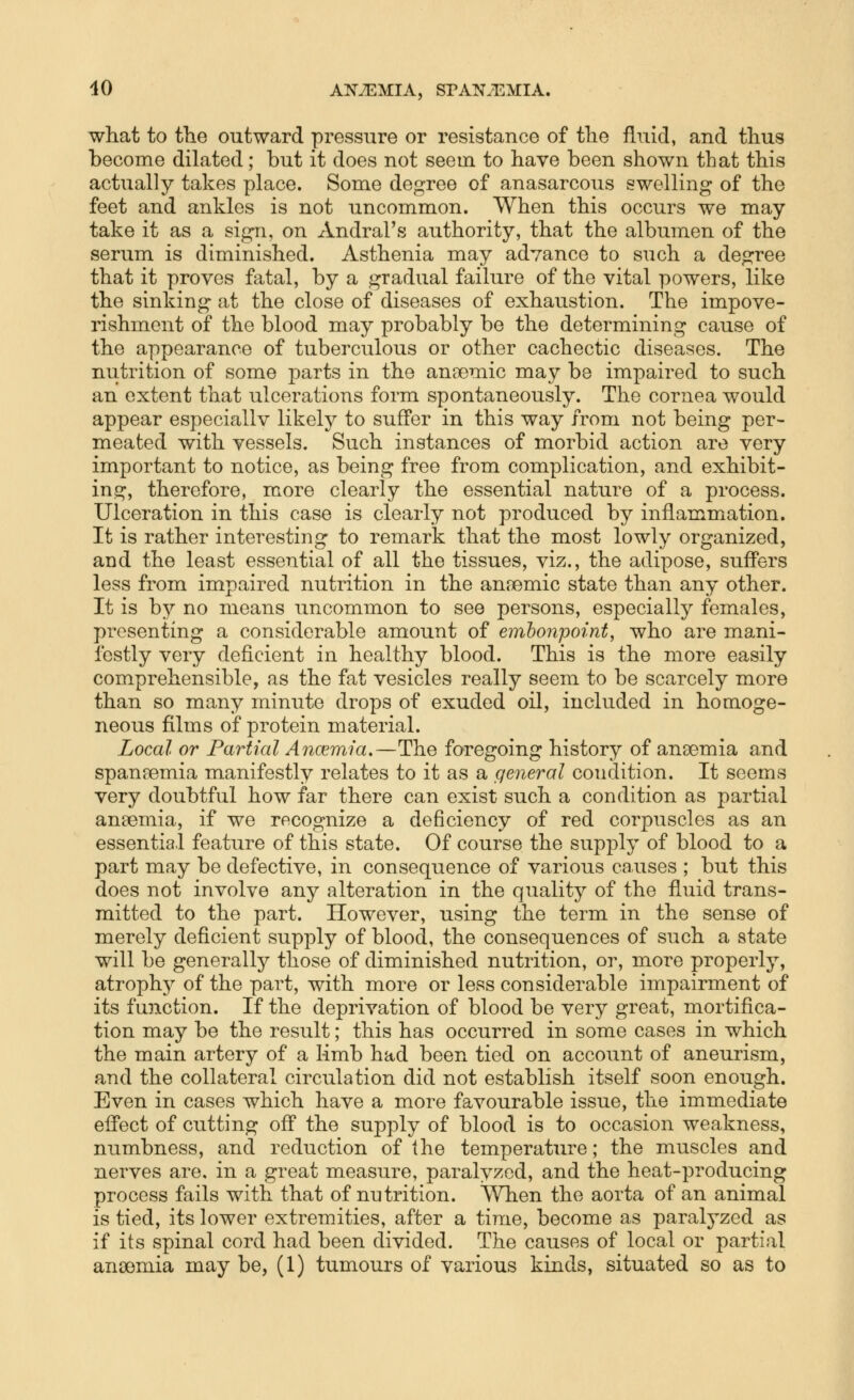 what to the outward pressure or resistance of tlie fluid, and thus become dilated; but it does not seem to have been shown that this actually takes place. Some degree of anasarcous swelling of the feet and ankles is not uncommon. When this occurs we may- take it as a sign, on Andral's authority, that the albumen of the serum is diminished. Asthenia may advance to such a degree that it proves fatal, by a gradual failure of the vital powers, like the sinking at the close of diseases of exhaustion. The impove- rishment of the blood may probably be the determining cause of the appearance of tuberculous or other cachectic diseases. The nutrition of some parts in the anaemic may be impaired to such an extent that ulcerations form spontaneously. The cornea would appear especiallv likely to suffer in this way from not being per- meated with vessels. Such instances of morbid action are very important to notice, as being free from complication, and exhibit- ing, therefore, more clearly the essential nature of a process. Ulceration in this case is clearly not produced by inflammation. It is rather interesting to remark that the most lowly organized, and the least essential of all the tissues, viz., the adipose, suffers less from impaired nutrition in the anjBmic state than any other. It is by no means uncommon to see persons, especially females, presenting a considerable amount of emhonpoint, who are mani- festly very deficient in healthy blood. This is the more easily comprehensible, as the fat vesicles really seem to be scarcely more than so many minute drops of exuded oil, included in homoge- neous films of protein material. Local or Partial Ancemia.—The foregoing history of anaemia and spanaemia manifestly relates to it as a general condition. It seems very doubtful how far there can exist such a condition as partial anaemia, if we recognize a deficiency of red corpuscles as an essential feature of this state. Of course the supply of blood to a part may be defective, in consequence of various causes ; but this does not involve any alteration in the quality of the fluid trans- mitted to the part. However, using the term in the sense of merely deficient supply of blood, the consequences of such a state will be generally those of diminished nutrition, or, more properly, atrophy of the part, with more or less considerable impairment of its function. If the deprivation of blood be very great, mortifica- tion may be the result; this has occurred in some cases in which the main artery of a limb had been tied on account of aneurism, and the collateral circulation did not establish itself soon enough. Even in cases which have a more favourable issue, the immediate efi'ect of cutting off the supply of blood is to occasion weakness, numbness, and reduction of the temperature; the muscles and nerves are, in a great measure, paralyzed, and the heat-producing process fails with that of nutrition. When the aorta of an animal is tied, its lower extremities, after a time, become as paralyzed as if its spinal cord had been divided. The causes of local or partial