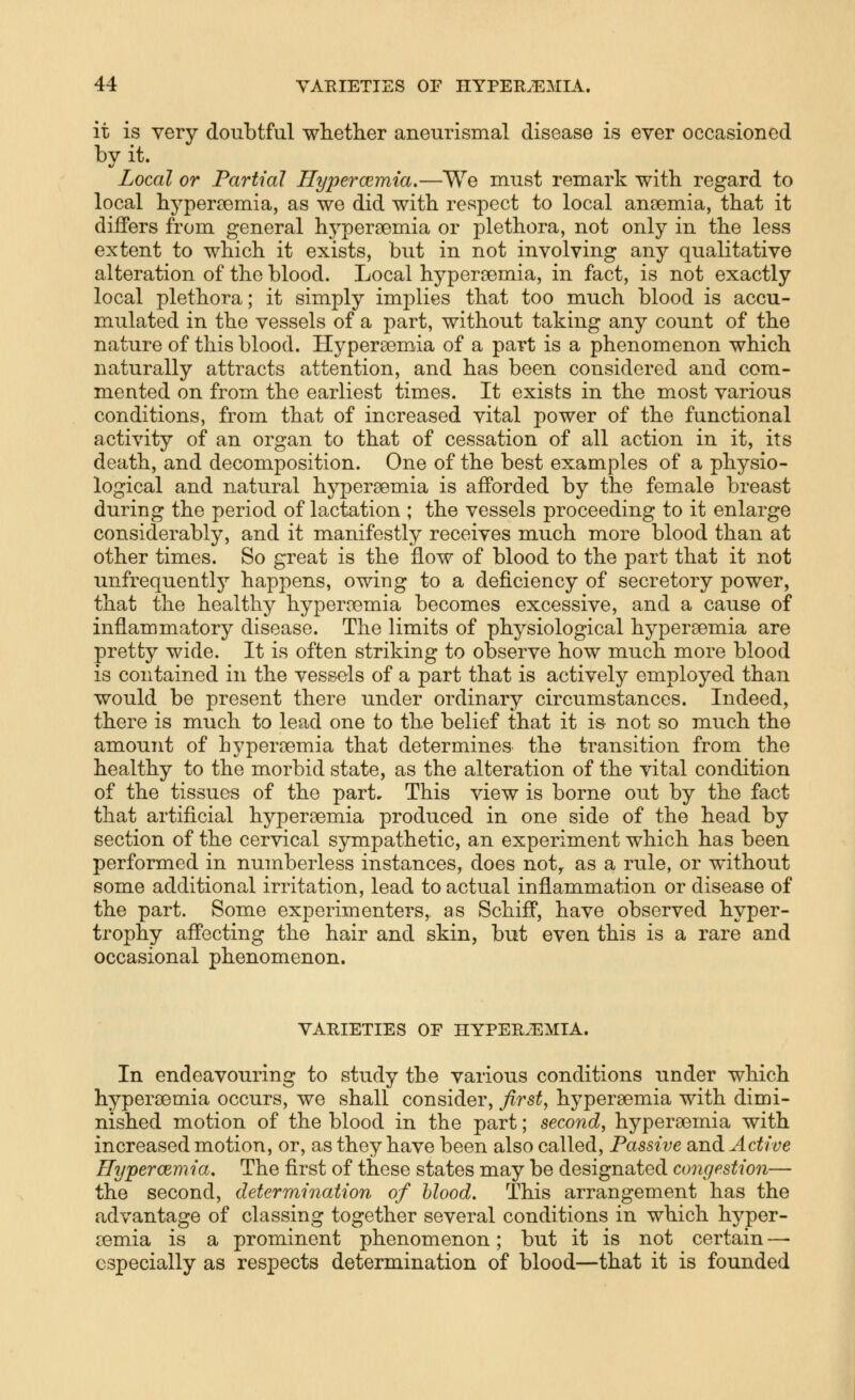 it is very doubtful whether aneurismal disease is ever occasioned by it. Local or Partial. Hypercemia,—We must remark with regard to local hypersemia, as we did with respect to local aneemia, that it differs from general hypersemia or plethora, not only in the less extent to which it exists, but in not involving any qualitative alteration of the blood. Local hypersemia, in fact, is not exactly local plethora; it simply imj)lies that too much blood is accu- mulated in the vessels of a part, without taking any count of the nature of this blood. Hypereemia of a part is a phenomenon which naturally attracts attention, and has been considered and com- mented on from the earliest times. It exists in the most various conditions, from that of increased vital power of the functional activity of an organ to that of cessation of all action in it, its death, and decomposition. One of the best examples of a physio- logical and natural hypersemia is afforded by the female breast during the period of lactation ; the vessels proceeding to it enlarge considerably, and it manifestly receives much more blood than at other times. So great is the flow of blood to the part that it not unfrequently happens, owing to a deficiency of secretory power, that the healthy hyperoemia becomes excessive, and a cause of inflammatory disease. The limits of physiological hypereemia are pretty wide. It is often striking to observe how much more blood is contained in the vessels of a part that is actively employed than would be present there under ordinary circumstances. Indeed, there is much to lead one to the belief that it is not so much the amount of hypercemia that determines the transition from the healthy to the morbid state, as the alteration of the vital condition of the tissues of the part. This view is borne out by the fact that artificial hypersemia produced in one side of the head by section of the cervical sympathetic, an experiment which has been performed in numberless instances, does not, as a rule, or without some additional irritation, lead to actual inflammation or disease of the part. Some experimenters, as Schiff, have observed hyper- trophy affecting the hair and skin, but even this is a rare and occasional phenomenon. VARIETIES OF HYPER.EMIA. In endeavouring to study the various conditions under which hypersemia occurs, we shall consider, firsts hypereemia with dimi- nished motion of the blood in the part; second^ hypersemia with increased motion, or, as they have been also called. Passive and Active Hypercemia, The first of these states may be designated congestion— the second, determination of blood. This arrangement has the advantage of classing together several conditions in which hyper- cemia is a prominent phenomenon; but it is not certain — especially as respects determination of blood—that it is founded