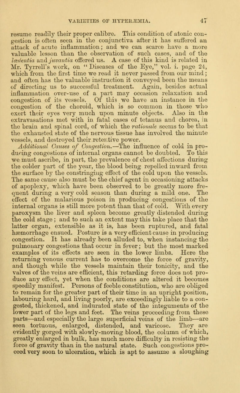 resume readily their proper calibre. This condition of atonic con- gestion is often seen in the conjunctiva after it has suffered an attack of acute inflammation; and we can scarce have a more valuable lesson than the observation of such cases, and of the Imientia and juvantia ofi'ered us. A case of this kind is related in Mr. Tyrrell's work, on  Diseases of the Eye, vol. i. page 24, which from the first time we read it never passed from our mind; and often has the valuable instruction it conveyed been the means of directing us to successful treatment. Again, besides actual inflammation over-use of a part may occasion relaxation and congestion of its vessels. Of this we have an instance in the congestion of the choroid, which is so common in those who exert their eyes very much upon minute objects. Also in the extravasations met with in fatal cases of tetanus and chorea, in the brain and spinal cord, of which the rationale seems to be that the exhausted state of the nervous tissue has involved the minute vessels, and destroyed their retentive power. Additional Causes of Congestion,—The influence of cold in pro- du<^.ing congestions of internal organs cannot be doubted. To this we must ascribe, in part, the prevalence of chest afl'ections during the colder part of the year, the blood being repelled inward from the surface by the constringing efi'ect of the cold upon the vessels. The same cause also must be the chief agent in occasioning attacks of apoplexy, which have been observed to be greatly more fre- quent during a very cold season than during a mild one. The effect of the malarious poison in producing congestions of the internal organs is still more potent than that of cold. With every paroxysm the liver and spleen become greatly distended during the cold stage ; and to such an extent may this take place that the latter organ, extensible as it is, has been ruptured, and fatal haemorrhage ensued. Posture is a very efficient cause in producing congestion. It has already been alluded to, when instancing the pulmonary congestions that occur in fever; but the most marked examples of its effects are seen in the lower limbs. Here the returning venous current has to overcome the force of gravity, and though while the vessels maintain their tonicity, and the valves of the veins are efficient, this retarding force does not pro- duce any efi'ect, yet when the conditions are altered it becomes speedily manifest. Persons of feeble constitution, who are obliged to remain for the greater part of their time in an upright position, labouring hard, and living poorly, are exceedingly liable to a con- gested, thickened, and indurated state of the integuments of the lower part of the legs and feet. The veins proceeding from these parts—and especially the large superficial veins of the limb—are seen tortuous, enlarged, distended, and varicose. They are evidently gorged with slowly-moving blood, the column of which, greatly enlarged in bulk, has much more difficulty in resisting the force of gravity than in the natural state. Such congestions pro- ceed very soon to ulceration, which is apt to assume a sloughing