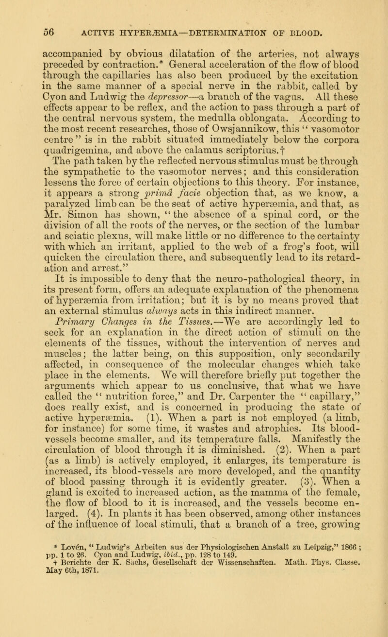 accompanied by obvious dilatation of the arteries, not always preceded by contraction.* General acceleration of the flow of blood through the capillaries has also been produced by the excitation in the same manner of a special nerve in the rabbit, called by Cyon and Lad wig the depressor—-a branch of the vagas. All these effects appear to be reflex, and the action to pass through a part of the central nervous system, the medulla oblongata. According to the most recent researches, those of Owsjannikow, this  vasomotor centre is in the rabbit situated immediately below the corpora qnadrigemina, and above the calamus scriptorius.f The path taken by the reflected nervous stimulus must be through the sympathetic to the vasomotor nerves; and this consideration lessens the force of certain objections to this theory. For instance, it appears a strong prima facie objection that, as we know, a paralyzed limb can be the seat of active hypertemia, and that, as Mr. Simon has shown, the absence of a spinal cord, or the division of all the roots of the nerves, or the section of the lumbar and sciatic plexus, will make little or no difference to the certainty with which an irritant, applied to the web of a frog's foot, will quicken the circulation there, and subsequently lead to its retard- ation and arrest. It is impossible to deny that the neuro-pathological theory, in its present form, offers an adequate explanation of the phenomena of hypersemia from irritation; but it is by no means proved that an external stimulus always acts in this indirect manner. Primary Changes in the Tissues.—We are accordingly led to seek for an explanation in the direct action of stimuli on the elements of the tissues, without the intervention of nerves and muscles; the latter being, on this supposition, only secondarily affected, in consequence of the molecular changes which take place in the elements. We will therefore briefly put together the arguments which appear to us conclusive, that what we have called the  nutrition force, and Dr. Carpenter the  capillary, does really exist, and is concerned in producing the state ox active hypersemia. (1). When a part is not employed (a limb, for instance) for some time, it wastes and atrophies. Its blood- vessels become smaller, and its temperature falls. Manifestly the circulation of blood through it is diminished. (2). When a part (as a limb) is actively employed, it enlarges, its temperature is increased, its blood-vessels are more developed, and the quantity of blood passing through it is evidently greater. (3). When a gland is excited to increased action, as the mamma of the female, the flow of blood to it is increased, and the vessels become en- larged. (4). In plants it has been observed, among other instances of the influence of local stimuli, that a branch of a tree, growing * Lov^n,  Ludwig's Arbeiten aus der Physiolog'ischen Anstalt zu Leipzig, 1866 ; pp. 1 to 26. Cyon and Ludwig, ibid., pp. 128 to 149. + Berichte der K. Siichs, Gesellschaft der Wissenschaften. Math. Phys. Classe. May 6th, 1871.