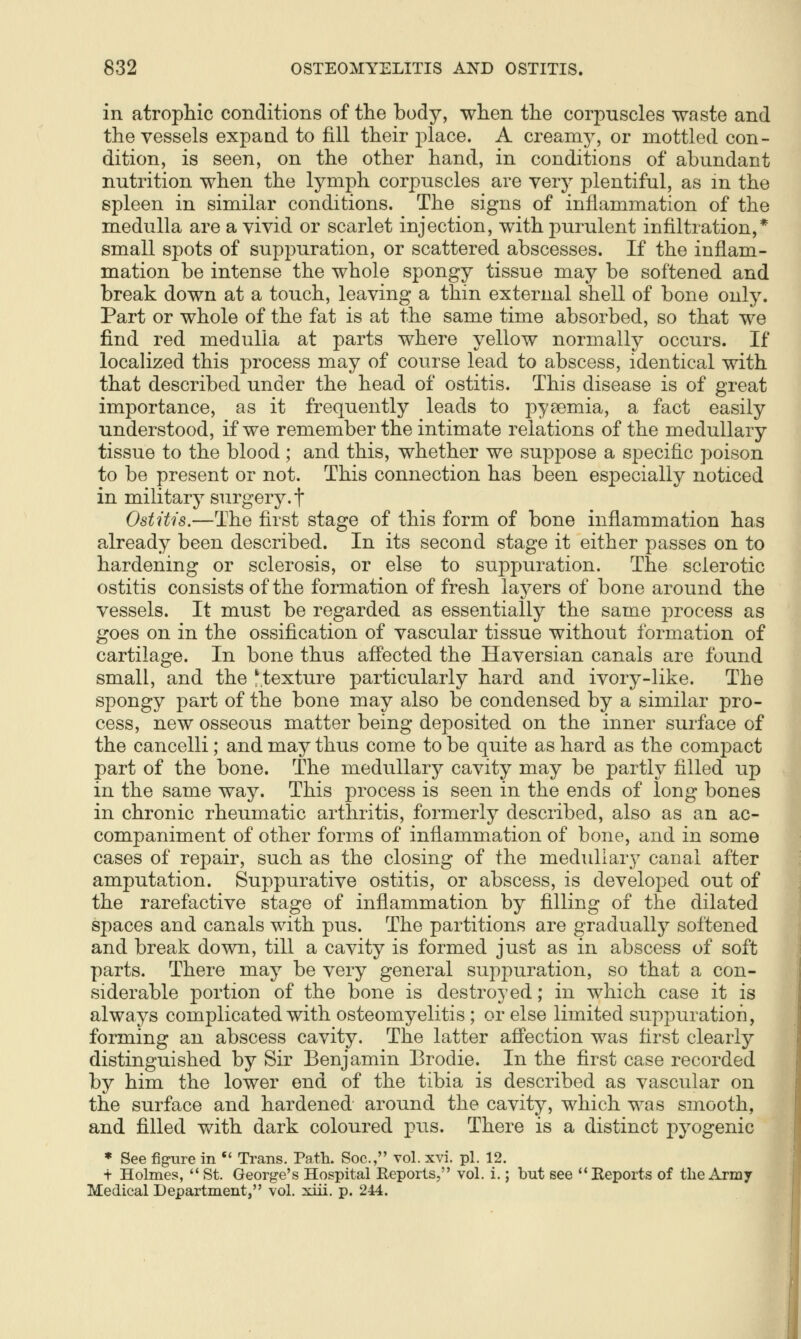 in atropliic conditions of tlie body, wlien the corpuscles waste and the vessels expand to fill their j)lace. A creamy, or mottled con- dition, is seen, on the other hand, in conditions of abundant nutrition when the lymph corpuscles are yerj plentiful, as m the spleen in similar conditions. The signs of inflammation of the medulla are a vivid or scarlet injection, with purulent infiltration,* small spots of suppuration, or scattered abscesses. If the inflam- mation be intense the whole spongy tissue may be softened and break down at a touch, leaving a thin external shell of bone only. Part or whole of the fat is at the same time absorbed, so that we find red medulla at parts where yellow normally occurs. If localized this process may of course lead to abscess, identical with that described under the head of ostitis. This disease is of great importance, as it frequently leads to pyaemia, a fact easily understood, if we remember the intimate relations of the medullary tissue to the blood ; and this, whether we suppose a specific poison to be present or not. This connection has been especially noticed in military surgery, f Ostitis.—The first stage of this form of bone inflammation has already been described. In its second stage it either passes on to hardening or sclerosis, or else to suppuration. The sclerotic ostitis consists of the formation of fresh layers of bone around the vessels. It must be regarded as essentially the same process as goes on in the ossification of vascular tissue without formation of cartilage. In bone thus affected the Haversian canals are found small, and the ^texture particularly hard and ivory-like. The spongy part of the bone may also be condensed by a similar pro- cess, new osseous matter being deposited on the inner surface of the cancelli; and may thus come to be quite as hard as the compact part of the bone. The medullary cavity may be partly filled up in the same way. This process is seen in the ends of long bones in chronic rheumatic arthritis, formerly described, also as an ac- companiment of other forms of inflammation of bone, and in some cases of repair, such as the closing of the medullary canal after amputation. Suppurative ostitis, or abscess, is developed out of the rarefactive stage of inflammation by filling of the dilated spaces and canals with pus. The partitions are gradually softened and break down, till a cavity is formed just as in abscess of soft parts. There may be very general suppuration, so that a con- siderable portion of the bone is destroyed; in which case it is always complicated with osteomyelitis; or else limited suppuration, forming an abscess cavity. The latter afi'ection was first clearly distinguished by Sir Benjamin Brodie. In the first case recorded by him the lower end of the tibia is described as vascular on the surface and hardened around the cavity, which was smooth, and filled with dark coloured pus. There is a distinct pyogenic * See fig-ure in *' Trans. Path. Soc, vol. xvi. pi. 12. t Holmes,  St. George's Hospital Reports, vol. i.; but see ''Eeports of the Army Medical Department, vol. xiii. p. 244.