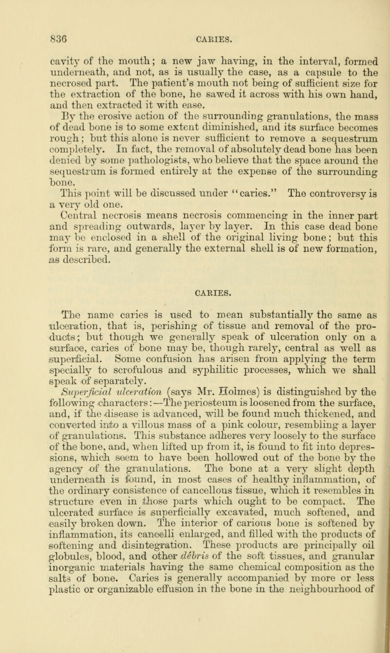 cavity of the moutli; a new jaw having, in the interval, formed underneath, and not, as is usually the case, as a capsule to the necrosed part. The patient's mouth not being of sufficient size for the extraction of the bone, he sawed it across with his own hand, and then extracted it with ease. By the erosive action of the surrounding granulations, the mass of dead bone is to some extent diminished, and its surface becomes rough; but this alone is never sufficient to remove a sequestrum completely. In fact, the removal of absolutely dead bone has been denied by some pathologists, who believe that the space around the sequestrum is formed entirely at the expense of the surrounding bone. This point will be discussed under caries. The controversy is a very old one. Central necrosis means necrosis commencing in the inner part and spreading outwards, layer by layer. In this case dead bone may be enclosed in a shell of the original living bone; but this form is rare, and generally the external shell is of new formation, as described. GABIES. The name caries is used to mean substantially the same as ulGer:ation, that is, perishing of tissue and removal of the pro- ducts; but though we generally speak of ulceration only on a surface, caries of bone may be, though rarely, central as well as superficial. Some confusion has arisen from applying the term specially to scrofulous and syphilitic processes, which we shall speak of separately. _^ Superficial ulceration (says Mr. Holmes) is distinguished by the following characters: —The periosteum is loosened from the surface, and, if the disease is advanced, will be found much thickened, and converted into a villous mass of a pink colour, resembling a layer of granulations. This substance adheres very loosely to the surface of the bone, and., when lifted up from it, is found to fit into depres- sions, which seem to have been hollowed out of the bone by the agency of the granulations. The bone at a very slight depth underneath is found, in most cases of healthy inflammation, of the ordinary consistence of cancellous tissue, which it resembles in structure even in those parts which ought to be compact. The ulcerated surface is superficially excavated, much softened, and easilj^ broken down. The interior of carious bone is softened by inflammation, its canoelli enlarged, and filled with the products of softening and disintegration. These products are principally oil globules, blood, and other debris of the soft tissues, and granular inorganic materials having the same chemical composition as the salts of bone. Caries is generally accompanied by more or less plastic or organizable effusion in the bone in the neighbourhood of