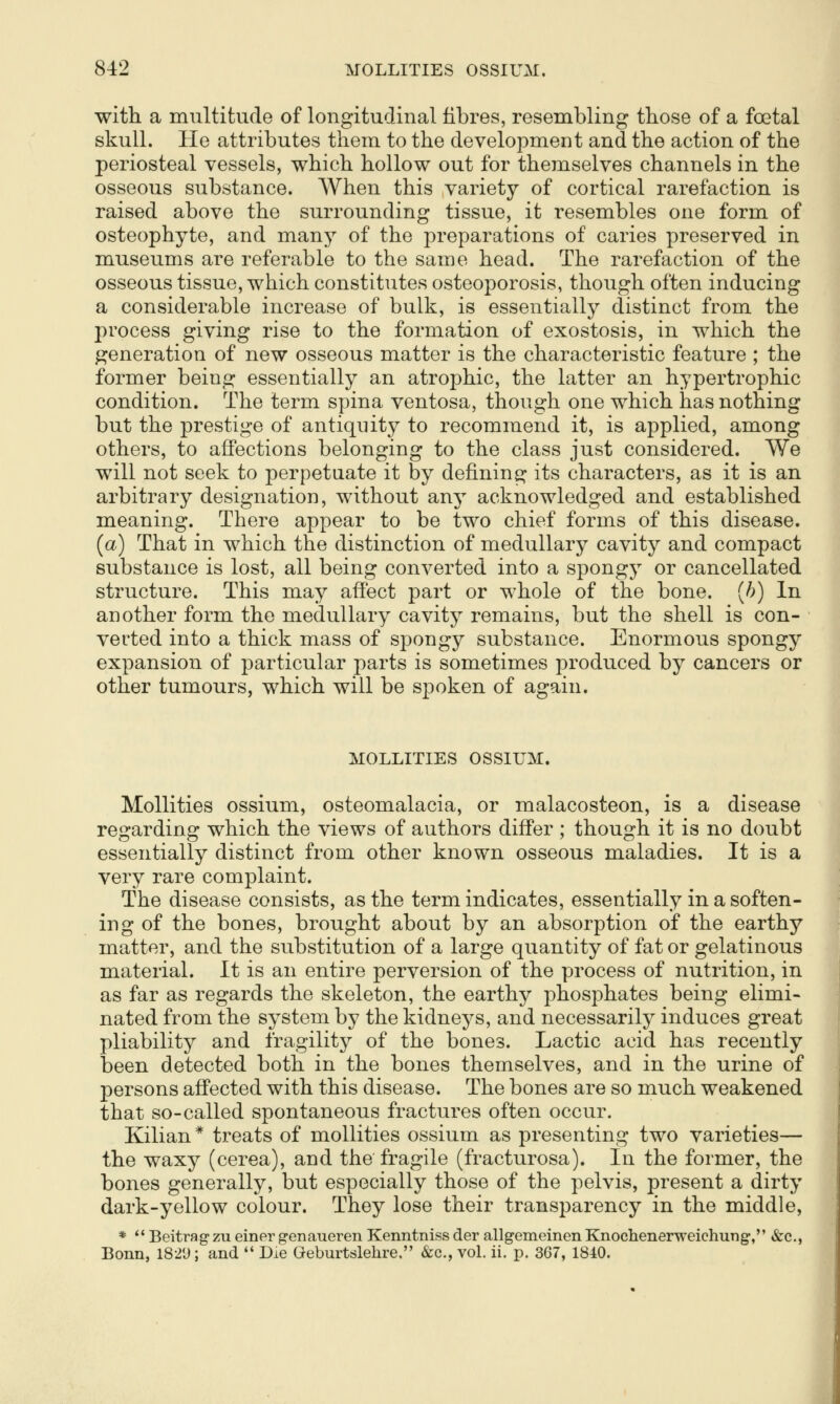 with a multitude of longitudinal fibres, resembling those of a foetal skull. He attributes them to the development and the action of the periosteal vessels, which hollow out for themselves channels in the osseous substance. When this variety of cortical rarefaction is raised above the surrounding tissue, it resembles one form of osteophyte, and many of the preparations of caries preserved in museums are referable to the same head. The rarefaction of the osseous tissue, which constitutes osteoporosis, though often inducing a considerable increase of bulk, is essentially distinct from the process giving rise to the formation of exostosis, in which the generation of new osseous matter is the characteristic feature ; the former being essentially an atrophic, the latter an hypertrophic condition. The term spina ventosa, though one which has nothing but the prestige of antiquity to recommend it, is applied, among others, to affections belonging to the class just considered. We will not seek to perpetuate it by defining its characters, as it is an arbitrary designation, without any acknowledged and established meaning. There appear to be two chief forms of this disease. (a) That in which the distinction of medullary cavity and compact substance is lost, all being converted into a spongy or cancellated structure. This may affect part or whole of the bone, {h) In another form the medullary cavity remains, but the shell is con- verted into a thick mass of spongy substance. Enormous spongy expansion of particular parts is sometimes produced by cancers or other tumours, which will be spoken of again. MOLLITIES OSSIUM. Mollities ossium, osteomalacia, or malacosteon, is a disease regarding which the views of authors differ ; though it is no doubt essentially distinct from other known osseous maladies. It is a very rare complaint. The disease consists, as the term indicates, essentially in a soften- ing of the bones, brought about by an absorption of the earthy matter, and the substitution of a large quantity of fat or gelatinous material. It is an entire perversion of the process of nutrition, in as far as regards the skeleton, the earthy phosphates being elimi« nated from the system by the kidneys, and necessarily induces great pliability and fragility of the bones. Lactic acid has recently been detected both in the bones themselves, and in the urine of persons afi'ected with this disease. The bones are so much weakened that so-called spontaneous fractures often occur. Kilian * treats of mollities ossium as presenting two varieties— the waxy (cerea), and the fragile (fracturosa). In the former, the bones generally, but especially those of the pelvis, present a dirty dark-yellow colour. They lose their transparency in the middle, *  Beitrag-zu einer genaueren Kenntniss der allgemeinen Knochenerweichung, &c., Bonn, 1821); and  Die Geburtslehre, &c., vol. ii. p. 367, 1840.