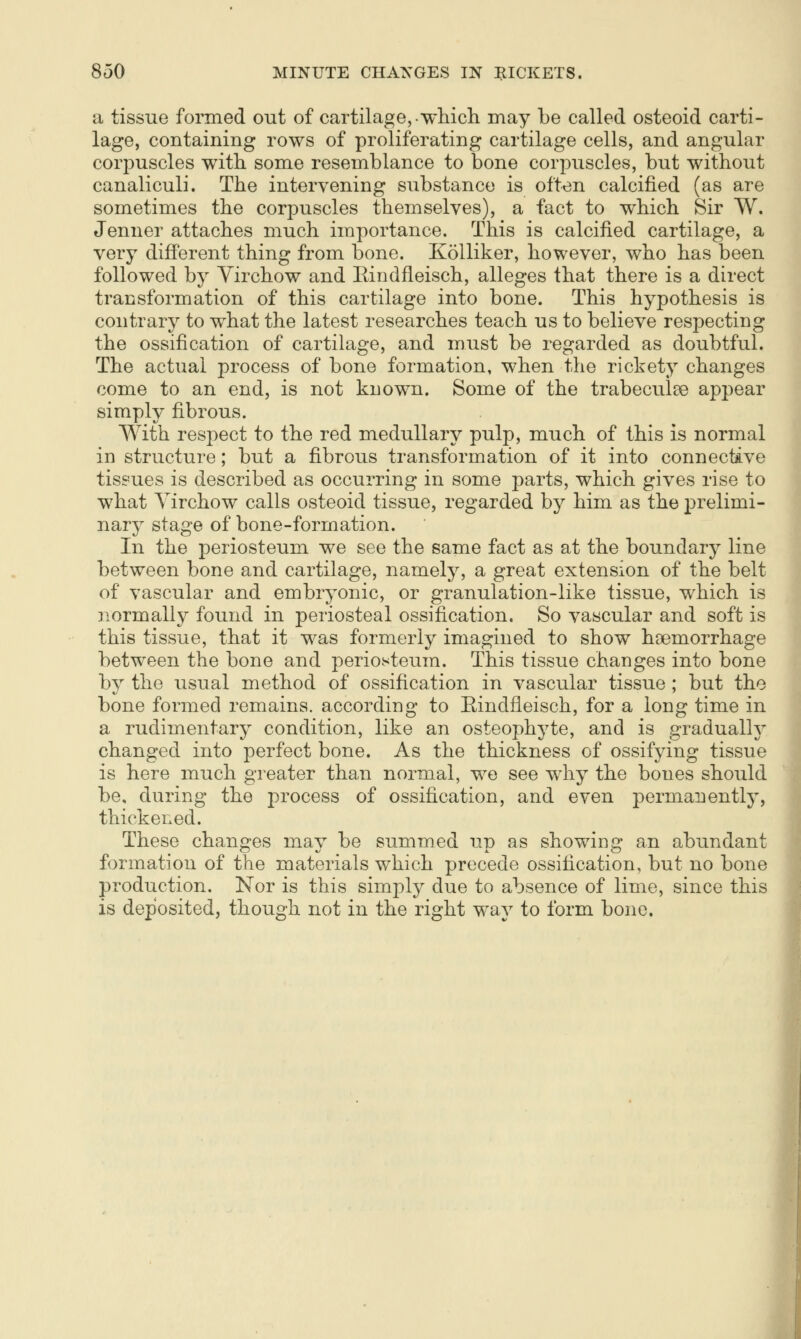 a tissue formed out of cartilage,-wliicli may be called osteoid carti- lage, containing rows of proliferating cartilage cells, and angular corjDUScles with some resemblance to bone corpuscles, but without canaliculi. The intervening substance is often calcified (as are sometimes the corpuscles themselves), a fact to which Sir W. Jenner attaches much importance. This is calcified cartilage, a very different thing from bone. KoUiker, however, who has been followed by Yirchow and Eindfleisch, alleges that there is a direct transformation of this cartilage into bone. This hypothesis is contrary to what the latest researches teach us to believe respecting the ossification of cartilage, and must be regarded as doubtful. The actual process of bone formation, when the rickety changes come to an end, is not known. Some of the trabeculee appear simply fibrous. With respect to the red medullary pulp, much of this is normal in structure; but a fibrous transformation of it into connective tissues is described as occurring in some parts, which gives rise to what Yirchow calls osteoid tissue, regarded by him as the prelimi- nary stage of bone-formation. In the periosteum we see the same fact as at the boundary line between bone and cartilage, namely, a great extension of the belt of vascular and embryonic, or granulation-like tissue, which is 3iormally found in periosteal ossification. So vascular and soft is this tissue, that it was formerly imagined to show haemorrhage between the bone and periosteum. This tissue changes into bone by the usual method of ossification in vascular tissue ; but the bone formed remains, according to Eindfleisch, for a long time in a rudimentary condition, like an osteophyte, and is gradually changed into perfect bone. As the thickness of ossifying tissue is here much greater than normal, we see w^hy the bones should be, during the process of ossification, and even permanently, thickened. These changes may be summed up as showing an abundant formation of the materials which precede ossification, but no bone production. Nor is this simply due to absence of lime, since this is deposited, though not in the right way to form bone.