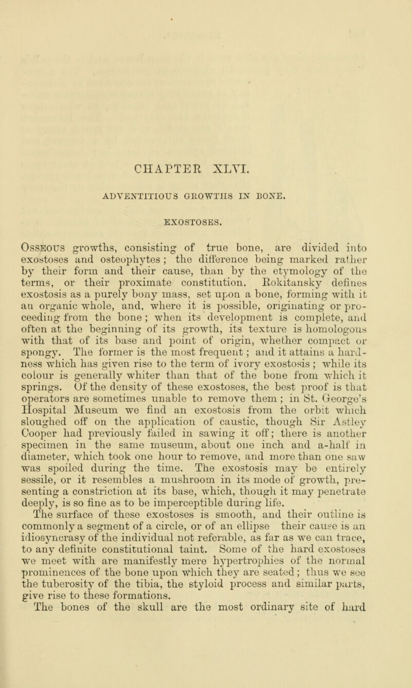 CHAPTER XLYL ADVENTITIOUS GROWTHS IN BONE. EXOSTOSES. Osseous growths, consisting of true bone, are divided into exostoses and osteophytes ; the difference being marked rather by their form and their cause, than by the etymology of the terms, or their proximate constitution. Eokitansky defines exostosis as a purely bony mass, set upon a bone, forming with it an organic whole, and, where it is possible, originating or pro- ceeding from the bone ; when its development is complete, and often at the beginning of its growth, its texture is homologous with that of its base and point of origin, whether compact or spongy. The former is the most frequent; and it attains a hard- ness which has given rise to the term of ivory exostosis ; while its colour is generally whiter than that of the bone from which it springs. Of the density of these exostoses, the best proof is that operators are sometimes unable to remove them ; in St. George's Hospital Museum we find an exostosis from the orbit which sloughed off on the application of caustic, though Sir Astley Cooper had previously tailed in sawiag it off; there is another specimen in the same museum, about one inch and a-half in diameter, which took one hour to remove, and more than one saw was spoiled during the time. The exostosis may be entirely sessile, or it resembles a mushroom in its mode of growth, pre- senting a constriction at its base, which, though it may penetrate deeply, is so fine as to be imperceptible during life. The surface of these exostoses is smooth, and their outline is commonly a segment of a circle, or of an ellipse their cause is an idiosyncrasy of the individual not referable, as far as we can trace, to any definite constitutional taint. Some of the hard exostoses we meet with are manifestly mere hypertrophies of the normal prominences of the bone upon which they are seated ; thus we see the tuberosity of the tibia, the styloid process and similar parts, give rise to these formations. The bones of the skull are the most ordinary site of hard