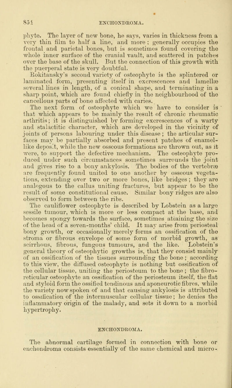 851 ENCIIONDROMA. l^liyte. The layer of new bone, he says, varies in thickness from a very thin film to half a line, and more ; generally occupies the frontal and parietal bones, but is sometimes found covering the whole inner surface of the cranial vault, and scattered in patches over the base of the skull. But the connection of this growth with the puerperal state is very doubtful. Rokitansky's second variety of osteophyte is the splintered or laminated form, presenting itself in excrescences and lamellae several lines in length, of a conical shape, and terminating in a sharp point, which are found chiefly in the neighbourhood of the cancellous parts of bone affected with caries. The next form of osteophyte which we have to consider is that which appears to be mainly the result of chronic rheumatic arthritis; it is distinguished by forming excrescences of a warty and stalactitic character, which are developed in the vicinity of joints of persons labouring under this disease ; the articular sur- faces may be partially absorbed and present patches of enamel- like deposit, while the new osseous formations are thrown out, as it were, to support the defective mechanism. The osteophyte pro- duced under such circumstances sometimes surrounds the joint and gives rise to a bony ankylosis. The bodies of the vertebrae are frequently found united to one another by osseous vegeta- tions, extendmg over two or more bones, like bridges ; they are analogous to the callus uniting fractures, but appear to be the result of some constitutional cause. Similar bony ridges are also observed to form between the ribs. The cauliflower osteophyte is described by Lobstein as a large sessile tumour, which is more or less compact at the base, and becomes spongy towards the surface, sometimes attaining the size of the head of a seven-months' child. It may arise from periosteal bony growth, or occasionally merely forms an ossification of the stroma or fibrous envelope of some form of morbid growth, as scirrhous, fibrous, fungous tumours, and the like. Lobstein's general theory of osteophytic growths is, that they consist mainly of an ossification of the tissues surrounding the bone ; according to this view, the diffused osteophyte is nothing but ossification of the cellular tissue, uniting the periosteum to the bone ; the fibro- reticular osteophyte an ossification of the periosteum itself, the flat and styloid form the ossified tendinous and aponeurotic fibres, while the variety now spoken of and that causing ankylosis is attributed to ossification of the intermuscular cellular tissue; he denies the inflammatory origin of the malady, and sets it down to a morbid hypertrophy. EN'CHONDIIOMA. The abnormal cartilage formed in connection with bone or enchondroma consists essentially of the same chemical and micro-