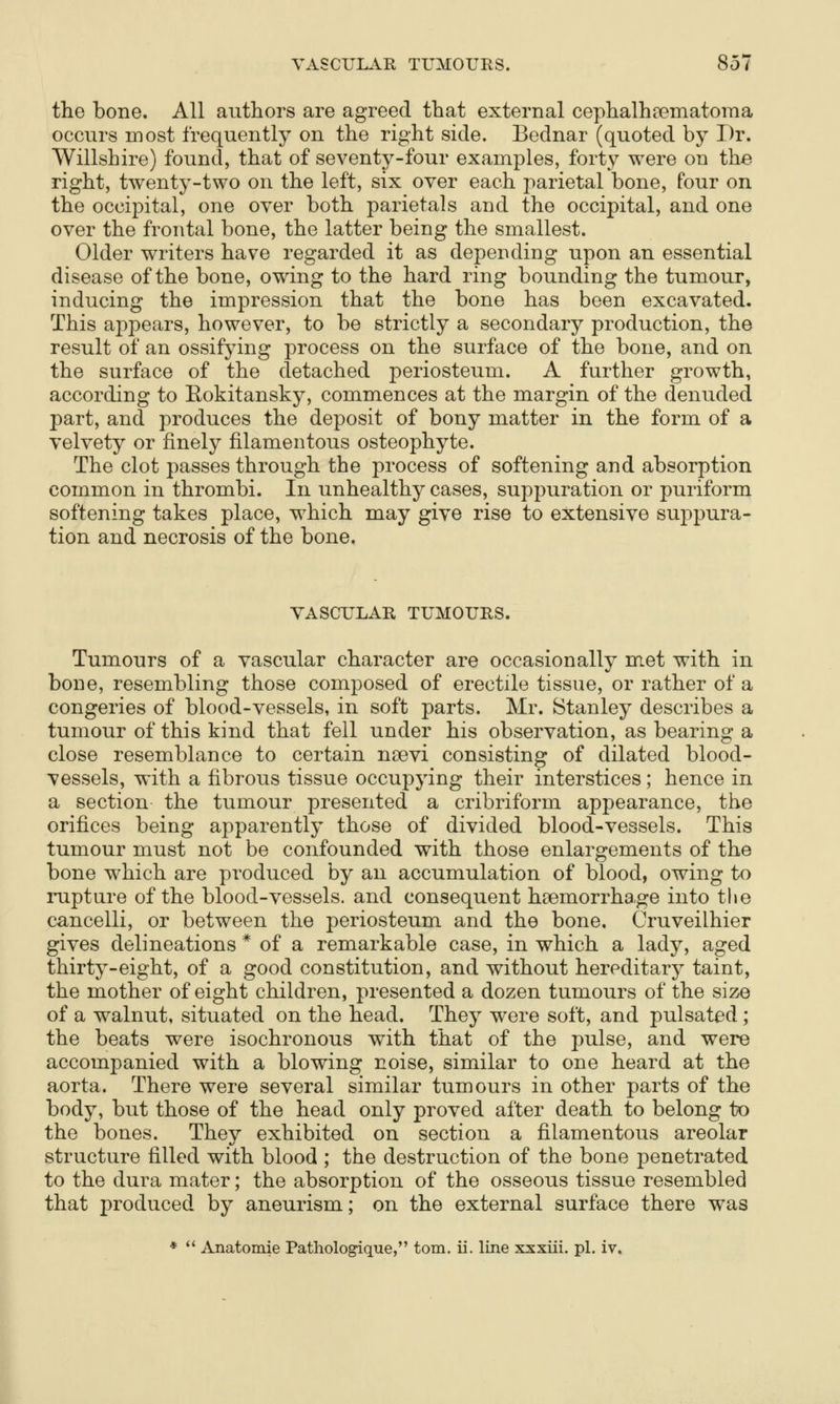 the bone. All authors are agreed that external cephalhsematoraa occurs most frequently on the right side. Bednar (quoted by Dr. Willshire) found, that of seventy-four examples, forty were on the right, twenty-two on the left, six over each parietal bone, four on the occipital, one over both parietals and the occipital, and one over the frontal bone, the latter being the smallest. Older writers have regarded it as depending upon an essential disease of the bone, owing to the hard ring bounding the tumour, inducing the impression that the bone has been excavated. This appears, however, to be strictly a secondary production, the result of an ossifying process on the surface of the bone, and on the surface of the detached periosteum. A further growth, according to Eokitansky, commences at the margin of the denuded part, and produces the deposit of bony matter in the form of a velvety or finely filamentous osteophyte. The clot passes through the process of softening and absorption common in thrombi. In unhealthy cases, suppuration or puriform. softening takes place, which may give rise to extensive suppura- tion and necrosis of the bone. VASCULAR TUMOURS. Tumours of a vascular character are occasionally met with in bone, resembling those composed of erectile tissue, or rather of a congeries of blood-vessels, in soft parts. Mr. Stanley describes a tumour of this kind that fell under his observation, as bearing a close resemblance to certain nsevi consisting of dilated blood- vessels, with a fibrous tissue occupying their interstices; hence in a section the tumour presented a cribriform appearance, the orifices being apparently those of divided blood-vessels. This tumour must not be confounded with those enlargements of the bone which are produced by an accumulation of blood, owing to rupture of the blood-vessels, and consequent hsemorrha.ge into the cancelli, or between the periosteum and the bone. Cruveilhier gives delineations * of a remarkable case, in which a lady, aged thirty-eight, of a good constitution, and without hereditary taint, the mother of eight children, presented a dozen tumours of the size of a walnut, situated on the head. They were soft, and pulsated; the beats were isochronous with that of the pulse, and were accompanied with a blowing noise, similar to one heard at the aorta. There were several similar tumours in other parts of the body, but those of the head only proved after death to belong to the bones. They exhibited on section a filamentous areolar structure filled with blood ; the destruction of the bone penetrated to the dura mater; the absorption of the osseous tissue resembled that produced by aneurism; on the external surface there was *  Anatomie Pathologique, torn, ii. line xxxiii. pi. iv. [