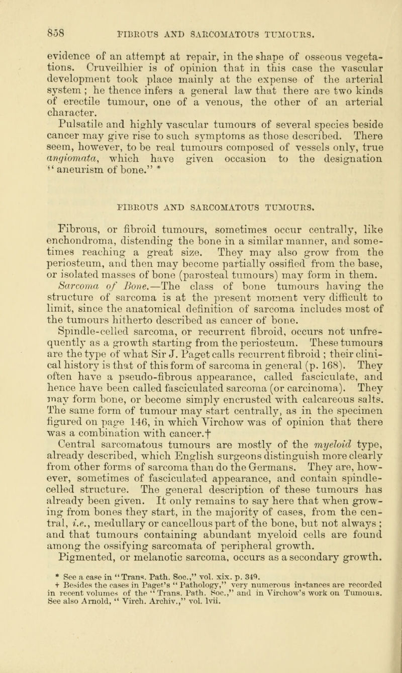 evidence of an attempt at repair, in the shape of osseous vegeta- tions. Cruveilliier is of opinion that in this case the vascular development took place mainly at the expense of the arterial system ; he thence infers a general law that there are two kinds of erectile tumour, one of a venous, the other of an arterial character. Pulsatile and highly vascular tumours of several species beside cancer may give rise to such symptoms as those described. There seem, however, to be real tumours composed of vessels only, true angiomata, which have given occasion to the designation •' aneurism of bone. * FIBEOITS AND SARCOMATOUS TUMOURS. Fibrous, or fibroid tumours, sometimes occur centrally, like enchondroma, distending the bone in a similar manner, and some- times reaching a great size. They may also grow from the periosteum, and then may become partially ossified from the base, or isolated masses of bone (parosteal tumours) may form in them. Sarcoma of Bone,—The class of bone tumours having the structure of sarcoma is at the present moment very difficult to limit, since the anatomical definition of sarcoma includes most of the tumours hitherto described as cancer of bone. Spmdle-celled sarcoma, or recurrent fibroid, occurs not unfre- quentlj' as a growth starting from the periosteum. These tumours are the type of what Sir J. Paget calls recurrent fibroid ; their clini- cal history is that of this form of sarcoma in general (p. 168). They often have a pseudo-fibrous appearance, called fasciculate, and hence have been called fasciculated sarcoma (or carcinoma). They may form bone, or become simply encrusted with calcareous salts. The same form of tumour may start centrally, as in the specimen figured on page 146, in which Yirchow was of opinion that there was a combination with cancer.f Central sarcomatous tumours are mostly of the myeloid type, already described, which English surgeons distinguish more clearly from other forms of sarcoma than do the Germans. They are, how- ever, sometimes of fasciculated appearance, and contain spindle- celled structure. The general description of these tumours has already been given. It only remains to say here that when grow- ing from bones they start, in the majority of cases, from the cen- tral, ?'.(?., medullary or cancellous part of the bone, but not always ; and that tumours containing abundant myeloid cells are found among the ossifying sarcomata of peripheral growth. Pigmented, or melanotic sarcoma, occurs as a secondary growth. * See a case in Tran'?. Path. Soc, vol. xix. p. 34^. t Besides the cases in Paget's  Pathology, very numerous in^stances are recorded in recent volumes of the  Trans. Path. Soc, and in Virehow's work on Tumouis. See also Arnold,  Virch. Archiv., vol. Ivii.