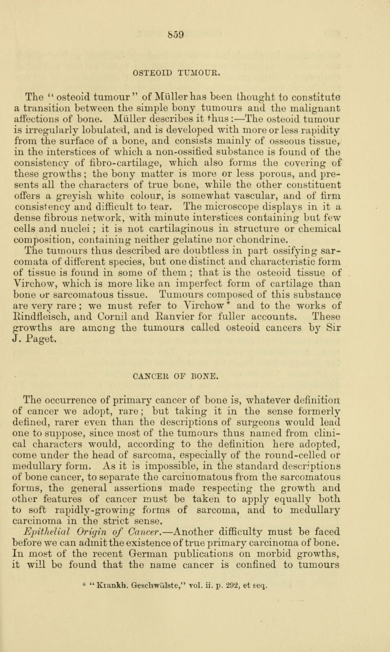 OSTEOID TUMOUR. The *' osteoid tumour of Miillerlias been thought to constitute a transition between the simple bony tumours and the malignant affections of bone. Miiller describes it ^hus :—The osteoid tumour is irregularly lobulated, and is developed with more or less rapidity from the surface of a bone, and consists mainly of osseous tissue, in the interstices of which a non-ossified substance is found of the consistency of fibro-cartilage, which also forms the covering of these growths; the bony matter is more or less porous, and pre- sents all the characters of true bone, while the other constituent offers a greyish white colour, is somewhat vascular, and of firm consistency and difficult to tear. The microscope displays in it a dense fibrous netw^ork, with minute interstices containing but few cells and nuclei; it is not cartilaginous in structure or chemical composition, containing neither gelatine nor chondrine. The tumours thus described are doubtless in part ossifying sar- comata of different species, but one distinct and characteristic form of tissue is found in some of them ; that is the osteoid tissue of Virchow, which is more like an imperfect form of cartilage than bone or sarcomatous tissue. Tumours composed of this substance are very rare ; we must refer to Yirchow* and to the works of Eindfleisch, and Oornil and Eanvier for fuller accounts. These growths are among the tumours called osteoid cancers by Sir J. Paget. CANCEll OF BONE. The occurrence of primary cancer of bone is, whatever definition of cancer w^e adopt, rare; but taking it in the sense formerly defined, rarer even than the descriptions of surgeons would lead one to suppose, since most of the tumours thus named from clini- cal characters would, according to the definition here adopted, come under the head of sarcoma, especially of the round-celled or medullary form. As it is impossible, in the standard descriptions of bone cancer, to separate the carcinomatous from the sarcomatous forms, the general assertions made respecting the growth and other features of cancer must be taken to apply equally both to soft rapidly-growing forms of sarcoma, and to medullary carcinoma in the strict sense. Epithelial Origin of Cancer,—Another difficulty must be faced before we can admit the existence of true primary carcinoma of bone. In most of the recent German publications on morbid growths, it will be found that the name cancer is confined to tumours * Krankh. Geschwiilste, yol. ii. p. 292, et seq.