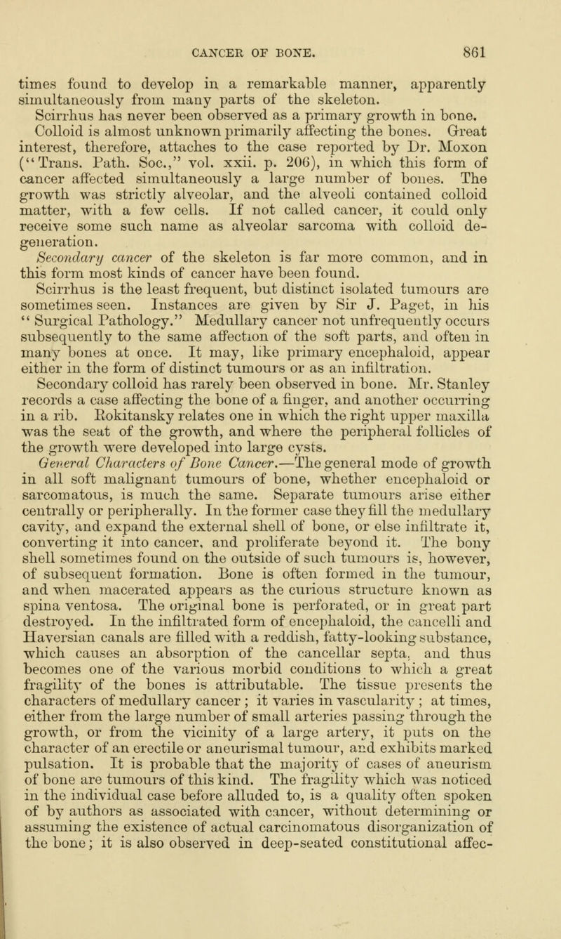 times found to develop in a remarkable manner, apparently simultaneously from many parts of the skeleton. Scirrhus has never been observed as a primary growth in bone. Colloid is almost unknown primarily affecting the bones. Great interest, therefore, attaches to the case reported by Dr. Moxon (Trans. Path. Soc, vol. xxii. p. 206), in which this form of cancer affected simultaneously a large number of bones. The growth was strictly alveolar, and the alveoli contained colloid matter, with a few cells. If not called cancer, it could only receive some such name as alveolar sarcoma with colloid de- generation. Secondary cancer of the skeleton is far more common, and in this form most kinds of cancer have been found. Scirrhus is the least frequent, but distinct isolated tumours are sometimes seen. Instances are given by Sir J. Paget, in his  Surgical Pathology. Medullary cancer not unfrequently occurs subsequently to the same affection of the soft parts, and often in many bones at once. It may, like primary encephaloid, appear either in the form of distinct tumours or as an infiltration. Secondary colloid has rarely been observed in bone. Mr. Stanley records a case affecting the bone of a finger, and another occurring in a rib. Eokitansky relates one in which the right upper maxilla was the seat of the growth, and where the peripheral follicles of the growth were developed into large cysts. General Characters of Bone Cancer.—The general mode of growth in all soft malignant tumours of bone, whether encephaloid or sarcomatous, is much the same. Separate tumours arise either centrally or peripherally. In the former case they fill the medullary cavity, and expand the external shell of bone, or else infiltrate it, converting it into cancer, and proliferate beyond it. The bony shell sometimes found on the outside of such tumours is, however, of subsequent formation. Bone is often formed in the tumour, and when macerated appears as the curious structure known as spina ventosa. The original bone is perforated, or in great part destroyed. In the infiltrated form of encephaloid, the cancelli and Havei'sian canals are filled with a reddish, fatty-looking substance, which causes an absorption of the cancellar septa, and thus becomes one of the various morbid conditions to which a great fragility of the bones is attributable. The tissue presents the characters of medullary cancer ; it varies in vascularity ; at times, either from the large number of small arteries passing through the growth, or from the vicinity of a large artery, it puts on the character of an erectile or aneurismal tumour, and exhibits marked pulsation. It is probable that the majority of cases of aneurism of bone are tumours of this kind. The fragility which was noticed in the individual case before alluded to, is a quality often spoken of by authors as associated with cancer, without determining or assuming the existence of actual carcinomatous disorganization of the bone; it is also observed in deep-seated constitutional affec-