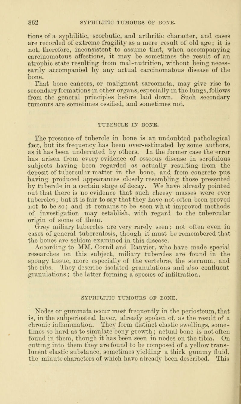 tions of a syphilitic, scorbutic, and arthritic character, and cases are recorded of extreme fragility as a mere result of old age ; it is not, therefore, inconsistent to assume that, when accompanying carcinomatous affections, it may be sometimes the result of an atrophic state resulting from mal-nutrition, without being neces- sarily accompanied by any actual carcinomatous disease of the bone. That bone cancers, or malignant sarcomata, may give rise to secondary formations in other organs, especially in the lungs, follows from the general principles before laid down. Such secondary tumours are sometimes ossified, and sometimes not. TUBERCLE IN BONE. The presence of tubercle in bone is an undoubted pathological fa^ct, but its frequency has been over-estimated by some authors, as it has been underrated by others. In the former case the error has arisen from every evidence of osseous disease in scrofulous subjects having been regarded as actually resulting from the deposit of tubercul ir matter in the bone, and from concrete pus having produced appearances closely resembling those presented by tubercle in a certain stage of decay. We have already pointed out that there is no evidence that such cheesy masses were ever tubercles ; but it is fair to say that they have not often been proved not to be so; and it remains to be seen whxt improved methods of investigation may establish, with regard to the tubercular origin of some of them. Grey miliary tubercles are very rarely seen; not often even in cases of general tuberculosis, though it must be remembered that the bones are seldom examined in this disease. According to MM. Cornil and Eanvier, who have made special researches on this subject, miliary tubercles are found in the spongy tissue, more especially of the vertebrae, the sternum, and the ribs. They describe isolated granulations and also confluent granulations; the latter forming a species of infiltration. SYPHILITIC TIJMOURS OF BONE. Nodes or gummata occur most frequently in the periosteum, that is, in the subperiosteal layer, already spoken of, as the result of a chronic inflammation. They form distinct elastic swellings, some- times so hard as to simulate bony growth; actual bone is not often found in them, though it has been seen in nodes on the tibia. On cutting into them they are found to be composed of a yellow trans- lucent elastic substance, sometimes yielding a thick gummy fluid, the minute characters of which have already been described. This I