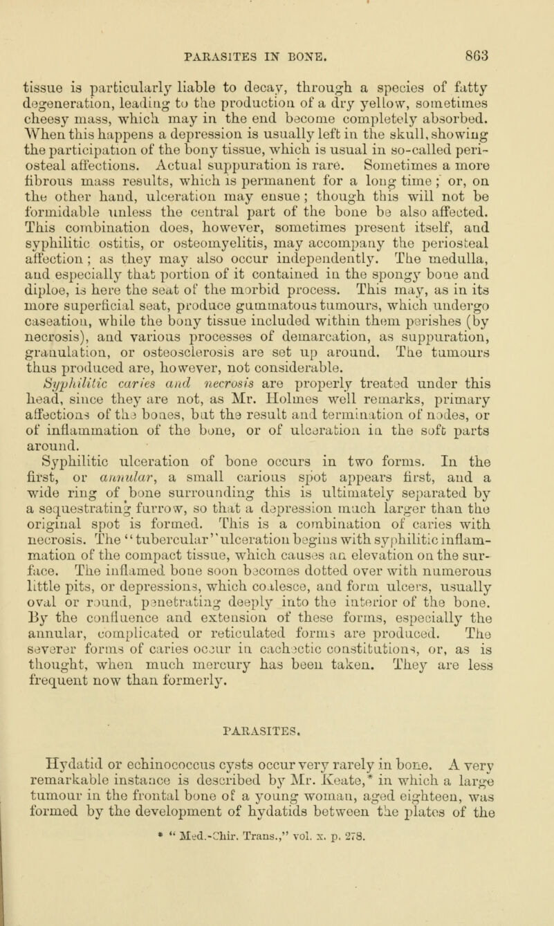 tissue is particularly liable to decay, through a species of £xtty degeneration, leading to the production of a dry yelLow, sometimes cheesy mass, which may in the end become completely absorbed. When this happens a depression is usually left in the skull, showing the participation of the bony tissue, which is usual in so-called peri- osteal affections. Actual suppuration is rare. Sometimes a more fibrous mass results, which is permanent for a long time ; or, on the other hand, ulceration may ensue ; though this will not be formidable unless the central part of the bone be also affected. This combination does, however, sometimes present itself, and syphilitic ostitis, or osteomyelitis, may accompany the periosteal affection ; as they may also occur independently. The medulla, and especially that portion of it contained in the spong}^ bone and diploe, is here the seat of the morbid process. This may, as in its more superficial seat, produce gummatous tumours, which undergo caseation, while the bony tissue included within them perishes (by necrosis), and various processes of demarcation, as suppuration, granulation, or osteosclerosis are set up around. The tumours thus produced are, however, not considerable. Syphilitic caries and necrosis are properly treated under this head, since they are not, as Mr. Holmes well remarks, primary affections of the bones, but the result and termination of nodes, or of inflammation of the bone, or of ulceration in the soft parts around. Syphilitic ulceration of bone occurs in two forms. In the first, or annular^ a small carious spot appears first, and a wide ring of bone surrounding this is ultimately separated by a sequestrating furrow, so that a depression much larger than the original spot is formed. This is a combination of caries with necrosis. The '' tubercular'' ulceration begins with syphilitic inflam- mation of the compact tissue, which causes an elevation on the sur- face. The inflamed bone soon bacomes dotted over with numerous little pits, or depressions, which coalesce, and form ulcers, usually oval or round, panetratiag deeply into the interior of the bone. By the confluence and extension of these forms, especially the annular, complicated or reticulated forms are produced. The severer forms of caries oc3ur in cachectic constitutions, or, as is thought, when much mercury has been taken. They are less frequent now than formerly. PARASITES. Hydatid or echinococcus cysts occur very rarely in bone. A very remarkable instance is described b}^ Mr. Keate,* in which a large tumour in the frontal bone of a young woman, aged eighteen, was formed by the development of hydatids between the plates of the * *• Med.-Chir. Trans., vol. x. p. 278.