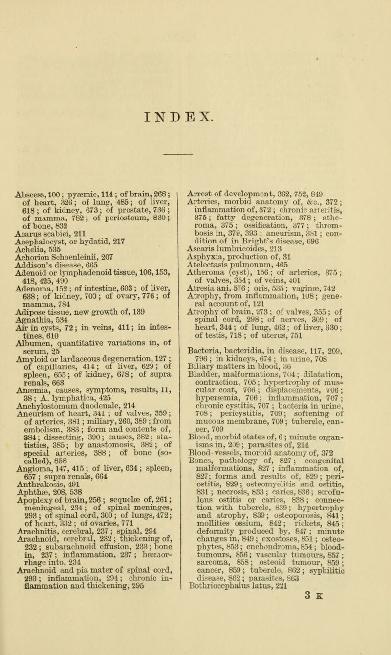 INDEX. Abscess, 100; pyaemic, 114; of brain, 268; of heart, 326; of lung-, 485 ; of liver, 618; of kidney, 673; of prostate, 736 ; of mamma, 782; of periosteum, 830; of bone, 832 Acarus scabiei, 211 Aeepbalocyst, or hydatid, 217 Achelia, 535 Achorion Schoenleinii, 207 Addison's disease, 665 Adenoid or lymphadenoid tissue, 106,153, 418, 425, 490 Adenoma, 152 ; of intestine, 603 ; of liver, 638; of kidney, 700 ; of ovary, 776 ; of mamma, 784 Adipose tissue, new growth of, 139 Agnathia, 534 Air in cysts, 72; in veins, 411; in intes- tines, 610 Albumen, quantitative variations in, of serum, 25 Amyloid or lardaceous degeneration, 127 ; of capillaries, 414; of liver, 629; of spleen, 655; of kidney, 678; of supra renals, 663 Anaemia, causes, symptoms, results, 11, 38 ; A. lymphatica, 425 Anchylostomum duodenale, 214 Aneurism of heart, 341 ; of valves, 359; of arteries, 3S1; miliary, 260, 389 ; from embolism, 383 ; form and contents of, 384; dissecting, 390; causes, 382 ; sta- tistics, 385; by anastomosis, 382; of special arteries, 388; of bone (so- called), 858 Angioma, 147, 415 ; of liver, 634; spleen, 657 ; supra renals, 664 Anthrakosis, 491 Aphthse, 208, 538 Apoplexy of brain, 256 ; sequelae of, 261; meningeal, 234; of spinal meninges, 293 ; of spinal cord, 300 ; of lungs, 472; of heart, 332 ; of ovaries, 771 Arachnitis, cerebral, 237 ; spinal, 294 Arachnoid, cerebral, 232 ; thickening of, 232 ; subarachnoid effusion, 233; bone in, 237; inflammation, 237; haemor- rhage into, 234 Arachnoid and pia mater of spinal cord, 293; inflammation, 294; chronic in- flammation and thickening, 296 Arrest of development, 362, 752, 849 Arteries, morbid anatomy of, &c., 372; inflammation of, 372 ; chronic art eritis, 375; fatty degeneration, 378; athe- roma, 375 ; ossification, 377 ; throm- bosis in, 379, 393 ; aneurism, 3S1 ; con- dition of in Bright's disease, 696 Ascaris lumbricoides, 213 Asphyxia, production of, 31 Atelectasis pulmonum, 465 Atheroma (cyst), 156; of arteries, 375; of valves, 354; of veins, 401 Atresia ani, 576 ; oris, 535 ; vaginae, 742 Atrophy, from inflammation, 108; gene- ral account of, 121 Atrophy of brain, iJ73 ; of valves, 355 ; of spinal cord, 298 ; of nerves, 309; of heart, 344 ; of lung, 462 ; of liver, 630; of testis, 718 ; of uterus, 751 Bacteria, bacteridia, in disease, 117, 209, 796 ; in kidneys, 674 ; in urine, 708 Biliary matters in blood, 36 Bladder, malformations, 704; dilatation, contraction, 705; hypertrophy of mus- cular coat, 706 ; displacements, 706; hyperaemia, 706 ; inflammation, 707 ; chronic cystitis, 707 ; bacteria in urine, 708; pericystitis, 709; softening of mucous membrane, 709; tubercle, can- cer, 709 Blood, morbid states of, 6; minute organ- isms in, 209; parasites of, 214 Blood-vessels, morbid anatomy of, 372 Bones, pathology of, 827; congenital malformations, 827; inflammation of, 827; forms and results of, 829; peri- ostitis, 829; osteomyelitis and ostitis, 831; necrosis, 833 ; caries, 836; scrofu- lous ostitis or caries, 838; connec- tion with tubercle, 839; hypertrophy and atrophy, 839; osteoporosis, 841; mollities ossium, 842; rickets, 845; deformity produced by, 847 ; minute changes in, 849 ; exostoses, 851; osteo- phytes, 853 ; enchondroma, 854; blood- tumours, 856; vascular tumours, 857 ; sarcoma, 858; osteoid tumour, 859; cancer, 859; tubercle, 862; syphilitic disease, 862 ; parasites, 863 Bothriocephalus latus, 221 3 K