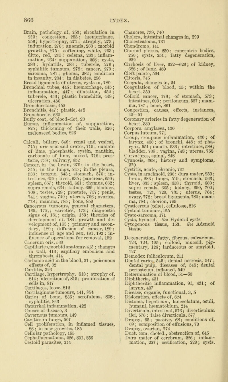 Brain, pathology of, 253; circulation in 253; congestion, 255 ; htemorrhage, 256; hypertrophy, 271; atrophy, 273 ; induration, 270; aneemia, 263 ; morbid growths, 275 ; softening, white, 263 ; ditto, red, 2( 5 ; oedema, 263; inflam- mation, 264; suppuration, 268; cysts, 283 ; hydatids, 283 ; tubercle, 276; syphilitic tumours, 278; cancer, 279 ; sarcoma, 281; glioma, 282; condition in insanity, 284 ; in diabetes, 286 Broad ligaments of uterus, cysts in, 780 Bronchial tubes, 445 : haemorrhage, 445 ; inflammation, 447 ; dilatation, 452 ; tubercle, 456; plastic bronchitis, 448; ulceration, 450 Bronchiectasis, 452 Bronchitis, 447; plastic, 448 Bronchocele, 660 Buffy coat, of blood-clot, 23 Bui^sEe, inflammation of, suppuration, 825; thickening of their walls, 826; melonseed bodies, 826 Calculi, biliary, 646; renal and vesical, 715 ; uric acid and urates, 715; oxalate of lime, phosphatic, cystin, xanthin, carbonate of lime, mixed, 716; pros- tatic, 738; salivary, 652 Cancer, in the brain, 279; in the heart, 345; in the lungs, 515; in the pleura, 533; tongue, 543;. stomach, 570; in- testines, 6(12 : liver, 635 ; pancreas, 650 ; spleen, 657 ; thyroid, 661; thymus, 662; supra ren>j1s, 664; kidney, 699 ; bladder, 709 ; testes, 728 ; prostate, 737 ; penis, 741; vagina, 749 ; uterus, 766; ovaries, 778 ; mamma, 785 ; bone, 859 Cancerous tumours, general characters, 165, 172,; varieties, 173 ; diagnostic signs of, 181; origin, 183; theories of development of, 184; growth and de- velopment of, 183 ; primary and secon- dary, 189 ; diffusion of cancer, 189 ; influence of age and sex, 191, 192 ; in- fluence of operations for removal, 192 Cancrum oris, 539 Capillaries,morbidanatomy,413 ; change.^ in wall, 413; capillary embolism and thrombosis, 414 Carbonic acid in the blood, 31; poisonous effects of. 32 Carditis, 326 Cartilage, hj^pertrophy, 813 ; atrophy of, 814; ulceration of, 815; proliferation cf cells in, 817 Cartilages, loose, 812 Cartilaginous-tumours, 141, 854 Caries of bone, 836; scrofulous, 838; syphilitic, 863 Catarrhal inflammation, 428 Causes of disease, 3 Cavernous tumours, 149 Cavities in limg^, 507 Cell proliferation, in inflamed tissues, 88 ; in new growths, 185 Cellular pathology, 185 Cephalhsematoma, 226, 801, 856 Cestoid parasites, 214 Chancres, 739, 740 Cholera, intestinal changes in, 599 Cholesteatoma, 731 Chondroma, 141 Choroid plexus, 250 ; concentric bodies, 250 ; cysts, 251 ; fatty degeneration, 252 Cirrhosis of liver, 622—626; of kidney, 686 ; of lung, 489 Cleft palate, 534 Clitoris, 745 Coagula, changes in, 24 Coagulation of blood, 15; within the heart, 350 Colloid cancer, 176; of stomach, 573; intestines, 603 ; peritoneum, 557 ; mam- ma, 787 ; bone, 861 Congestion, causes, effects, instances, 45—51 Coronary arteries in fatty degeneration of heart, 330 Corpora amylacea, 130 Corpus luteum, 771 Croup, croupous inflammation, 4H0; of larynx, 436 ; of bronchi, 448; of pha- rynx, 551; mouth, 536 ; intestines, 588; bladder, 708 ; vagina, 748 ; uterus, 758 Curvatures, spinal, 848 Cyanosis, 368; history and symptoms, 370 Cystitis, acute, chronic, 707 Cysts, in arachnoid, 236; dura mater, 230; 'brain, 283 ; lungs, 519; stomach, 563; liver, 635 ; spleen, 658; thyroid, 660 ; supra renals, 665; kidney, 690, 700; testes, 721, 729, 731; uterus, 764; ovary, 772 ; broad ligaments, 780; mam- ma, 784 ; chorion, 799 Cysticercus (telte), cellulosae, 216 Cystoid tumours, 155 Cysto-sarcoma, 171 Cysts, hydatid. See Hydatid cysts Cytogenous tissue, 153. See Adenoid tissue Degeneration, fatty, fibrous, calcareous, 123, 124, 125 ; colloid, mucoid, pig- mentary, 126; lardaceous or amyloid, 127 Demodex folliculorum, 211 Dental caries, 545 ; dental necrosis, 547 ; dental pulp, diseases of, 548; dental periosteum, inflamed, 549 Determination of blood, 51—60 Diphtheria, 431 Diphtheritic inflammation, 91, 431; of larynx, 437 Disease, organic, functional, 3, 5 Dislocation, effects of, 824 Distoma, hepaticum, lanceolatum, oculi, humani, haematobium, 214 Diverticula, intestinal, 576; diverticulum ilei, 576 ; false diverticula, 577 Dropsy, 65; passive, 68; conditions of, 69 ; composition of effusions, 70 Dropsy, ovarian, 774 Duct. com. choled., obstruction of, 645 Dura mater of cerebrum, 226; inflam- mation, 227 ; ossification, 229; cysts.