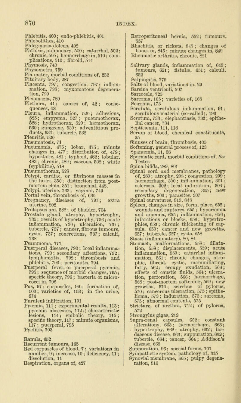 Phlebitis, 400; endo-pWebitis, 401 Phlebolithes, 410 Phlegmasia dolens, 402 Phthi.-jis, pulmonary, 500; catarrhal, 502; chronic, 505; haemorrhage in, 510; com- plications, 510; fibroid, 514 Phymosis, 740 Physometra, 759 Pia mater, morbid conditions of, 232 Pituitary body, 287 Placenta, 797; congestion, 797; inflam- mation, 798; myxomatous degenera- tion, 799 Pleiomazia, 789 Plethora, 41; causes of, 42; conse- quences, 43 Pleura, inflammation, 520; adhesions, 525; empyema, 527 ; pneumothorax, 528; hydrothorax, 529 ; hsemothorax, 530; gangrene, 530; adventitious pro- ducts, 530; tubercle, 532 Pleuritis, 520 Pneumatosis, 71 Pneumonia, 475; lobar, 475; minute changes in, 477; distribution of, 479; hypostatic, 481; typhoid, 482; lobular, 483; chronic, 489; caseous, 502 ; white (syphilitic), 518 Pneumothorax, 528 Polypi, cardiac, or fibrinous masses in the heart, 350; distinction from post- mortem clots, 351; bronchial, 448. Polypi, uterine, 763; vaginal, 749 Poi-tal vein, thrombosis of, 630 Pregnancy, diseases of, 797; extra uterine, 802 Prolapsus ani, 582; of bladder, 704 Prostate gland, atrophy, hypertrophy, 735; results of hypertrophy, 736; acute inflammation, 736; ulceration, 737; tubercle, 737 ; cancer, fibrous tumours, cysts, 737; concretions, 737; calculi, 738 Psammoma, 171 Puerperal diseases, 790; local inflamma- tions, 790 ; secondary affections, 792 ; lymphangitis, 792; thrombosis and phlebitis, 793 ; peritonitis, 794 Puerperal fever, or puerperal pyaemia, 795; sequence of morbid changes, 795 ; specific theory, 796 ; bacteria or micro- cocci in, 796 Pus, 97 ; corpuscles, 99; formation of, 100; varieties of, 103; in the urine, 674 Purulent infiltration, 101 Pyaemia, 111; experimental results, 113; pyaemic abscesses, 112;« characteristic lesions, 114; embolic theory, 115; specific theory, 117 ; minute organisms, 117; puerperal, 795 PyeUtis, 703 Ranula, 652 RecuiTent tumours, 165 Red corpuscles of blood, 7 ; variations in number, 9; increase, 10; deficiency, 11; dissolution, 11 Respiration, organs of, 427 Retroperitoneal hernia, 552; tumours, 557 Rhachitis, or rickets, 8i5; changes of bones in, 846 ; minute changes in, 849 Rheumatic arthritis, chronic, 821 Salivary glands, inflammation of, 649; tumours, 651; tistulee, 651; calculi, 652 Salpingitis, 779 Salts of blood, variations in, 29 Sarcina ventriculi, 207 Sarcocele, 725 Sarcoma, 165; varieties of, 168 Scirrhus, 173 Scrofula, scrofulous inflammation, 91; scrofulous material (so-called), 196 Scrotum, 733 ; elephantiasis, 733; epithe- lial cancer, 734 Septicaemia, 111, 118 Serum of blood, chemical constituents, 25 Sinuses of brain, thrombosis, 405 Softening, general process of, 123 Spanaemia, 11, 38 Spermatic cord, morbid conditions of. See Testes Spina bifida, 289, 801 Spinal cord and membranes, pathology of, 289 ; atrophy, 298 ; congestion, 299 haemorrhage, 300; inflammation, 301 sclerosis, 302 ; local induration, 304 secondary degeneration, 305; new growths, 306 ; parasites, 307 Spinal curvatures, 819, 848 Spleen, changes in size, form, place, 652; wounds and ruptures, 655 ; hyperaemia and anaemia, 655; inflammation, 656; infarctions or blocks, 656; hypertro- phies, 653; chronic thickening of cap- sule, 659; cancer and new growths, 657 ; tubercle, 657 ; cysts. 658 Stasis (inflammatory), 80, 84 Stomach, malformations, 558; dilata- tion, 558; displacements, 559; acute inflammation, 559 ; catarrhal inflam- mation, 561; chronic changes, atro- phic, fibroid, cystic, mammillating, fatty, 562; croupy exudation, 56 4; effects of caustic fluids, 564; ulcera- tion, perforation, 566; hfemorrhage, 568; post-mortem softening, 569; new growths, 570; scirrhus of pylorus, 670; cancerous ulceration, 575 ; epithe- lioma, 573 ; induration, 573 ; sarcoma, 575 ; abnormal contents, 575 Stricture, of urethra, 712; of pylorus, 572 Strongylus gigas, 2tS Supra-renal capsules, 662; constant alterations, 663; haemorrhage, 663; hypertrophy, 662; atrophy, 662; lar- daceous disease, 663; suppuration, 663; tubercle, 664; cancer, 664; Addison's disease, 665 Suppm-ation, 96; special forms, 101 SjTQpathetic system, pathology of, 815 Synovial membrane, b05; pulpy degene- ration, 810