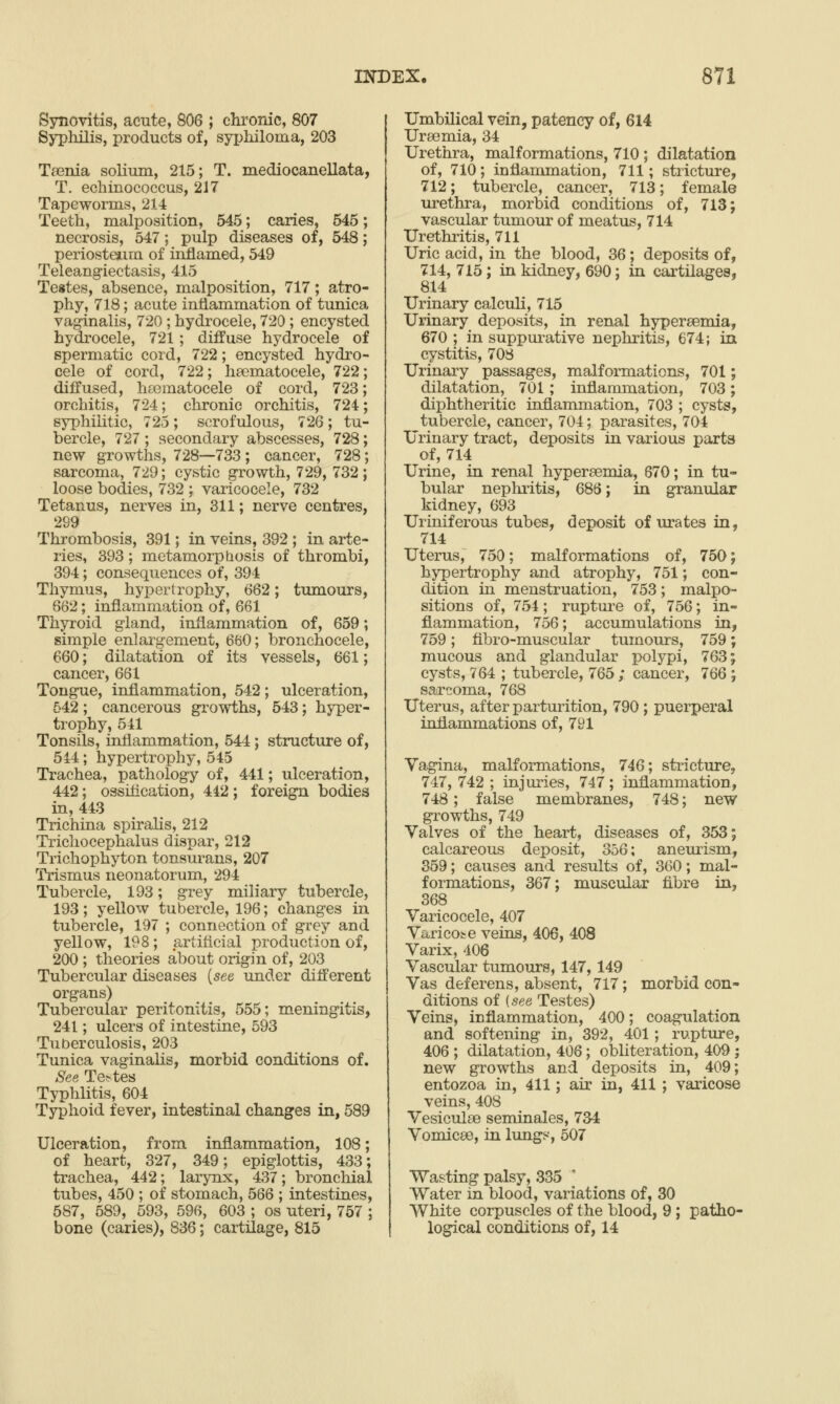 Synovitis, acute, 806 ; chi'onic, 807 Syphilis, products of, syphiloma, 203 Taenia solium, 215; T. mediocanellata, T. echinococcus, 217 Tapeworms, 214 Teeth, malposition, 545; caries, 545; necrosis, 547; pulp diseases of, 548; periosteum of inflamed, 549 Teleangiectasis, 415 Teites, absence, malposition, 717; atro- phy, 718; acute intiammation of tunica vaginalis, 720; hydrocele, 720 ; encysted hydrocele, 721; diffuse hydrocele of spermatic cord, 722; encysted hydro- cele of cord, 722; hfematocele, 722; diffused, hsematocele of cord, 723; orchitis, 724; chronic orchitis, 724; syphilitic, 725; scrofulous, 726; tu- bercle, 727 ; secondary abscesses, 728; new growths, 728—733; cancer, 728; sarcoma, 729; cystic growth, 729, 732; loose bodies, 732 ; varicocele, 732 Tetanus, nerves in, 311; nerve centres, 299 Thrombosis, 391; in veins, 392 ; in arte- ries, 393; metamorphosis of thrombi, 394; consequences of, 394 Thymus, hypertrophy, 662; tumours, 662; inflammation of, 661 Thyroid gland, inflammation of, 659; simple enlargement, 660; bronchocele, 660; dilatation of its vessels, 661; cancer, 661 Tongue, inflammation, 542; ulceration, 542; cancerous growths, 543; hyper- trophy, 541 Tonsils, inflammation, 544; structure of, 544; hypertrophy, 545 Trachea, pathology of, 441; ulceration, 442; ossification, 442; foreign bodies in, 443 Trichina spiralis, 212 Trichocephalus dispar, 212 Trichophyton tonsurans, 207 Trismus neonatorum, 294 Tubercle, 193; grey miliary tubercle, 193; yellow tubercle, 196; changes in tubercle, 197 ; connection of grey and yellow, 198 ; artiflcial production of, 200 ; theories about origin of, 203 Tubercular diseases {see under different organs) Tubercular peritonitis, 555; meningitis, 241; ulcers of intestine, 593 Tuberculosis, 203 Tunica vaginalis, morbid conditions of. See Te>tes Typhlitis, 604 Typhoid fever, intestinal changes in, 589 Ulceration, from inflammation, 108; of heart, 327, 349; epiglottis, 433; trachea, 442; larynx, 437; bronchial tubes, 450 ; of stomach, 566 ; intestines, 587, 589, 593, 596, 603 ; os uteri, 757 ; bone (caries), 836; cartilage, 815 Umbilical vein, patency of, 614 Uraemia, 34 Urethra, malformations, 710 ; dilatation of, 710; inflammation, 711; stricture, 712; tubercle, cancer, 713; female urethra, morbid conditions of, 713; vascular tumour of meatus, 714 Urethiitis, 711 Uric acid, in the blood, 36; deposits of, 714, 715; in kidney, 690; in cartilages, 814 Urinary calculi, 715 Urinary deposits, in renal hyperaemia, 670 ; in suppm-ative nephritis, 674; in cystitis, 708 Urinary passages, malformations, 701; dilatation, 701; inflammation, 703; diphtheritic inflammation, 703 ; cysts, tubercle, cancer, 704; parasites, 704 Urinary tract, deposits in various parts of, 714 Urine, in renal hyperaemia, 670; in tu- bular neplmtis, 686; in granular kidney, 693 Uriniferous tubes, deposit of urates in, 714 Uterus, 750; malformations of, 750; hypertrophy and atrophy, 751; con- dition in menstruation, 753; malpo- sitions of, 754; ruptm-e of, 756; in- flammation, 756; accumulations in, 759; fibro-muscular tumours, 759; mucous and glandular polypi, 763; cysts, 764 ; tubercle, 765; cancer, 766 ; sarcoma, 768 Uterus, after parturition, 790 ; puerperal inflammations of, 791 Vagina, malformations, 746; stricture, 747, 742 ; injuries, 747; inflammation, 748; false membranes, 748; new growths, 749 Valves of the heart, diseases of, 353; calcareous deposit, 356; aneurism, 359; causes and results of, 360; mal- formations, 367; muscular fibre in, 368 Varicocele, 407 Varicose veins, 406, 408 Varix, 406 Vascular tumours, 147,149 Vas deferens, absent, 717; morbid con- ditions of (see Testes) Veins, inflammation, 400; coagulation and softening in, 392, 401; rupture, 406 ; dilatation, 406; obliteration, 409 ; new growths and deposits in, 409; entozoa in, 411; air in, 411 ; varicose veins, 408 Vesiculae seminales, 734 Vomicae, in lungs, 507 Wasting palsy, 335 Water in blood, variations of, 30 White corpuscles of the blood, 9; patho- logical conditions of, 14