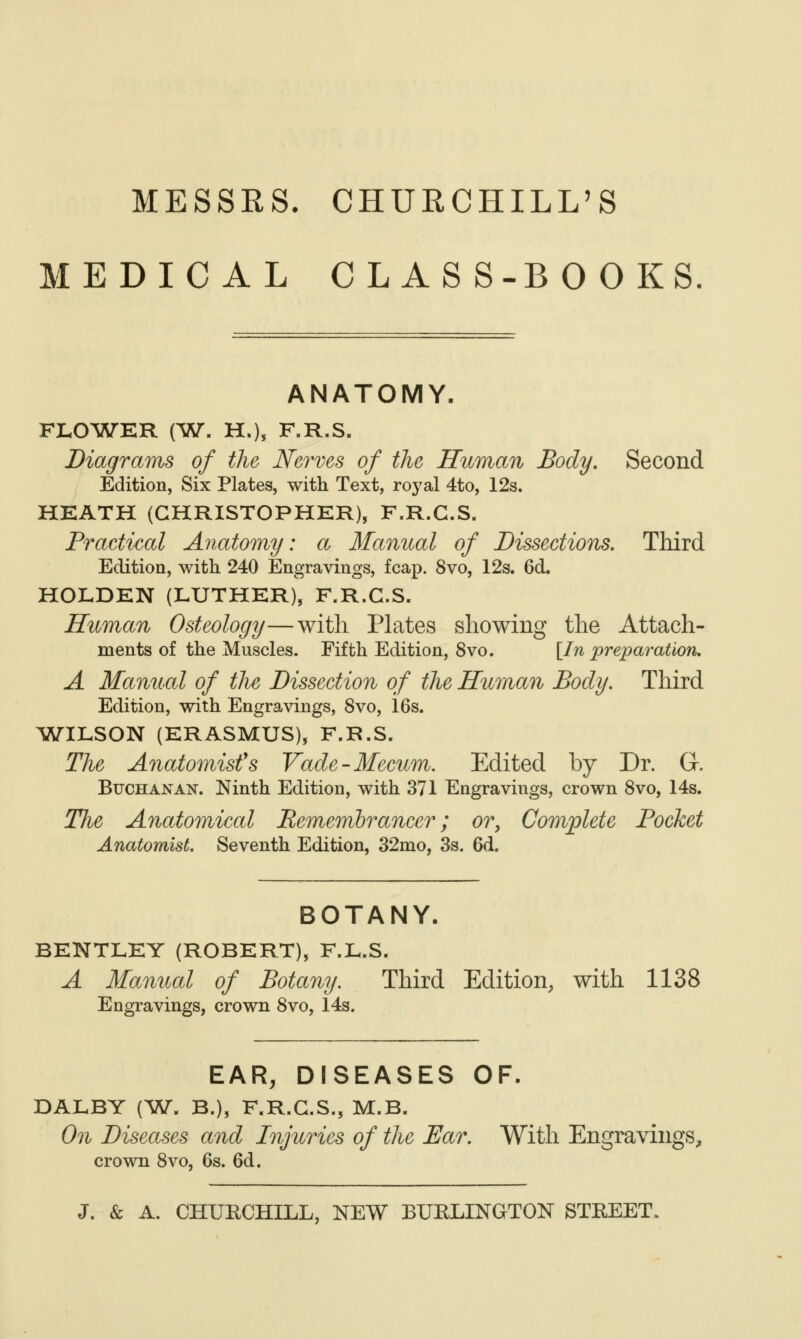 MESSRS, CHURCHILL'S MEDICAL CLASS-BOOKS ANATOMY. FLO^ATER (W. H.), F.R.S. Diagrams of the Nerves of the Human Body, Second Edition, Six Plates, with Text, royal 4to, 12s. HEATH (CHRISTOPHER), F.R.G.S. Practical Anatomy: a Manual of Dissections, Third Edition, with 240 Engravings, fcap. 8vo, 12s. 6d. HOLDEN (LUTHER), F.R.G.S. Human Osteology—with Plates showing the Attach- ments of the Muscles. Fifth Edition, 8vo. [In preparation, A Manual of tlie Dissection of the Human Body, Third Edition, with Engravings, 8vo, 16s. ^WriLSON (ERASMUS), F.R.S. The Anatomist's Vade-Mecum. Edited by Dr. G. BucHANAN^. Ninth Edition, with 371 Engravings, crown Svo, 14s. The Anatomical Eememlrancer; or, Complete Pocket Anatomist, Seventh Edition, 32mo, 3s. 6d. BOTANY. BENTLEY (ROBERT), F.L.S. A Manual of Botany. Third Edition, with 1138 Engravings, crown Svo, 14s. EAR, DISEASES OF. DALBY (^W. B.), F.R.G.S., M.B. On Diseases and Injuries of the Ear. With Engravings, crown Svo, 6s. 6d.