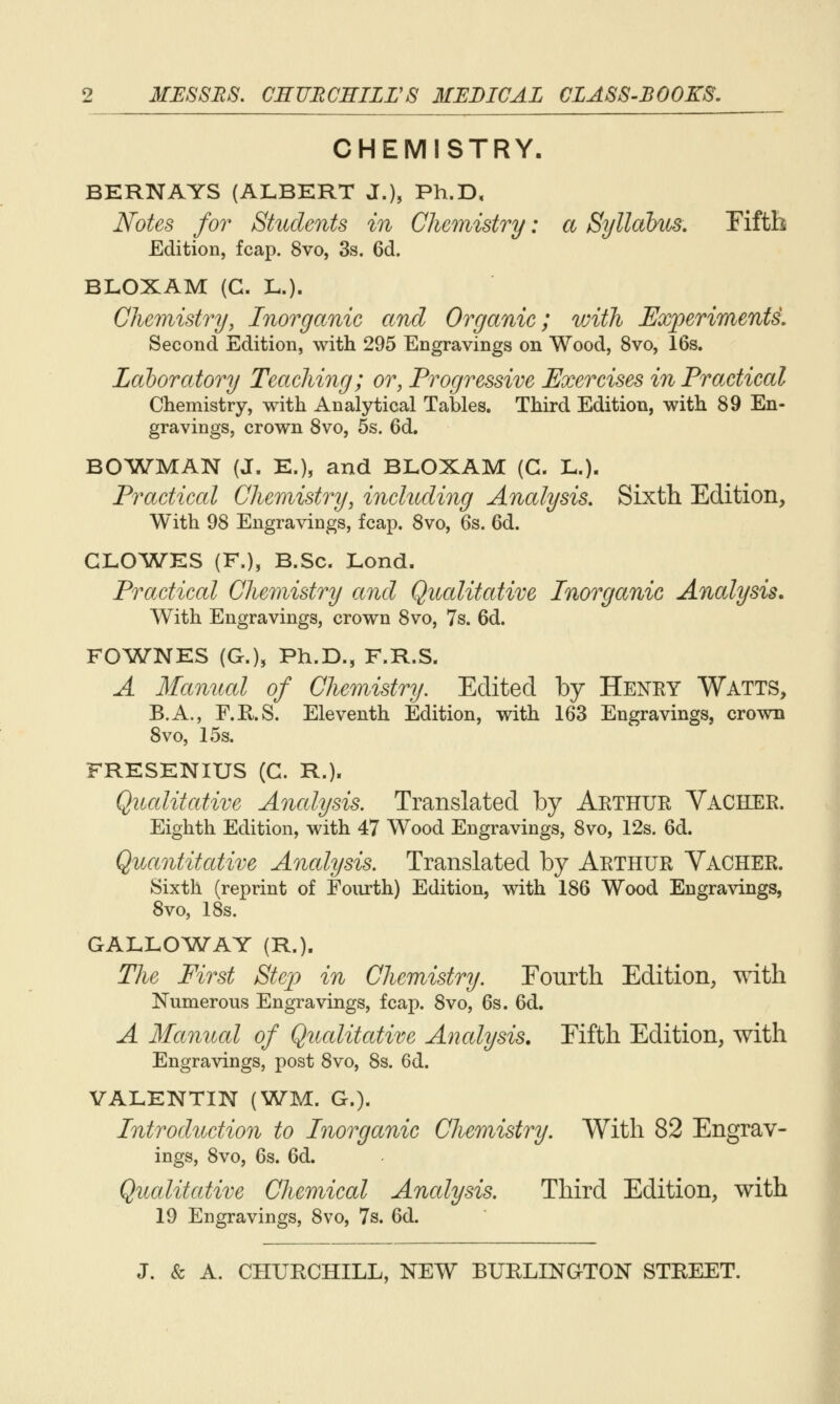 CHEMISTRY. BERN AYS (ALBERT J.), Ph.D, Notes for Students in Chemistry: a Syllabus, Fifth Edition, fcap. 8vo, 3s. 6d. BLOXAM (G. L.). Chemistry, Inorganic and Organic; with Experiments, Second Edition, with 295 Engravings on Wood, 8vo, 16s. Laboratory Teaching; or, Progressive Exercises in Practical Chemistry, with Analytical Tables. Third Edition, with 89 En- gravings, crown 8vo, 5s. 6d. BO'WMAN (J. E.), and BLOXAM (C. L.). Practical Chemistry, including Analysis, Sixtli Edition, With 98 Engravings, fcap. 8vo, 6s. 6d. CLO^WES (F.), B.Sc. Lond. Practical Chemistry and Qualitative Inorganic Analysis, With Engravings, crown 8vo, 7s. 6d. FOViTNES (G.), Ph.D., F.R.S. A Manual of Chemistry, Edited by Henry Watts, B.A., r.E.S. Eleventh Edition, with 163 Engravings, crown 8vo, 15s. FRESENIUS (G. R.). Qualitative Analysis. Translated by Arthur Vacher. Eighth Edition, with 47 Wood Engravings, 8vo, 12s. 6d. Quantitative Analysis. Translated by Arthur Vacher. Sixth (reprint of Fourth) Edition, with 186 Wood Engravings, 8vo, 18s. GALLO^W^AY (R.). The First Step in Chemistry. Eourth Edition, with Numerous Engravings, fcap. 8vo, 6s. 6d. A Manual of Qucditative Analysis, Fifth Edition, with Engravings, post 8vo, 8s. 6d. VALENTIN (WM. G.). Introduction to Inorganic Chemistry, With 82 Engrav- ings, 8vo, 6s. 6d. Qucditative Chemical Ancdysis. Third Edition, with 19 Engravings, 8vo, 7s. 6d.